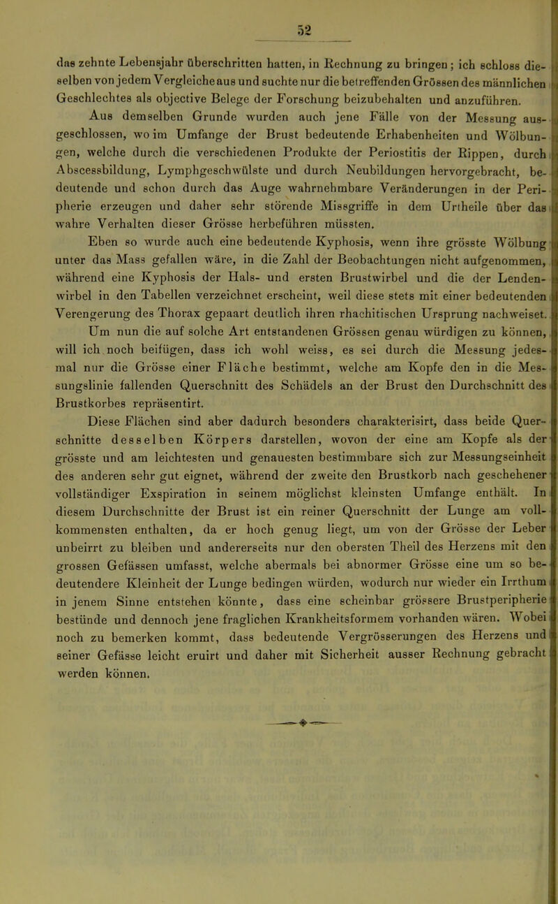 das zehnte Lebensjahr überschritten hatten, in Rechnung zu bringen ; ich schloss die- selben von jedem Vergleiche aus und suchte nur die be( reffenden Grössen des männlichen Geschleclites als objective Belege der Forschung beizubehalten und anzuführen. Aus demselben Grunde wurden auch jene Fälle von der Messung aus- geschlossen, wo im Umfange der Brust bedeutende Erhabenheiten und Wölbun- gen, welche durch die verschiedenen Produkte der Periostitis der Rippen, durch Abscessbildung, Lymphgesohwülste und durch Neubildungen hervorgebracht, be- deutende und schon durch das Auge wahrnehmbare Veränderungen in der Peri- pherie erzeugen und daher sehr störende Missgriffe in dem Urtheile über das wahre Verhalten dieser Grösse herbeführen müssten. Eben so wurde auch eine bedeutende Kyphosis, wenn ihre grösste Wölbung unter das Mass gefallen wäre, in die Zahl der Beobachtungen nicht aufgenommen, während eine Kyphosis der Hals- und ersten Brustwirbel und die der Lenden- wirbel in den Tabellen verzeichnet erscheint, weil diese stets mit einer bedeutenden Verengerung des Thorax gepaart deutlich ihren rhachitischen Ursprung nachweiset. Um nun die auf solche Art entstandenen Grössen genau würdigen zu können, will ich noch beifügen, dass ich wohl weiss, es sei durch die Messung jedes- mal nur die Grösse einer Fläche bestimmt, welche am Kopfe den in die Mes- sungslinie fallenden Querschnitt des Schädels an der Brust den Durchschnitt des Brustkorbes repräsentirt. Diese Flächen sind aber dadurch besonders charakterisirt, dass beide Quer- schnitte desselben Körpers darstellen, wovon der eine am Kopfe als der grösste und am leichtesten und genauesten bestimmbare sich zur Messungseinheit des anderen sehr gut eignet, während der zweite den Brustkorb nach geschehener vollständiger Exspiration in seinem möglichst kleinsten Umfange enthält. In diesem Durchschnitte der Brust ist ein reiner Querschnitt der Lunge am voll- kommensten enthalten, da er hoch genug liegt, um von der Grösse der Leber unbeirrt zu bleiben und andererseits nur den obersten Theil des Herzens mit den grossen Gefässen umfasst, welche abermals bei abnormer Grösse eine um so be- deutendere Kleinheit der Lunge bedingen würden, wodurch nur wieder ein Irrthum in jenem Sinne entstehen könnte, dass eine scheinbar grössere Brustperipherie bestünde und dennoch jene fraglichen Krankheitsformem vorhanden wären. Wobei noch zu bemerken kommt, dass bedeutende Vergrösserungen des Herzens und seiner Gefässe leicht eruirt und daher mit Sicherheit ausser Rechnung gebracht werden können.