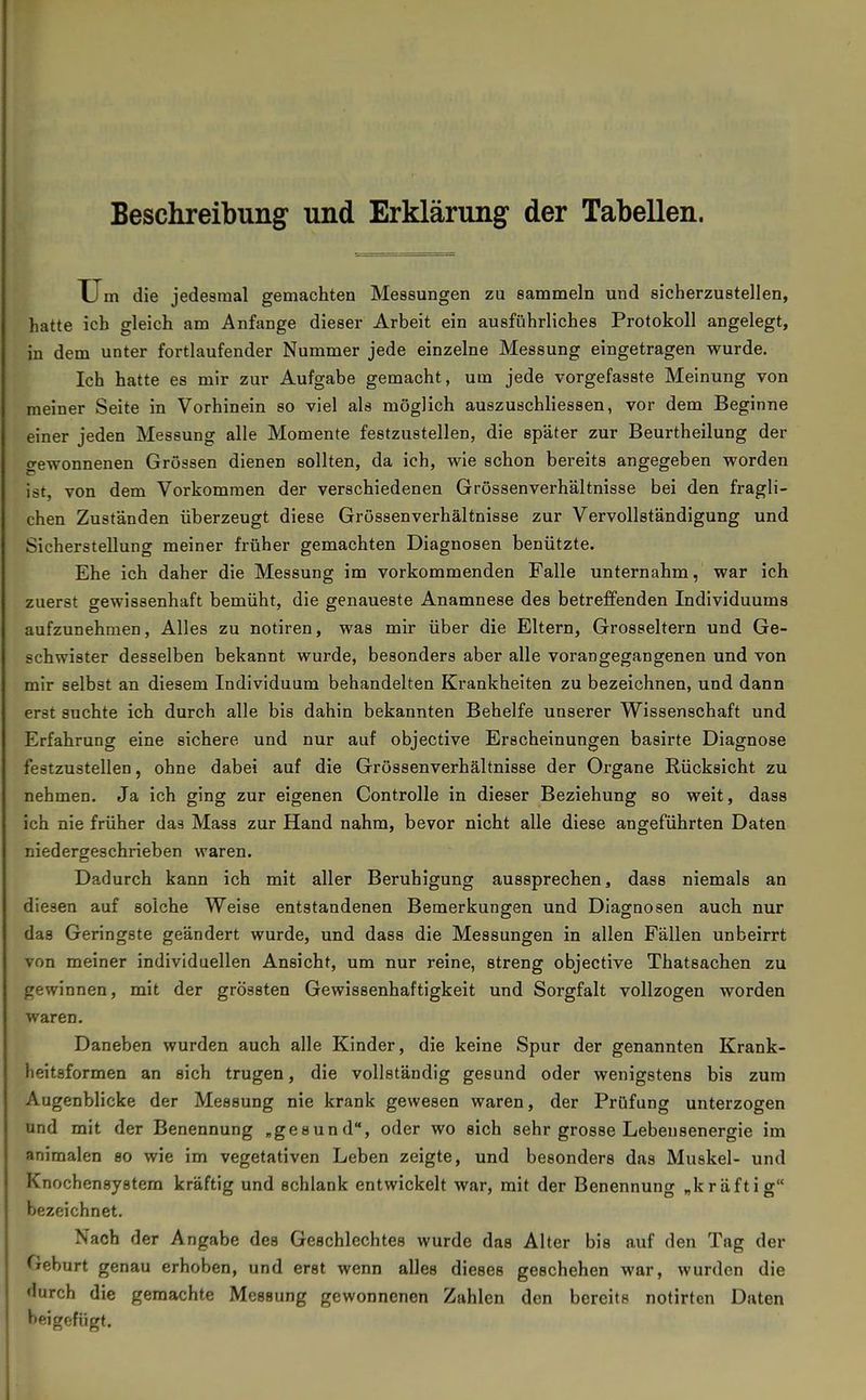 Beschreibung und Erklärung der Tabellen. XJm die jedesmal gemachten Messungen zu sammeln und sicherzustellen, hatte ich gleich am Anfange dieser Arbeit ein ausführliches Protokoll angelegt, in dem unter fortlaufender Nummer jede einzelne Messung eingetragen wurde. Ich hatte es mir zur Aufgabe gemacht, um jede vorgefasste Meinung von meiner Seite in Vorhinein so viel als möglich auszuschliessen, vor dem Beginne einer jeden Messung alle Momente festzustellen, die später zur Beurtheilung der gewonnenen Grössen dienen sollten, da ich, wie schon bereits angegeben worden ist, von dem Vorkommen der verschiedenen Grössenverhältnisse bei den fragli- chen Zuständen überzeugt diese Grössenverhältnisse zur Vervollständigung und Sicherstellung meiner früher gemachten Diagnosen benützte. Ehe ich daher die Messung im vorkommenden Falle unternahm, war ich zuerst gewissenhaft bemüht, die genaueste Anamnese des betreffenden Individuums aufzunehmen, Alles zu notiren, was mir über die Eltern, Grosseltern und Ge- schwister desselben bekannt wurde, besonders aber alle vorangegangenen und von mir selbst an diesem Individuum behandelten Krankheiten zu bezeichnen, und dann erst suchte ich durch alle bis dahin bekannten Behelfe unserer Wissenschaft und Erfahrung eine sichere und nur auf objective Erscheinungen basirte Diagnose festzustellen, ohne dabei auf die Grössenverhältnisse der Organe Rücksicht zu nehmen. Ja ich ging zur eigenen Controlle in dieser Beziehung so weit, dass ich nie früher das Mass zur Hand nahm, bevor nicht alle diese angeführten Daten niedergeschrieben waren. Dadurch kann ich mit aller Beruhigung aussprechen, dass niemals an diesen auf solche Weise entstandenen Bemerkungen und Diagnosen auch nur das Geringste geändert wurde, und dass die Messungen in allen Fällen unbeirrt von meiner individuellen Ansicht, um nur reine, streng objective Thatsachen zu gewinnen, mit der grössten Gewissenhaftigkeit und Sorgfalt vollzogen worden waren. Daneben wurden auch alle Kinder, die keine Spur der genannten Krank- heitsformen an sich trugen, die vollständig gesund oder wenigstens bis zum Augenblicke der Messung nie krank gewesen waren, der Prüfung unterzogen und mit der Benennung „gesund, oder wo eich sehr grosse Lebeusenergie im animalen so wie im vegetativen Leben zeigte, und besonders das Muskel- und Knochensystem kräftig und schlank entwickelt war, mit der Benennung „kräftig bezeichnet. Nach der Angabe des Geschlechtes wurde das Alter bis auf den Tag der Gehurt genau erhoben, und erst wenn alles dieses geschehen war, wurden die durch die geraachte Messung gewonnenen Zahlen den bereits notirten Daten beigefügt.