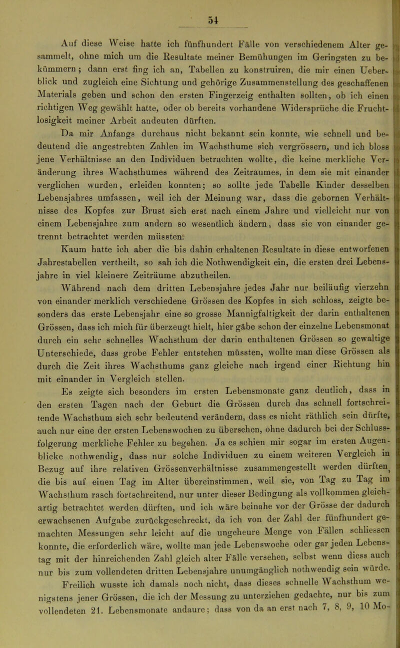Auf diese Weise hatte ich fünfhundert Fälle von verschiedenem Alter ge- sammelt, ohne mich um die Resultate meiner Bemühungen im Geringsten zu be- kümmern ; dann erst fing ich an, Tabellen zu konstruiren, die mir einen lieber- blick und zugleich eine Sichtung und gehörige Zusammenstellung des geschaffenen Materials geben und schon den ersten Fingerzeig enthalten sollten, ob ich einen richtigen Weg gewählt hatte, oder ob bereits vorhandene Widersprüche die Frucht- losigkeit meiner Arbeit andeuten dürften. Da mir Anfangs durchaus nicht bekannt sein konnte, wie schnell und be- deutend die angestrebten Zahlen im Wachsthume sich vergrössern, und ich blofF jene Verhältnisse an den Individuen betrachten wollte, die keine merkliche Ver- änderung ihres Wachsthumes während des Zeitraumes, in dem sie mit einander verglichen wurden, erleiden konnten; so sollte jede Tabelle Kinder desselben Lebensjahres umfassen, weil ich der Meinung war, dass die gebornen Verhält- nisse des Kopfes zur Brust sich erst nach einem Jahre und vielleicht nur von einem Lebensjahre zum andern so wesentlich ändern, dass sie von einander ge- trennt betrachtet werden mÜ8Bten^ Kaum hatte ich aber die bis dahin erhaltenen Resultate in diese entworfenen Jahrestabellen vertheilt, so sah ich die Nothwendigkeit ein, die ersten drei Lebens- jahre in viel kleinere Zeiträume abzutheilen. Während nach dem dritten Lebensjahre jedes Jahr nur beiläufig vierzehn von einander merklich verschiedene Grössen des Kopfes in sich schloss, zeigte be- sonders das erste Lebensjahr eine so grosse Mannigfaltigkeit der darin enthaltenen Grössen, dass ich mich für überzeugt hielt, hier gäbe schon der einzelne Lebensmonat durch ein sehr schnelles Wachsthum der darin enthaltenen Grössen so gewaltige Unterschiede, dass grobe Fehler entstehen müssten, wollte man diese Grössen als durch die Zeit ihres Wachsthums ganz gleiche nach irgend einer Richtung hin mit einander in Vergleich stellen. Es zeigte sich besonders im ersten Lebensmonate ganz deutlich, dass in den ersten Tagen nach der Geburt die Grössen durch das schnell fortschrei- tende Wachsthum sich sehr bedeutend verändern, dass es nicht räthlich sein dürfte, auch nur eine der ersten Lebenswochen zu übersehen, ohne dadurch bei der Schluss- folgerung merkliche Fehler zu begehen. Ja es schien mir sogar im ersten Augen- blicke nothwendig, dass nur solche Individuen zu einem weiteren Vergleich in Bezug auf ihre relativen Grössenverhältnisse zusammengestellt werden dürften^ die bis auf einen Tag im Alter übereinstimmen, weil sie, von Tag zu Tag im Wachsthum rasch fortschreitend, nur unter dieser Bedingung als vollkommen gleich- artig betrachtet werden dürften, und ich wäre beinahe vor der Grösse der dadurch erwachsenen Aufgabe zurückgeschreckt, da ich von der Zahl der fünfhundert ge- machten Messungen sehr leicht auf die ungeheure Menge von Fällen schliessen konnte, die erforderlich wäre, wollte man jede Lebenswoche oder gar jeden Lebens- tag mit der hinreichenden Zahl gleich alter Fälle versehen, selbst wenn diess auch nur bis zum vollendeten dritten Lebensjahre unumgänglich nothwendig sein würde. Freilich wusste ich damals noch nicht, dass dieses schnelle Wachsthum we- nigstens jener Grössen, die ich der Messung zu unterziehen gedachte, nur bis zum vollendeten 21. Lebensraonate andaure: dass von da an erst nach 7, 8, 9, 10 Mo-