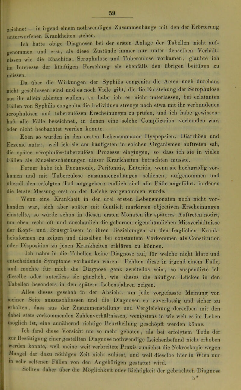 51) zeichnet — in irgend einem nothwendigen Zusanamenhange mit den der Erörterung unterworfenen Krankheiten stehen. Ich hatte obige Diagnosen bei der ersten Anlage der Tabellen nicht auf- crenonimen und erst, als diese Zustände immer nur unter denselben Verhält- nissen wie die Rhachitis, Scrophulose und Tuberculose vorkamen, glaubte ich im Interesse der künftigen Forschung sie ebenfalls den übrigen beifügen zu müssen. Da über die Wirkungen der Syphilis congenita die Acten noch durchaus nicht geschlossen sind und es noch Viele gibt, die die Entstehung der Scrophulose aus ihr allein ableiten wollen, so habe ich es nicht unterlassen, bei eclatanten Fällen von Syphilis congenita die Individuen strenge nach etwa mit ihr verbundenen scrophulösen und tuberculösen Erscheinungen zu prüfen, und ich habe gewissen- haft alle Fälle bezeichnet, in denen eine solche Complication vorhanden war, oder nicht beobachtet werden konnte. Eben so wurden in den ersten Lebensmonaten Dyspepsien, Diarrhöen und Eczeme notirt, weil ich sie am häufigsten in solchen Organismen auftreten sah, die später scrophulös-tuberculöse Prozesse eingingen, so dass ich sie in vielen Fällen als Einzelerscheinungen dieser Krankheiten betrachten musste. Ferner habe ich Pneumonie, Peritonitis, Enteritis, wenn sie hochgradig vor- kamen und mit Tuberculose zusammenzuhängen schienen, aufgenommen und überall den erfolgten Tod angegeben; endlich sind alle Fälle angeführt, in denen die letzte Messung erst an der Leiche vorgenommen wurde. Wenn eine Krankheit in den drei ersten Lebensmonaten noch nicht vor- handen war, sich aber später mit deutlich markirten objectiven Erscheinungen einstellte, so wurde schon in diesen ersten Monaten ihr späteres Auftreten notirt, um eben recht oft und anschaulich die gebornen eigenthümlichen Missverhältnisse der Kopf- und Brustgrössen in ihren Beziehungen zu den fraglichen Krank- heitsformen zu zeigen und dieselben bei constantem Vorkommen als Constitution oder Disposition zu jenen Krankheiten erklären zu können. Ich nahm in die Tabellen keine Diagnose auf, für welche nicht klare und entscheidende Symptome vorhanden waren. Fehlten diese in irgend einem Falle, und mochte für mich die Diagnose ganz zweifellos sein, so suspendirte ich dieselbe oder unterliess sie gänzlich, wie dieses die häufigen Lücken in den Tabellen besonders in den spätem Lebensjahren zeigen. Alles dieses geschah in der Absicht, um jede vorgefasste Meinung von meiner Seite auszuschliessen und die Diagnosen so zuverlässig und sicher zu erhalten, daes aus der Znsammenstellung und Vergleichung derselben mit den dabei stets vorkommenden Zahlenverhältnissen, wenigstens in wie weit es im Leben möglich ist, eine annähernd richtige Beurtheilung geschöpft werden könne. Ich fand diese Vorsicht um so mehr geboten, als bei erfolgtem Tode der zur Bestätigung einer gestellten Diagnose nothwendige Leichenbefund nicht erhoben werden konnte, weil meine weit verbreitete Praxis zunächst die Nekroskopie wegen Mangel der dazu nöthigen Zeit nicht zulässt, und weil dieselbe hier in Wien nur in sehr seltenen Fällen von den Angehörigen gestattet wird. Sollten daher über die Möglichkeit oder Richtigkeit der gebrachteh Diagnose h*