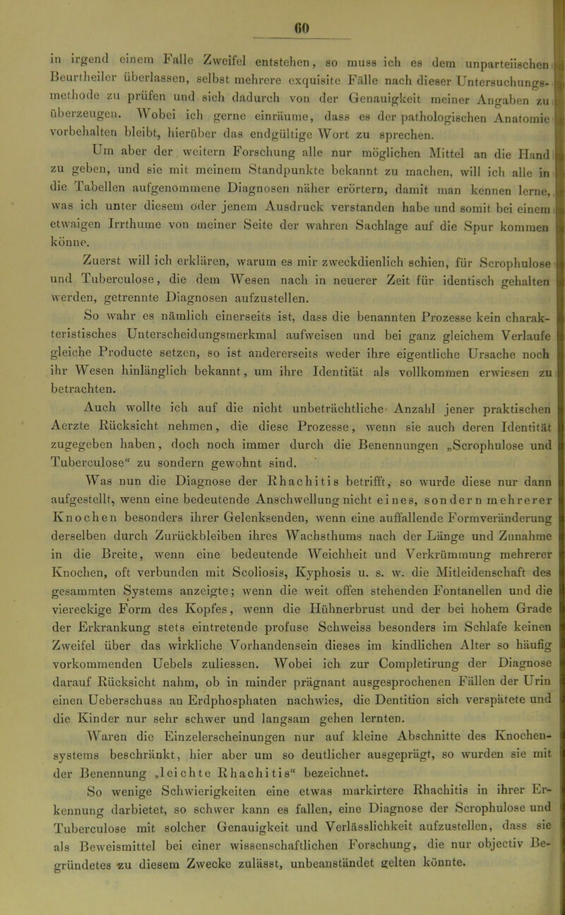 in irgend einem Falle Zweifel entstehen, so muss ich es dem unparteiischen Beurtheiler überlassen, selbst mehrere exquisite Fälle nach dieser Untersuchungs- methode zu prüfen und sich dadurch von der Genauigkeit meiner Angaben zu überzeugen. Wobei ich gerne einräume, dass es der pathologischen Anatomie vorbehalten bleibt, hierüber das endgültige Wort zu sprechen. Um aber der weitern Forschung alle nur möglichen Mittel an die Hand zu geben, und sie mit meinem Standpunkte bekannt zu machen, will ich alle in die Tabellen aufgenommene Diagnosen näher erörtern, damit man kennen lerne. was ich unter diesem öder jenem Ausdruck verstanden habe und somit bei einciü etwaigen Irrthume von meiner Seite der wahren Sachlage auf die Spur kommen könne. Zuerst will ich erklären, warum es mir zweckdienlich schien, für Scrophulose und Tuberculose, die dem Wesen nach in neuerer Zeit für identisch gehalten werden, getrennte Diagnosen aufzustellen. So wahr es nämlich einerseits ist, dass die benannten Prozesse kein charak- teristisches Unterscheidungsmerkmal aufweisen und bei ganz gleichem Verlaufe gleiche Producte setzen, so ist andererseits weder ihre eigentliche Ursache noch ihr Wesen hinlänglich bekannt, um ihre Identität als vollkommen erwiesen zu betrachten. Auch wollte ich auf die nicht unbeträchtliche- Anzahl jener praktischen Aerzte Rücksicht nehmen, die diese Prozesse, wenn sie auch deren Identität zugegeben haben, doch noch immer durch die Benennungen „Scrophulose und Tuberculose zu sondern gewohnt sind. Was nun die Diagnose der Khachitis betrifft, so wurde diese nur dann aufgestellt, wenn eine bedeutende Anschwellung nicht eines, sondern mehrerer Knochen besonders ihrer Gelenksenden, wenn eine auffallende Formveränderung derselben durch Zurückbleiben ihres Wachsthums nach der Länge und Zunahme in die Breite, wenn eine bedeutende Weichheit und Verkrümmung mehrerer Knochen, oft verbunden mit Scoliosis, Kyphosis u. s. w. die Mitleidenschaft des gesammten Systems anzeigte; wenn die weit offen stehenden Fontanellen und die viereckige Form des Kopfes, wenn die Hühnerbrust und der bei hohem Grade der Erkrankung stets eintretende profuse Schweiss besonders im Schlafe keinen Zweifel über das wirkliche Vorhandensein dieses im kindlichen Alter so häufig vorkommenden Uebels zuliessen. Wobei ich zur Completirung der Diagnose darauf Rücksicht nahm, ob in minder prägnant ausgesprochenen Fällen der Urin einen Ueberschuss an Erdphosphaten nachwies, die Dentition sich verspätete und die Kinder nur sehr schwer und langsam gehen lernten. Waren die Einzelerscheinungen nur auf kleine Abschnitte des Knochen- Systems beschränkt, hier aber um so deutlicher ausgeprägt, so wurden sie mit der Benennung „leichte Rhachitis bezeichnet. So wenige Schwierigkeiten eine etwas markirtere Rhachitis in ihrer Er- kennung darbietet, so schwer kann es fallen, eine Diagnose der Scrophulose und Tuberculose mit solcher Genauigkeit und Verlässlichkeit aufzustellen, dass sie als Beweismittel bei einer wissenschaftlichen Forschung, die nur objectiv Be- gründetes «u diesem Zwecke zulässt, unbeanstandet gelten könnte.