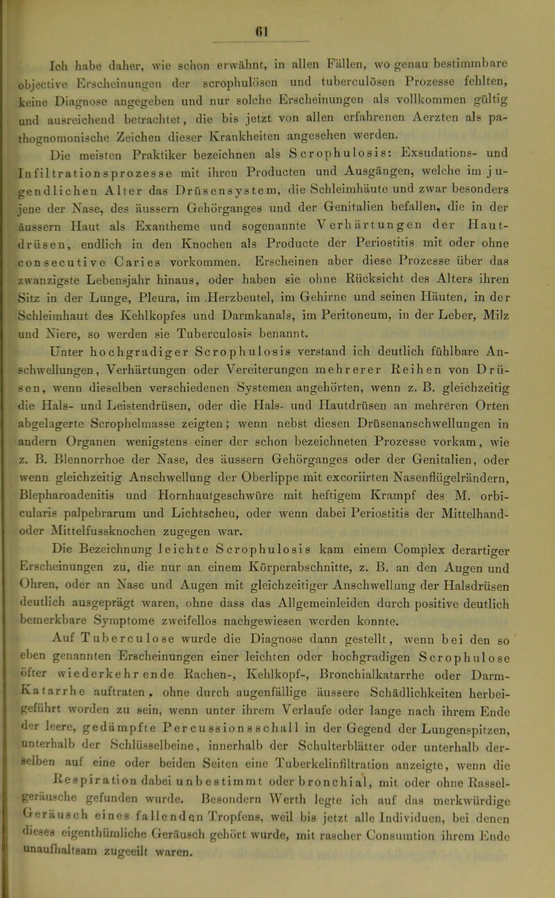 loh habe daher, wie schon erwilhnt, in allen Fällen, wo genau bestimmbare objective Erscheinungen der scrophulösen und tuberculösen Prozesse fehlten, keine Diagnose angegeben und nur solche Erscheinungen als vollkommen gültig und ausreichend betrachtet, die bis jetzt von allen erfahrenen Aerzten als pa- thognomoniäche Zeichen dieser Krankheiten angesehen werden. Die meisten Praktiker bezeichnen als S er ophulosis: Exsudations- und Infiltrationsprozesse mit ihren Producten und Ausgängen, welche im j u- gendlichen Alter das Drüsensystem, die Schleimhäute und zwar besonders jene der Nase, des äussern Gehörgangea und der Genitalien befallen, die in der äussern Haut als Exantheme und sogenannte Verhärtungen der Haut- drüsen, endlich in den Knochen als Producte der Periostitis mit oder ohne consecutive Caries vorkommen. Erscheinen aber diese Prozesse über das zwanzigste Lebensjahr hinaus, oder haben sie ohne Rücksicht des Alters ihren Sitz in der Lunge, Pleura, im .Herzbeutel, im Gehirne und seinen Häuten, in der Schleimhaut des Kehlkopfes und Darmkanals, im Peritoneum, in der Leber, Milz und Niere, so werden sie Tuberculosis benannt. Unter hochgradiger Scrophulo-sis verstand ich deutlich fühlbare An- schwellungen, Verhärtungen oder Vereiterungen mehrerer Reihen von Drü- sen, wenn dieselben verschiedenen Systemen angehörten, wenn z. B. gleichzeitig die Hals- und Leistendrüsen, oder die Hals- und Hautdrüsen an mehreren Orten abgelagerte Scrophelmasse zeigten; wenn nebst diesen Drüsenanschwellungen in andern Organen wenigstens einer der schon bezeichneten Prozesse vorkam, wie z. B. Blennorrhoe der Nase, des äussern Gehörganges oder der Genitalien, oder wenn gleichzeitig Anschwellung der Oberlippe mit excoriirten Nasenflügelrändern, Blepharoadenitis und Hornhautgeschwüre mit heftigem Krampf des M. orbi- cularis palpebrarum und Lichtscheu, oder wenn dabei Periostitis der Mittelhand- oder Mittelfussknochen zugegen war. Die Bezeichnung leichte Scrophulosis kam einem Complex derartiger Erscheinungen zu, die nur an einem Körperabschnitte, z. B. an den Augen und Ohren, oder an Nase und Augen mit gleichzeitiger Anschwellung der Halsdrüsen deutlich ausgeprägt waren, ohne dass das Allgemeinleiden durch positive deutlich bemerkbare Symptome zweifellos nachgewiesen werden konnte. Auf Tuberculose wurde die Diagnose dann gestellt, wenn bei den so eben genannten Erscheinungen einer leichten oder hochgradigen Scrophulose öfter wiederkehrende Rachen-, Kehlkopf-, Bronchialkatarrhe oder Darm- Katarrhe auftraten , ohne durch augenfällige äussere Schädlichkeiten herbei- geführt worden zu sein, wenn unter ihrem Verlaufe oder lange nach ihrem Ende der leere, gedämpfte Per cu ssion 8 s chal 1 in der Gegend der Lungenspitzen, unterhalb der Schlüsselbeine, innerhalb der Schulterblätter oder unterhalb der- selben auf eine oder beiden Seiten eine Tuberkelinfiltration anzeigte, wenn die Respiration dabei unbestimmt oder bronchial, mit oder ohne Rassel- geräusche gefunden wurde. Besondern Werth legte ich auf das merkwürdige uerausch eines falle nden Tropfens, weil bis jetzt alle Individuen, bei denen dieses eigenthümliche Geräusch gehört wurde, mit rascher Consumtion ihrem Ende unaufhaltsam zugeeilt waren.