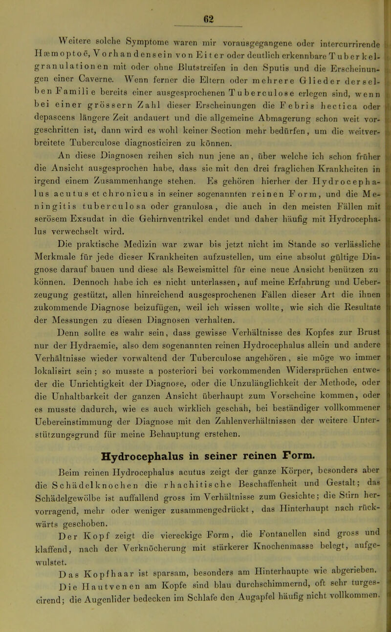 6S Weitere solche Symptome waren mir vorausgegangene oder intercurrirende I H£Emopto6, Vorhandensein von Eiter oder deutlich erkennbare Tub er kel- 1 granulationen mit oder ohne ßlutstreifen in den Sputis und die Erecheinun- i gen einer Caverne. Wenn ferner die Eltern oder mehrere Glieder dersel- ' ben Familie bereits einer ausgesprochenen Tuberculose erlegen sind, wenn bei einer gross er n Zahl dieser Erscheinungen die Fe bris hectica odei- depascens längere Zeit andauert und die allgemeine Abmagerung schon weit vor- geschritten ist, dann wird es wohl keiner Section mehr bedürfen, um die weitver- breitete Tuberculose diagnosticiren zu können. An diese Diagnosen reihen sich nun jene an, über welche ich schon früher die Ansicht ausgesprochen habe, dass sie mit den drei fraglichen Krankheiten in irgend einem Zusammenhange stehen. Es gehören hierher der Hydrocepha- lus acutus et chronicus in seiner sogenannten reinen Form, und die Me- ningitis tuberculosa oder granulosa, die auch in den meisten Fällen mit serösem Exsudat in die Gehirnventrikel endet und daher häufig mit Hydrocepha- lus verwechselt wird. Die praktische Medizin war zwar bis jetzt nicht im Stande so verlässliche Merkmale für jede dieser Krankheiten aufzustellen, um eine absolut gültige Dia- gnose darauf bauen und diese als Beweismittel für eine neue Ansicht benützen zu können. Dennoch habe ich es nicht unterlassen, auf meine Erfahrung und üeber- zeugung gestützt, allen hinreichend ausgesprochenen Fällen dieser Art die ihnen zukommende Diagnose beizufügen, weil ich wissen wollte, wie sich die Resultate der Messungen zu diesen Diagnosen verhalten. Denn sollte es wahr sein, dass gewisse Verhältnisse des Kopfes zur Brust nur der Hydraemie, also dem sogenannten reinen Hydrocephalus allein und andere Verhältnisse wieder vorwaltend der Tuberculose angehören , sie möge wo immer lokalisirt sein ; so musste a posteriori bei vorkommenden Widersprüchen entwe- der die Unrichtigkeit der Diagnose, oder die Unzulänglichkeit der Methode, oder die Unhaltbarkeit der ganzen Ansicht überhaupt zum Vorscheine kommen, oder es musste dadurch, wie es auch wirklich geschah, bei beständiger vollkommener üebereinstimmung der Diagnose mit den Zahlenverhältnissen der weitere Unter- stützungsgrund für meine Behauptung erstehen. Hydrocephalus in seiner reinen Form. Beim reinen Hydrocephalus acutus zeigt der ganze Körper, besonders aber die Schädelknochen die rhachitische Beschaffenheit und Gestalt; das Schädelgewölbe ist auffallend gross im Verhältnisse zum Gesichte; die Stirn her- vorragend, mehr oder weniger zusammengedrückt, das Hinterhaupt nach rück- wärts geschoben. Der Kopf zeigt die viereckige Form, die Fontanellen sind gross und klaffend, nach der Verknöcherung mit stärkerer Knochenmasse belegt, aufge- wulstet. Das Kopfhaar ist sparsam, besonders am Hinterhaupte wie abgerieben. Die Ilautvenen am Kopfe sind blau durchschimmernd, oft sehr turges- cirend; die Aucrenlider bedecken im Schlafe den Augapfel häufig nicht vollkommen.