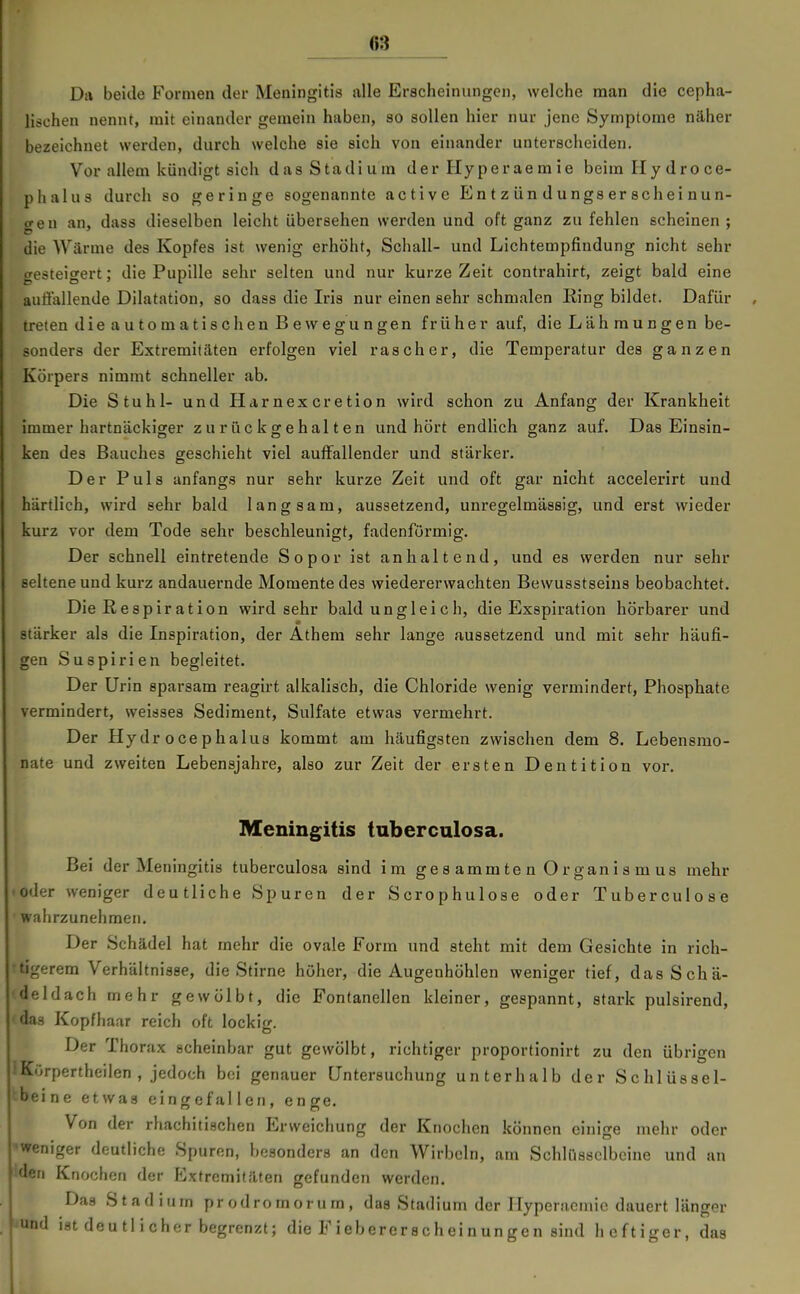 Da beide Formen der Meningitis alle Erscheinungen, welche man die cepha- lischen nennt, mit einander geraein haben, so sollen hier nur jene Symptome näher bezeichnet werden, durch welche sie sich von einander unterscheiden. Vor allem kündigt sich das Stadium der Hyperae m ie beim Hydro ce- phalus durch so geringe sogenannte active En t z ün d u ngs er sch ei Hun- gen an, dass dieselben leicht übersehen werden und oft ganz zu fehlen scheinen; die Wärme des Kopfes ist wenig erhöht, Schall- und Lichtempfiudung nicht sehr gesteigert; die Pupille sehr selten und nur kurze Zeit contrahirt, zeigt bald eine auffallende Dilatation, so dass die Iris nur einen sehr schmalen Ring bildet. Dafür , treten dieautomatischenBewegungen früher auf, die Lähmungen be- sonders der Extremitäten erfolgen viel rascher, die Temperatur des ganzen Körpers nimmt schneller ab. Die Stuhl- und Harnex cretion wird schon zu Anfang der Krankheit immer hartnäckiger zurückgehalten und hört endlich ganz auf. Das Einsin- ken des Bauches geschieht viel auffallender und stärker. Der Puls anfangs nur sehr kurze Zeit und oft gar nicht accelerirt und härtlich, wird sehr bald langsam, aussetzend, unregelmässig, und erst wieder kurz vor dem Tode sehr beschleunigt, fadenförmig. Der schnell eintretende Sopor ist anhaltend, und es werden nur sehr seltene und kurz andauernde Momente des wiedererwachten Bewusstseins beobachtet. Die Respiration wird sehr bald unglei ch, die Exspiration hörbarer und stärker als die Inspiration, der Athem sehr lange aussetzend und mit sehr häufi- gen Suspirien begleitet. Der Urin sparsam reagirt alkalisch, die Chloride wenig vermindert, Phosphate vermindert, weisses Sediment, Sulfate etwas vermehrt. Der Hydr ocephalua kommt am häufigsten zwischen dem 8. Lebensmo- nate und zweiten Lebensjahre, also zur Zeit der ersten Dentition vor. Meningitis tnberculosa. Bei der Meningitis tuberculosa sind im ge s amm te n Organis m us mehr •oder weniger deutliche Spuren der Scrophulose oder Tuberculose wahrzunehmen. Der Schädel hat mehr die ovale Form und steht mit dem Gesichte in rich- •tigerem Verhältnisse, die Stirne höher, die Augenhöhlen weniger tief, das Schä- deldach mehr gewölbt, die Fontanellen kleiner, gespannt, stark pulsirend, das Kopfhaar reich oft lockig. Der Thorax scheinbar gut gewölbt, richtiger proportionirt zu den übrigen •Kurpertheilen , jedoch bei genauer Untersuchung unterhalb der Schlüssel- ^beine etwas eingefallen, enge. Von der rhachitischen Erweichung der Knochen können einige mehr oder 'Weniger deutliche Spuren, besonders an den Wirbeln, am Schlüsselbeine und an iden Knochen der Extremitäten gefunden werden. Das Stadium prodromorum, das Stadium der Hyperacniie dauert länger ^und ist deutlicher begrenzt; die Fiebererscheinungen sind heftiger, das
