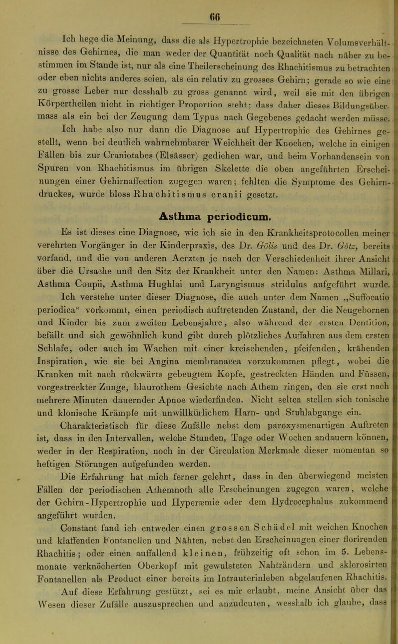 Ich hege die Meinung, dass die ale Hypertrophie bezeichneten VoluinsverhäU- nisse des Gehirnes, die man weder der Quantität noch Qualität nach näher zu be- stimmen im Stande ist, nur als eine Thcilerscheinung des Rhachitisraus zu betrachten oder eben nichts anderes seien, als ein relativ zu groases Gehirn; gerade so wie eine zu grosse Leber nur desshalb zu gross genannt wird, weil sie mit den übrigen Körpertheilen nicht in richtiger Proportion steht; dass daher dieses Bildungsüber- mass als ein bei der Zeugung dem Typus nach Gegebenes gedacht werden müsse. Ich habe also nur dann die Diagnose auf Hypertrophie des Gehirnes ge- stellt, wenn bei deutlich wahrnehmbarer Weichheit der Knochen, welche in eini<Ten Fällen bis zur Craniotabes (Elsässer) gediehen war, und beim Vorhandensein von Spuren von Khachitismus im übrigen Skelette die oben angeführten Erschei- nungen einer Gehirnafiection zugegen waren; fehlten die Symptome des Gehirn- druckes, wurde bloss ßhachitismus cranii gesetzt. Asthma periodicum. Es ist dieses eine Diagnose, wie ich sie in den Krankheitsprotocollen meiner verehrten Vorgänger in der Kinderpraxis, des Dr. Gölis und des Dr. Götz, bereits vorfand, und die von anderen Aerzten je nach der Verschiedenheit ihrer Ansicht über die Ursache und den Sitz der Krankheit unter den Namen: Asthma Millari, Asthma Coupü, Asthma Hughlai und Laryngismus stridulus aufgeführt wurde. Ich verstehe unter dieser Diagnose, die auch unter dem Namen „Suffocatio periodica vorkommt, einen periodisch auftretenden Zustand, der die Neugebornen und Kinder bis zum zweiten Lebensjahi-e, also während der ersten Dentition, befällt und sich gewöhnlich kund gibt durch plötzliches Auffahren aus dem ersten Schlafe, oder auch im Wachen mit einer kreischenden, pfeifenden, krähenden Inspiration, wie sie bei Angina membranacea vorzukommen pflegt, wobei die Kranken mit nach rückwärts gebeugtem Kopfe, gestreckten Händen und Füssen, vorgestreckter Zunge, blaurothem Gesichte nach Athem ringen, den sie erst nach mehrere Minuten dauernder Apnoe wiederfinden. Nicht selten stellen sich tonische und klonische Krämpfe mit unwillkürlichem Harn- und Stuhlabgange ein. Charakteristisch für diese Zufälle nebst dem paroxysmenartigen Auftreten ist, dass in den Intervallen, welche Stunden, Tage oder Wochen andauern können, weder in der Respiration, noch in der Circulation Merkmale dieser momentan so heftigen Störungen aufgefunden werden. Die Erfahrung hat mich ferner gelehrt, dass in den überwiegend meisten Fällen der periodischen Athemnoth alle Erscheinungen zugegen waren, welche der Gehirn - Hypertrophie und Hyperasmie oder dem Hydrocephalus zukommend angeführt wurden. Constant fand ich entweder einen grossen Schädel mit weichen Knochen und klaffenden Fontanellen und Nähten, nebst den Erscheinungen einer florirenden Rhachitis; oder einen auffallend kleinen, frühzeitig oft schon im 5. Lebens- monate verknöcherten Überkopf mit gewulsteten Nahträndern und sklerosirten Fontanellen als Product einer bereits im Intrauterinleben abgelaufenen Ehacliitis. Auf diese Erfahrung gestützt, sei es mir erlaubt, meine Ansicht über das Wesen dieser Zufälle auszusprechen und anzudeuten, wesshalb ich glaube, dass