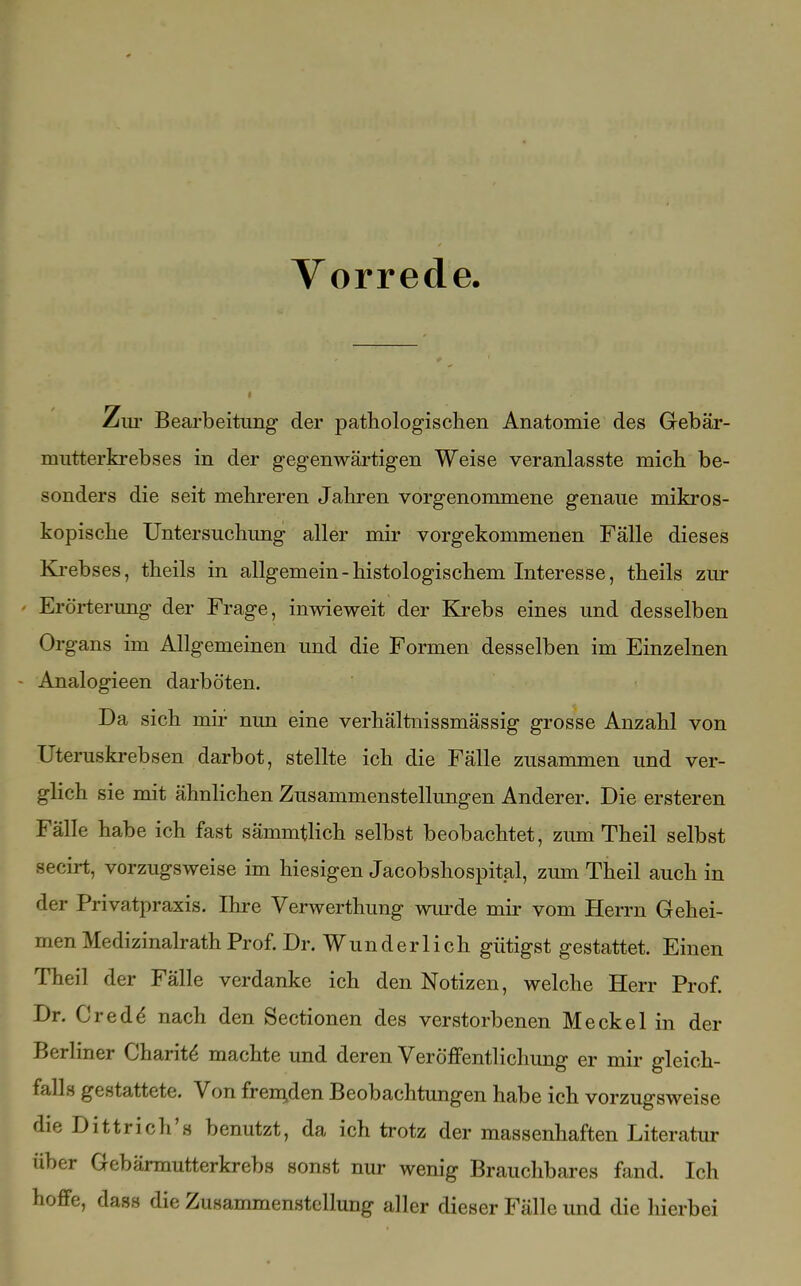 Vorrede. Zur Bearbeitung der pathologischen Anatomie des Gebär- mutterkrebses in der gegenwärtigen Weise veranlasste mich be- sonders die seit mehreren Jahren vorgenommene genaue mikros- kopische Untersuchung aller mir vorgekommenen Fälle dieses Krebses, theils in allgemein - histologischem Interesse, theils zur Erörterung der Frage, inwieweit der Krebs eines und desselben Organs im Allgemeinen und die Formen desselben im Einzelnen - Analogieen darböten. Da sich mir nun eine verhältnissmässig grosse Anzahl von Uteruskrebsen darbot, stellte ich die Fälle zusammen und ver- glich sie mit ähnlichen Zusammenstellungen Anderer. Die ersteren Fälle habe ich fast sämmtlich selbst beobachtet, zum Theil selbst Becirt, vorzugsweise im hiesigen Jacobshospital, zum Theil auch in der Privatpraxis. Ihre Verwerthung wurde mir vom Herrn Gehei- men Medizinalrath Prof. Dr. Wunderlich gütigst gestattet. Einen Theil der Fälle verdanke ich den Notizen, welche Herr Prof. Dr. Credd nach den Sectionen des verstorbenen Meckel in der Berliner Charit^ machte und deren Veröffentlichung er mir gleich- falls gestattete. Von fremden Beobachtungen habe ich vorzugsweise die Dittrich's benutzt, da ich trotz der massenhaften Literatur über Gebärmutterkrebs sonst nur wenig Brauchbares fand. Ich hoffe, dass die Zusammenstellung aller dieser Fälle und die hierbei