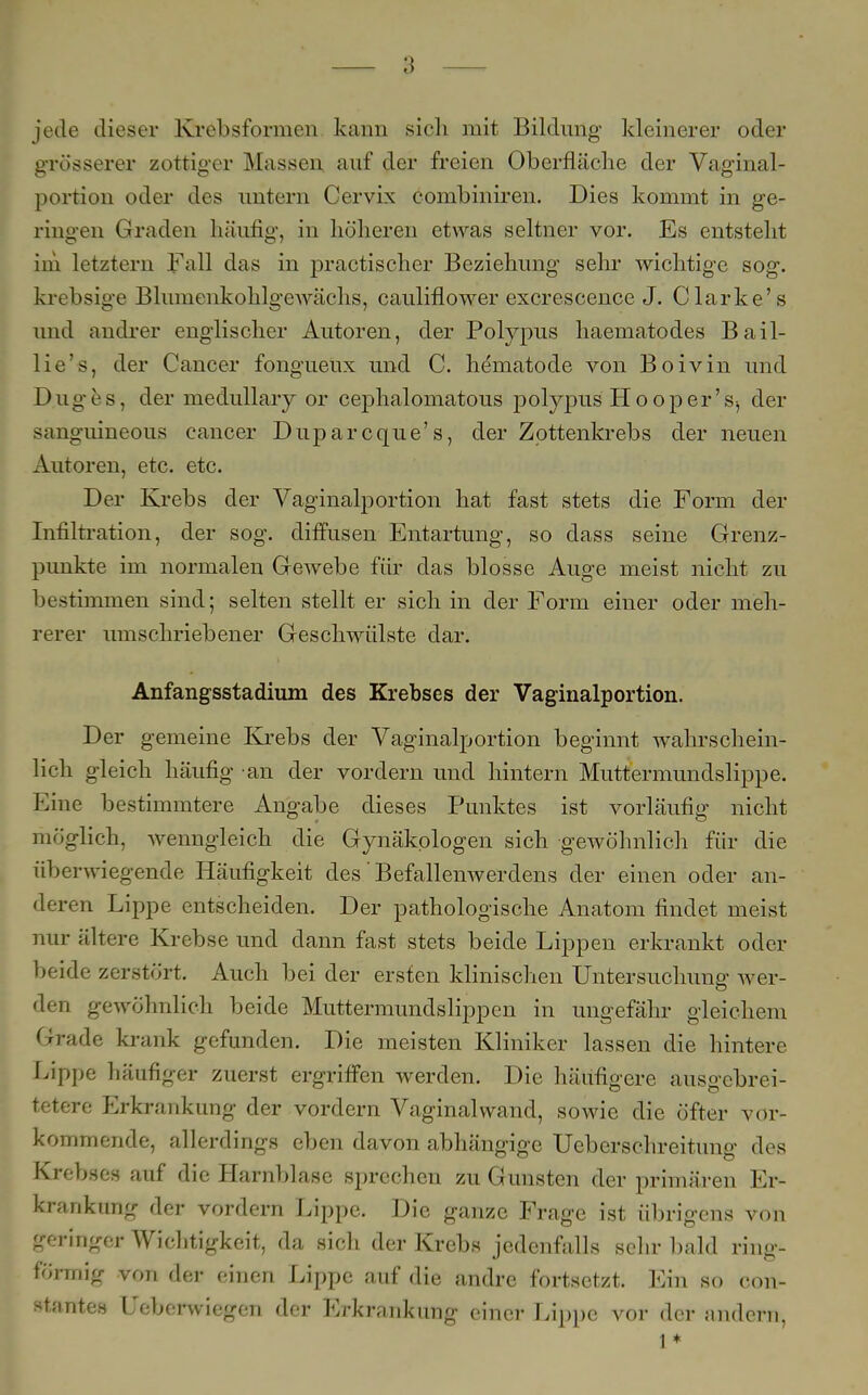 jede dieser Krebsformen kann sich mit Bildimg kleinerer oder grösserer zottiger Massen auf der freien Oberfläche der Vaginal- portion oder des untern Cervix combiniren. Dies kommt in ge- ringen Graden häufig, in höheren etwas seltner vor. Es entsteht im letztem Fall das in practischer Beziehung sehr wichtige sog. krebsige Blumenkohlgewächs, cauliflower excrescence J. Clarke's und andrer englischer Autoren, der Polypus haematodes Bail- lie's, der Cancer fongueux und C. he'matode von Boivin und Duges, der medullaiy or cephalomatous polypus Hooper'der sanguineous Cancer Duparcque's, der Zottenkrebs der neuen Autoren, etc. etc. Der Krebs der Vaginalportion hat fast stets die Form der Infiltration, der sog. diffusen Entartung, so dass seine Grenz- punkte im normalen Gewebe für das blosse Auge meist nicht zu bestimmen sind; selten stellt er sich in der Form einer oder meh- rerer umschriebener Geschwülste dar. Anfangsstadium des Krebses der Vaginalportion. Der gemeine Krebs der Vaginalportion beginnt wahrschein- lich gleich häufig an der vordem und hintern Muttermundslippe. Eine bestimmtere Angabe dieses Punktes ist vorläufig nicht möglich, wenngleich die Gynäkologen sich gewöhnlich für die überwiegende Häufigkeit des' Befallenwerdens der einen oder an- deren Lippe entscheiden. Der pathologische Anatom findet meist nur ältere Krebse und dann fast stets beide Lippen erkrankt oder beide zerstört. Auch bei der ersten klinischen Untersuchung wer- den gewöhnlich beide Muttermundslippen in ungefähr gleichem Grade krank gefunden. Die meisten Kliniker lassen die hintere Lippe häufiger zuerst ergriffen werden. Die häufigere ausgcbrei- tetere Erkrankung der vordem Vaginal wand, sowie die öfter vor- kommende, allerdings eben davon abhängige Ueberschreitung des Krebses auf die Harnblase sprechen zu Gunsten der primären Er- krankung der vordem Lippe. Die ganze Frage ist übrigens von geringer Wichtigkeit, da sich der Krebs jedenfalls sehr bald ring- förmig von der einen Lippe auf die andre fortsetzt. Ein so con- <t;.ntes Ueberwiegen der Erkrankung einer Lippe vor der andern, 1 *