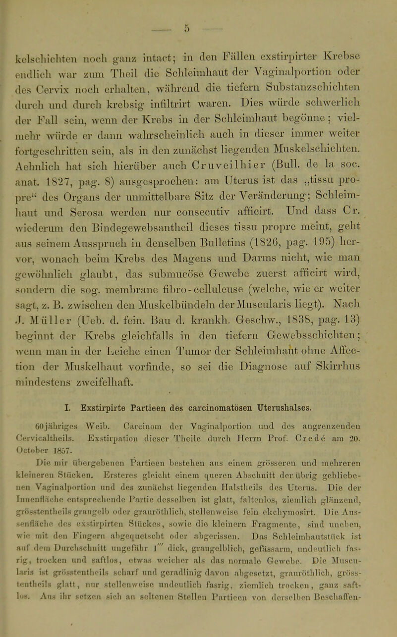 endlich war zum Theil die Sclileimliaut der Vaginalportion oder des Cervix noch erhalten, während die tiefern Substanzschichten durch und durch krebsig infiltrirt waren. Dies würde schwerlich der Fall sein, wenn der Krebs in der Schleimhaut begönne; viel- mehr würde er dann wahrscheinlich auch in dieser immer weiter fortgeschritten sein, als in den zunächst liegenden Muskelschichten. Aehnlich hat sich hierüber auch Cruveilhier (Bull, de la sog. anat. 1S27, pag. 8) ausgesprochen: am Uterus ist das „tissu pro- pre des Organs der unmittelbare Sitz der Veränderung: Schleim- haut und Serosa werden nur consecutiv afficirt. Und dass Cr. wiederum den Bindegewebsantheil dieses tissu propre meint, geht aus seinem Ausspruch in denselben Bulletins (1826, pag. 195) her- vor, wonach beim Krebs des Magens und Darms nicht, wie man gewöhnlich glaubt, das submucöse Gewebe zuerst afficirt wird, sondern die sog. membrane fibro-celluleuse (welche, wie er weiter sagt, z. B. zwischen den Muskelbündeln derMuscularis liegt). Nach J. Müller (Ueb. d. fein. Bau d. krankh. Geschw., 1838, pag. 13) 1 »« ginnt der Krebs gleichfalls in den tiefern Gewebsschichten; wenn man in der Leiche einen Tumor der Schleimhaut ohne Affec- tion der Muskelhaut vorfinde, so sei die Diagnose auf Skirrhus mindestens zweifelhaft. I. Exstirpirte Partieen des carcinomatösen Uterushalses. 60jähriges Weib. Carcinom der Vaginalportion und des angrenzenden Cervicaltheils. Exstirpation dieser Theile durch Herrn Prof*. Crede am 20. October 1857. Die mir übergebenen Partieen bestehen aus einem grösseren und mehreren kleineren Stücken. Ersteres gleicht einem queren Abschnitt der. übrig gebliebe- nen Vaginalportion und des zunächst liegenden Halstheils des Uterus. Die der Innenfläche entsprechende Partie desselben ist glatt, faltenlos, ziemlich glänzend, grösstenteils grangelb oder grauröthüch, stellenweise fein ekehymosirt. Die Aus- senfläche des exstirpirten Stückes, sowie dio kleinern Fragmente, sind uneben, wie mit den Fingern abgequetscht oder abgerissen. Das Schlcimhautstück ist auf dem Durchschnitt ungefähr \ dick, graugelblicli, gefässarm, undeutlich f'as- rig, trocken und saftlos, etwas weicher als das normalo Gewebe. Die Muscu- laris ist grösstentlieils scharf und geradlinig davon abgesetzt, graurüthlich, gröss- tentheils glatt, nur stellenweise undeutlich fasrig, ziemlich trocken, ganz saft- los. Aus ihr setzen sich an seltenen Stellen Partieen von derselben Beschauen-