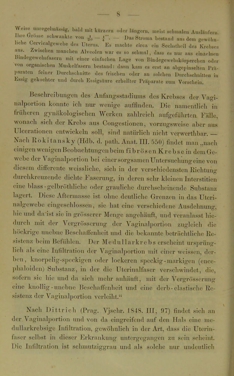 Wense unregelmäßig, bald mit kür.ern „der längern, meist schmalen Ausläufern Ihre Grosse schwankte von & - f . - Das Stroma bestand aus dem gewöhn- liche Cervicalgcwebe des Uterus. Es machte circa ein Sechstheil des Krebses aus. Zwischen manchen Alveolen war es so schmal, dass es nur aus einzelnen Bindegewebsfasern mit einer einfachen Lage von Bindegewebskörperchen oder von organischen Muskelfasern bestand: dann kam es erst an abgepinselten Prä- paraten feiner Durchschnitte des frischen oder an solchen Durchschnitten in Essig gekochter und durch Essigsäure erhellter Präparate zum Vorschein. Beschreibungen (les Anfangsstadiums des Krebses der Vajri- nalportion konnte ich nur wenige auffinden. Die namentlich in früheren gynäkologischen Werken zahlreich aufgeführten Fälle, wonach sich der Krebs aus Congestionen, vorzugsweise aber aus Ulcerationen entwickeln soll, sind natürlich nicht verwerthbar. — Nach Rokitansky (Hdb. d. path. Anat. III. 550) findet man „nach ei nigen wenigen Beobachtungen beim fibrösen Krebse in demGe- webe der Vaginalportion bei einer sorgsamen Untersuchung eine von diesem differente weissliche, sich in der verschiedensten Richtung durchkreuzende dichte Faserung, in deren sehr kleinen Interstitiell eine blass-gelbröthliche oder grauliche durchscheinende Substanz lagert. Diese Aftermasse ist ohne deutliche Grenzen in das Uteri- na lgewebe eingeschlossen, sie hat eine verschiedene Ausdehnung, hie und da ist sie in grösserer Menge angehäuft, und veranlasst hie- durch mit der Vergrö'sserung der Vaginalportion zugleich die höckrige unebne Beschaffenheit und die bekannte beträchtliche Re- sistenz beim Befühlen. Der Medullarkrebs erscheint ursprüng- lich als eine Infiltration der Vaginalportion mit einer weissen, der ben, knorpelig-speckigen oder lockeren speckig-markigen (ence- phaloiden) Substanz, in der die Uterinalfaser verschwindet, die, sofern sie hie und da, sich mehr anhäuft, mit der Vergrösseruner eine knollig-unebne Beschaffenheit und eine derb - elastische Re- sistenz der Vaginalportion verleiht. Nach Dittrich (Prag. Vjschr. 1848. III; 97) findet siel, an der Vaginalportion und von da eingreifend auf den Hals eine nie- dullarkrebsige Infiltration, gewöhnlich in der Art, dass die Uterin- faser selbst in dieser Erkrankung untergegangen zu sein scheint. Die Infiltration ist schmutziggrau und als solche nur undeutlich