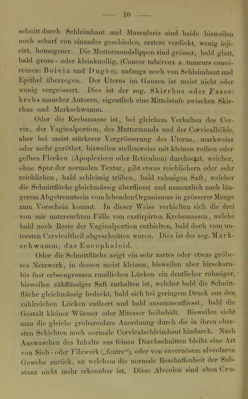 schnitt durch Schleimhaut und Muscularis sind beide bisweilen noch scharf von einander geschieden, erstere verdickt, wenig inji- cirt, homogener. Die Muttermundslippen sind grösser, bald glatt, bald gross - oder kleinknollig, (Cancer tubereux b. tumeurs cance'- reuses: Boivin und Duges), anfangs noch von Schleimhaut und Epithel überzogen. Der Uterus im Ganzen ist meist nicht oder wenig vergrössert. Dies ist der sog. Skirrhus oder JFaser- krebs mancher Autoren, eigentlich eine Mittelstufe zwischen Skir- rhus und Markschwamm. Oder die Krebsmasse ist, bei gleichem Verhalten des Cer- vix, der Vaginalportion, des Muttermunds und der Cervicalhöhle, aber bei meist stärkerer Vergrößerung des Uterus, markweiss oder mehr geröthet, bisweilen stellenweise mit kleinen rothen oder gelben Flecken (Apoplexieen oder Reticulum) durchsetzt, weicher, ohne Spur der normalen Textur, gibt etwas reichlichem oder sehr reichlichen, bald schleimig trüben, bald rahmigen Saft, welcher die Schnittfläche gleichmässig überfliesst und namentlich nach län- gerem Abgetrenntsein vom-lebenden Organismus in grösserer Menge zum Vorschein kommt. In dieser Weise verhielten sich die drei von mir untersuchten Fälle von exstirpirten Krebsmassen, welche bald noch Reste der Vaginalportion enthielten, bald doch vom un- tersten Cervicaltheil abgeschnitten waren. Dies ist der sog. Mark- schwamm, das Encephaloid. Oder die Schnittfläche zeigt ein sehr zartes oder etwas gröbe- res Netzwerk, in dessen meist kleinen, bisweilen aber hirsekorn- bis fast erbsengrossen rundlichen Lücken ein deutlicher rahmiger, bisweilen zähflüssiger Saft enthalten ist, welcher- bald die Schnitt- fläche gleichmässig bedeckt, bald sich bei geringem Druck aus den zahlreichen Lücken entleert und bald zusammenfliesst, bald die Gestalt kleiner Würmer oder Mitesser beibehält. Bisweilen sieht man die gleiche grobareolare Anordnung durch die in ihren ober- sten Schichten noch normale Cervicalschleimhaut hindurch. Nach Auswaschen des Inhalts aus feinen Durchschnitten bleibt eine Art von Sieb - oder Filz werk („feutre), oder von cavernösem alveolaren Gewebe zurück, an welchem die normale Beschaffenheit der Sub- stanz nicht mehr erkennbar ist. Diese Alveolen sind eben Cru-