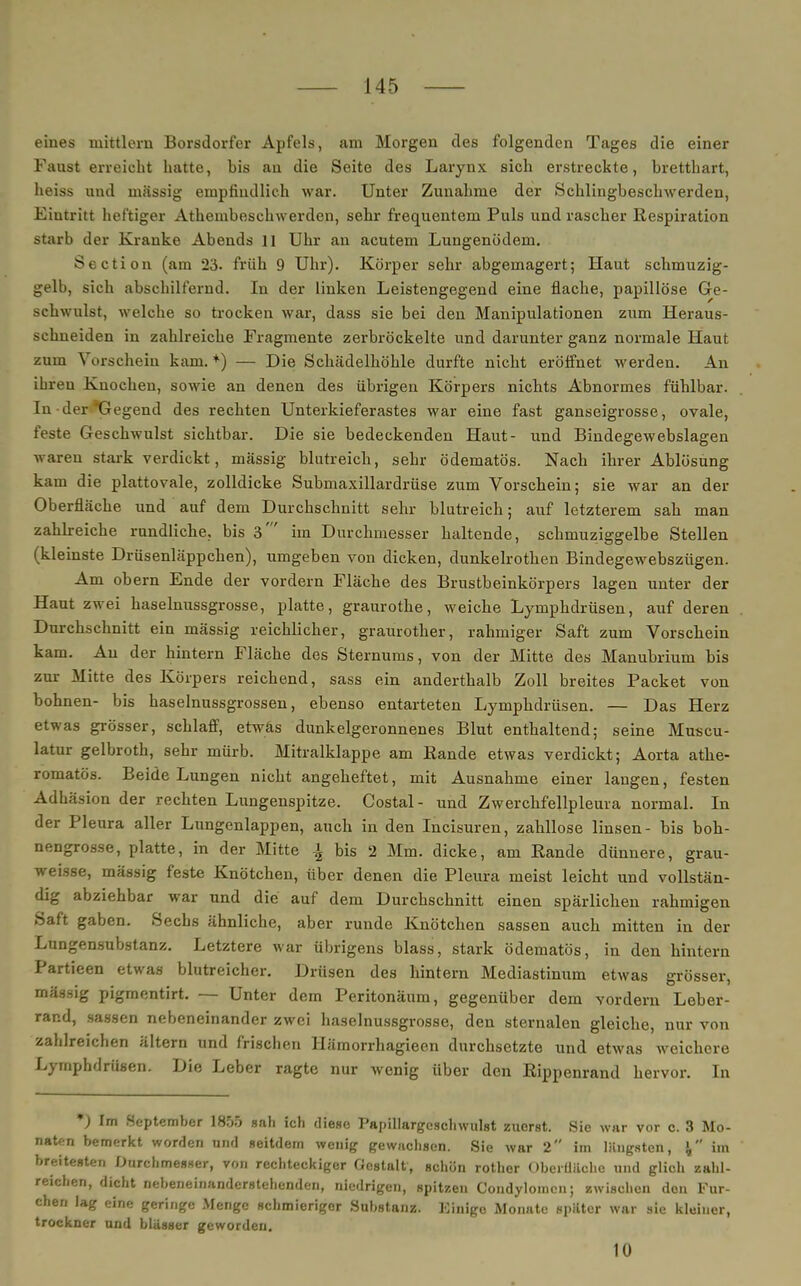 eines mittlem Borsdorfer Apfels, am Morgen des folgenden Tages die einer Faust erreicht hatte, bis an die Seite des Larynx sich erstreckte, bretthart, heiss und massig empfindlich war. Unter Zunahme der Schlingbeschwerden, Eintritt heftiger Atembeschwerden, sehr frequentem Puls und rascher Respiration starb der Kranke Abends II Uhr an acutem Lungenödem. Section (am 23. früh 9 Uhr). Körper sehr abgemagert; Haut schmuzig- gelb, sich abschilfernd. In der linken Leistengegend eine flache, papillöse Ge- schwulst, welche so trocken war, dass sie bei den Manipulationen zum Heraus- schneiden in zahlreiche Fragmente zerbröckelte und darunter ganz normale Haut zum Vorsehein kam. *•) — Die Schädelhöhle durfte nicht eröffnet werden. An ihren Knochen, sowie an denen des übrigen Körpers nichts Abnormes fühlbar. In der Gegend des rechten Unterkieferastes war eine fast ganseigrosse, ovale, feste Geschwulst sichtbar. Die sie bedeckenden Haut- und Bindegewebslagen waren stark verdickt, massig blutreich, sehr ödematös. Nach ihrer Ablösung kam die plattovale, zolldicke Submaxillardrüse zum Vorschein; sie war an der Oberfläche und auf dem Durchschnitt sehr blutreich; auf letzterem sah man zahlreiche rundliche, bis 3' im Durchmesser haltende, schmuziggelbe Stellen (kleinste Drüsenläppchen), umgeben von dicken, dunkelrothen Bindegewebszügen. Am obern Ende der vordem Fläche des Brustbeinkörpers lagen unter der Haut zwei haselnussgrosse, platte, graurothe, weiche Lymphdrüsen, auf deren Durchschnitt ein mässig reichlicher, graurother, rahmiger Saft zum Vorschein kam. An der hintern Fläche des Sternums, von der Mitte des Manubrium bis zur Mitte des Körpers reichend, sass ein anderthalb Zoll breites Packet von bohnen- bis haselnussgrossen, ebenso entarteten Lymphdrüsen. — Das Herz etwas grösser, schlaff, etwäs dunkelgeronnenes Blut enthaltend; seine Muscu- latur gelbroth, sehr mürb. Mitralklappe am Rande etwas verdickt; Aorta athe- romatös. Beide Lungen nicht angeheftet, mit Ausnahme einer langen, festen Adhäsion der rechten Lungenspitze. Costal- und Zwerchfellpleura normal. In der Pleura aller Lungenlappen, auch in den Incisuren, zahllose linsen- bis boh- nengrosse, platte, in der Mitte \ bis 2 Mm. dicke, am Rande dünnere, grau- weisse, mässig feste Knötchen, über denen die Pleura meist leicht und vollstän- dig abziehbar war und die auf dem Durchschnitt einen spärlichen rahmigen Saft gaben. Sechs ähnliche, aber runde Knötchen sassen auch mitten in der Lungensubstanz. Letztere war übrigens blass, stark ödematös, in den hintern Partieen etwas blutreicher. Drüsen des hintern Mediastinum etwas grösser, mässig pigraentirt. — Unter dem Peritonäum, gegenüber dem vordem Leber- rand, sassen nebeneinander zwei haselnussgrosse, den sternalen gleiche, nur von zahlreichen ältern und frischen Hämorrhagieen durchsetzte und etwas weichere Lymphdrüsen. Die Leber ragte nur wenig über den Rippenrand hervor. In *) Im September 1855 sah ich diese Papillargcschwulst zuerst. Sie war vor e. 3 Mo- naten bemerkt worden nnd seitdem wenig gewachsen. Sie war 2 im längsten, \ im breitesten Durchmesser, von rechteckiger Gestalt, schön rother Oberüüchc und glich zahl- reichen, dicht nebeneinanderstehenden, niedrigen, spitzen Condylomen; zwischen den Fur- chen lag eine geringe Menge schmieriger Substanz. Kinigo Monate später war sie kleiner, trockner und blasser geworden. 10