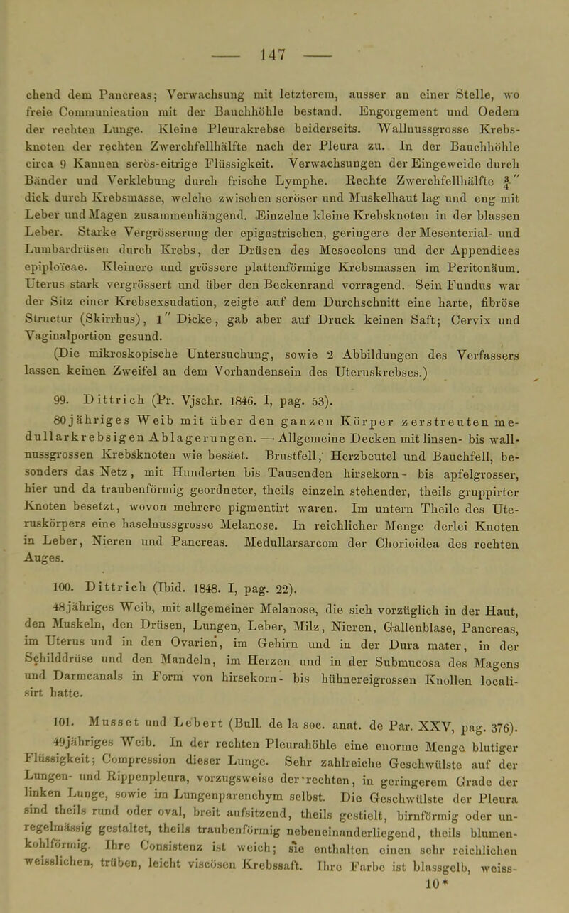 chend dem Pancreas; Verwachsung mit letzterem, ausser an einer Stelle, wo freie Communication mit der Bauchhöhle bestand. Engorgement und Oedem der rechten Lunge. Kleine Pleurakrebse beiderseits. Wallnussgrosse Krebs- knoteu der rechten Zwerchfellhälfte nach der Pleura zu. In der Bauchhöhle circa 9 Kannen serös-eitrige Flüssigkeit. Verwachsungen der Eingeweide durch Bänder und Verklebung durch frische Lymphe. Rechte Zwerchfellhälfte f dick durch Krebsmasse, welche zwischen seröser und Muskelhaut lag und eng mit Leber und Magen zusammenhängend. Einzelne kleine Krebsknoten in der blassen Leber. Starke Vergrösserung der epigastrischen, geringere der Mesenterial- und Lumbardrüsen durch Krebs, der Drüsen des Mesocolons und der Appendices cpiploicae. Kleinere und grössere plattenförmige Krebsmassen im Peritonäum. L terus stark vergrössert und über den Beckenrand vorragend. Sein Fundus war der Sitz einer Krebsexsudation, zeigte auf dem Durchschnitt eine harte, fibröse Structur (Skirrhus), l Dicke, gab aber auf Druck keinen Saft; Cervix und Vaginalportion gesund. (Die mikroskopische Untersuchung, sowie 2 Abbildungen des Verfassers lassen keinen Zweifel an dem Vorhandensein des Uteruskrebses.) 99. Dittrich (Pr. Vjschr. 1846. I, pag. 53). 80jähriges Weib mit über den ganzen Körper zerstreuten me- dullarkrebsigen Ablagerungen. —'Allgemeine Decken mit linsen- bis wall- nussgrossen Krebsknoten wie besäet. Brustfell,' Herzbeutel und Bauchfell, be- sonders das Netz, mit Hunderten bis Tausenden hirsekorn - bis apfelgrosser, hier und da traubenförmig geordneter, theils einzeln stehender, theils gruppirter Knoten besetzt, wovon mehrere pigmentirt waren. Im untern Theile des Ute- ruskörpers eine haselnussgrosse Melanose. In reichlicher Menge derlei Knoten in Leber, Nieren und Pancreas. Medullarsarcom der Chorioidea des rechten Auges. 100. Dittrich (Ibid. 1848. I, pag. 22). -^.jähriges Weib, mit allgemeiner Melanose, die sich vorzüglich in der Haut, den Muskeln, den Drüsen, Lungen, Leber, Milz, Nieren, Gallenblase, Pancreas, im Uterus und in den Ovarien, im Gehirn und in der Dura mater, in der Schilddrüse und den Mandeln, im Herzen und in der Submucosa des Magens und Darmcanals in Form von hirsekorn- bis hühnereigrossen Knollen locali- sirt hatte. 101. Musset und Lebert (Bull, de la soc. anat. de Par. XXV, pag. 376). 49jähriges Weib. In der rechten Pleurahöhle eine enorme Menge blutiger Flüssigkeit; Compression dieser Lunge. Sehr zahlreiche Geschwülste auf der Lungen- und Rippenpleura, vorzugsweise der-rechten, in geringerem Grade der linken Lunge, sowie im Lungenparenchym selbst. Die Geschwülste der Pleura sind theils rund oder oval, breit aufsitzend, theils gestielt, birnförmig oder un- regelmässig gestaltet, theils traubenförmig nebeneinanderliegend, theils blumen- kohlförmig. Ihre Consistenz ist weich; sie enthalten einen sehr reichlichen weisslichen, trüben, leicht viscösen Krebssaft. Ihre Farbe ist blassgclb, weiss- 10 +