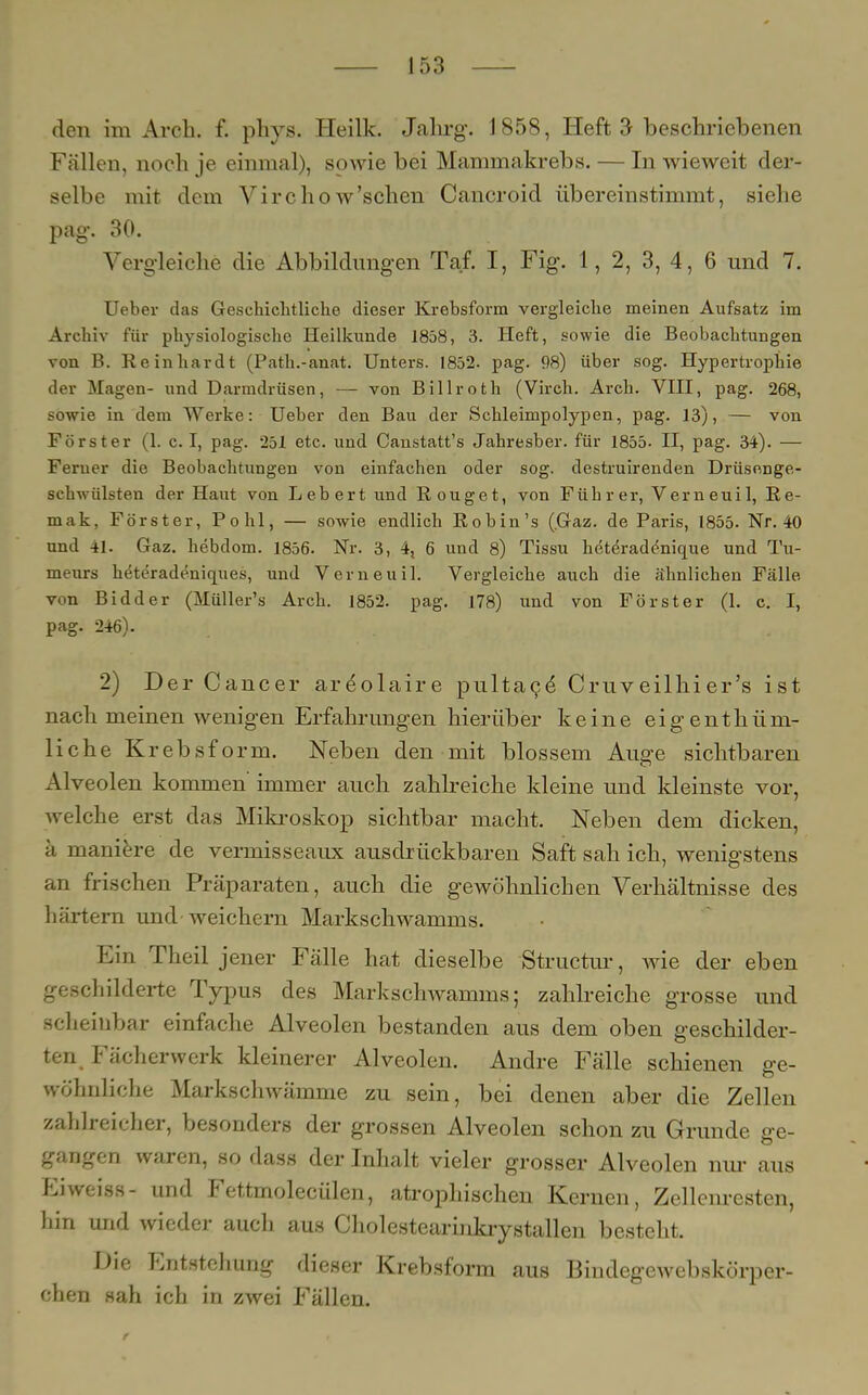 den im Arch. f. phys. Heilk. Jahrg. 1858, Heft 3 beschriebenen Fällen, noch je einmal), sowie bei Mammakrebs. — In wieweit der- selbe mit dem Virchow'sehen Cancroid übereinstimmt, siehe pag. 30. Vergleiche die Abbildungen Taf. I, Fig. 1, 2, 3, 4, 6 und 7. Ueber das Geschichtliche dieser Krebsform vergleiche meinen Aufsatz im Archiv für physiologische Heilkunde 1858 , 3. Heft, sowie die Beobachtungen von B. Reinhardt (Path.-anat. Unters. 1852. pag. 98) über sog. Hypertrophie der Magen- und Darmdrüsen, — von Billroth (Virch. Arch. VIII, pag. 268, sowie in dem Werke: Ueber den Bau der Schleimpolypen, pag. 13), — von Förster (1. c. I, pag. 251 etc. und Canstatt's Jahresber. für 1855. II, pag. 34). — Feruer die Beobachtungen von einfachen oder sog. destruirenden Drüsenge- schwülsten der Haut von Lebert und Rouget, von Führer, Verneuil, Re- mak? Förster, Pohl, — sowie endlich Robin's (Graz, de Paris, 1855. Nr. 40 und 41. Gaz. hebdom. 1856. Nr. 3, 4, 6 und 8) Tissu hetdradenique und Tu- meurs heteradeniques, und Verneuil. Vergleiche auch die ähnlichen Fälle von Bidder (Müller's Arch. 1852. pag. 178) und von Förster (1. c. I, pag. 246). 2) Der Cancer ardolaire pultace' Cruveilhier's ist nach meinen wenigen Erfahrungen hierüber keine eigentüm- liche Krebsform. Neben den mit blossem Au^e sichtbaren Alveolen kommen immer auch zahlreiche kleine und kleinste vor, welche erst das Mikroskop sichtbar macht. Neben dem dicken, ä maniere de vermisseaux ausdrückbaren Saft sah ich, wenigstens an frischen Präparaten, auch die gewöhnlichen Verhältnisse des härtern und-weichern Markschwamms. Ein Theil jener Fälle hat dieselbe Structur, wie der eben geschilderte Typus des Markschwamms; zahlreiche grosse und scheinbar einfache Alveolen bestanden aus dem oben geschilder- ten Fächerwerk kleinerer Alveolen. Andre Fälle schienen ge- wöhnliche Markschwämme zu sein, bei denen aber die Zellen zahlreicher, besonders der grossen Alveolen schon zu Grunde ge- gangen waren, so dass der Inhalt vieler grosser Alveolen nur aus P:iweiss- und Fettmolecülen, atrophischen Kernen, Zellenresten, hin und wieder auch aus Cholestearinkrystallen besteht. Die Entstehung dieser Krebsform aus Bindegewebskörper- chen sah ich in zwei Fällen.