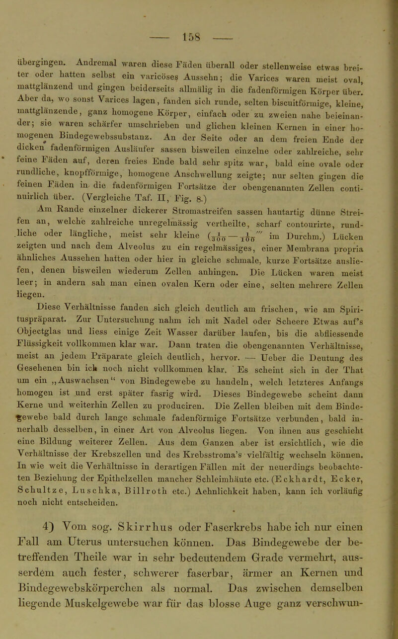 übergingen. Andremal waren diese Fäden überall oder stellenweise etwas brei- ter oder hatten selbst ein varicöses Aussebn; die Varices waren meist oval mattglänzend und gingen beiderseits allmälig in die fadenförmigen Körper über! Aber da, wo sonst Varices lagen, fanden sich runde, selten biscuitförmige, kleine, mattglänzende, ganz homogene Körper, einfach oder zu zweien nahe beieinan- der; sie waren schärfer umschrieben und glichen kleinen Kernen in einer ho- mogenen Bindegewebssubstanz. An der Seite oder an dem freien Ende der dicken^ fadenförmigen Ausläufer sassen bisweilen einzelne oder zahlreiche, sehr feine Fäden auf, deren freies Ende bald sehr spitz war, bald eine ovale oder rundliche, knopfförmige, homogene Anschwellung zeigte; nur selten gingen die feinen Fäden in. die fadenförmigen Fortsätze der obengenannten Zellen conti- nuirlich über. (Vergleiche Taf. II, Fig. 8.) Am Rande einzelner dickerer Stromastreifen sassen hautartig dünne Strei- fen an, welche zahlreiche unregelmässig vertheilte, scharf contourirte, rund- liche oder längliche, meist sehr kleine (3^0 —ToV im Durchm.) Lücken zeigten und nach dem Alveolus zu ein regelmässiges, einer Membrana propria ähnliches Aussehen hatten oder hier in gleiche schmale, kurze Fortsätze auslie- fen, denen bisweilen wiederum Zellen anhingen. Die Lücken waren meist leer; in andern sah man einen ovalen Kern oder eine, selten mehrere Zellen liegen. Diese Verhältnisse fanden sich gleich deutlich am frischen, wie am Spiri- tuspräparat. Zur Untersuchung nahm ich mit Nadel oder Scheere Etwas auf's Objectglas und Hess einige Zeit Wasser darüber laufen, bis die abfliessende Flüssigkeit vollkommen klar war. Dann traten die obengenannten Verhältnisse, meist an jedem Präparate gleich deutlich, hervor. — Ueber die Deutung des Gesehenen bin ich noch nicht vollkommen klar. Es scheint sich in der Tbat um ein „Auswachsen von Bindegewebe zu handeln, welch letzteres Anfangs homogen ist und erst später fasrig wird. Dieses Bindegewebe scheint dann Kerne und weiterhin Zellen zu produciren. Die Zellen bleiben mit dem Binde- gewebe bald durch lange schmale fadenförmige Fortsätze verbunden, bald in- nerhalb desselben, in einer Art von Alveolus liegen. Von ihnen aus geschieht eine Bildung weiterer Zellen. Aus dem Ganzen aber ist ersichtlich, wie die Verhältnisse der Krebszellen und des Krebsstroma's vielfältig wechseln können. In wie weit die Verhältnisse in derartigen Fällen mit der neuerdings beobachte- ten Beziehung der Epithelzellen mancher Schleimhäute etc. (Eckhardt, Ecker, Schultz e, Luschka, Billroth etc.) Aehnlichkeit haben, kann ich vorläufig noch nicht entscheiden. 4) Vom sog. Skirrhus oder Faserkrebs habe ich nur einen Fall am Uterus untersuchen können. Das Bindegewebe der be- treffenden Theile war in sehr bedeutendem Grade vermehrt, aus- serdem auch fester, schwerer faserbar, ärmer an Kernen und Bindegewebskörperchen als normal. Das zwischen demselben liegende Muskelgewebe war für das blosse Auge ganz verschwun-