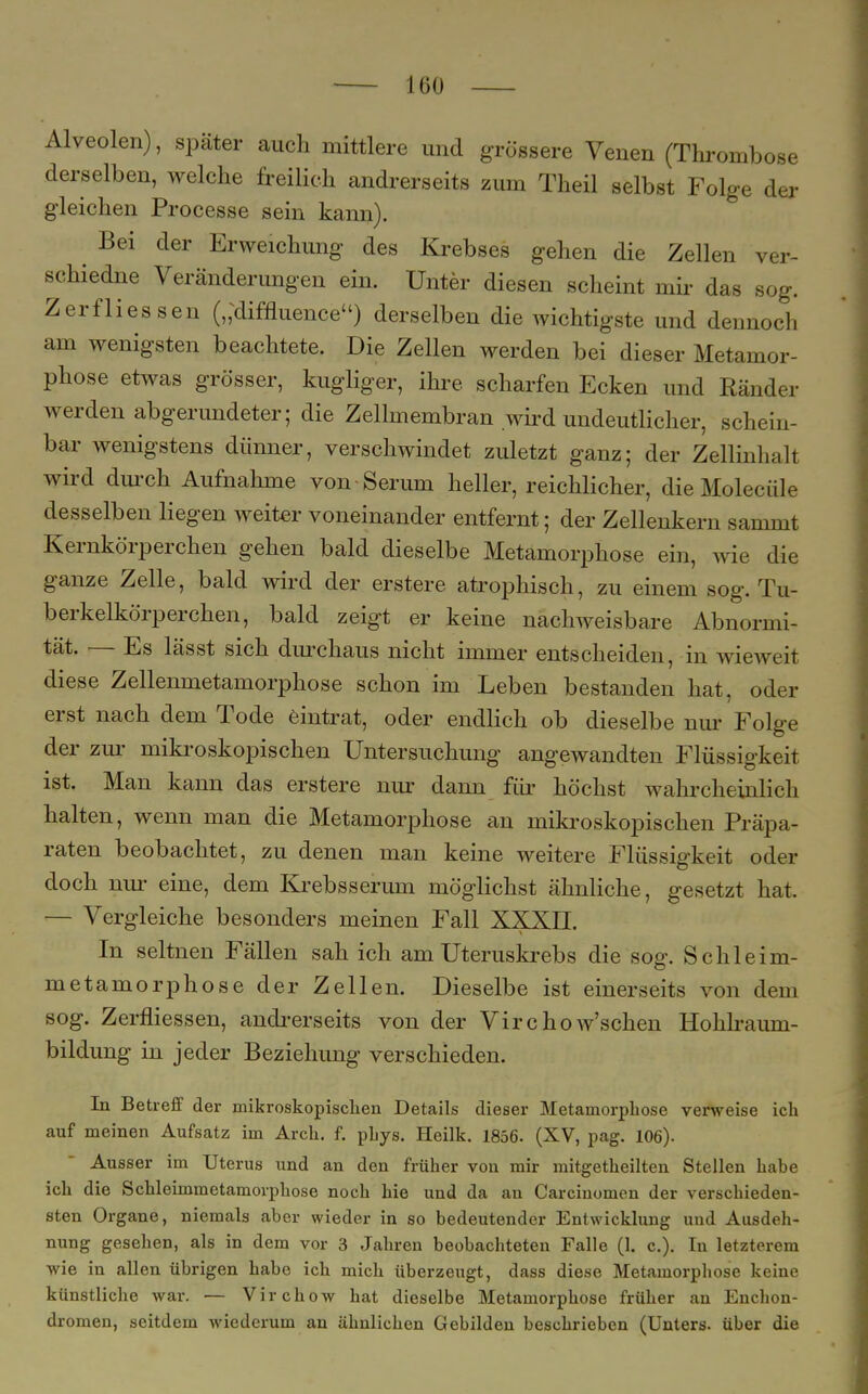 Alveolen), später auch mittlere und grössere Venen (Thrombose derselben, welche freilich andrerseits zum Theil selbst Folge der gleichen Processe sein kann). Bei der Erweichung des Krebses gehen die Zellen ver- schiedne Veränderungen ein. Unter diesen scheint mir das sog. Zerflies sen (,;diffluenceu) derselben die wichtigste und dennoch am wenigsten beachtete. Die Zellen werden bei dieser Metamor- phose etwas grösser, kugliger, ihre scharfen Ecken und Ränder werden abgerundeter; die Zellmembran wird undeutlicher, schein- bar wenigstens dünner, verschwindet zuletzt ganz; der Zellinhalt wird durch Aufnahme von Serum heller, reichlicher, dieMolecüle desselben liegen weiter voneinander entfernt; der Zellenkern sammt Kernkörperchen gehen bald dieselbe Metamorphose ein, wie die ganze Zelle, bald wird der erstere atrophisch, zu einem sog. Tu- berkelkörperchen, bald zeigt er keine nachweisbare Abnormi- tät. — Es lässt sich durchaus nicht immer entscheiden, in wieweit diese Zellenmetamorphose schon im Leben bestanden hat, oder erst nach dem Tode eintrat, oder endlich ob dieselbe nur Folge der zur mikroskopischen Untersuchung angewandten Flüssigkeit ist. Man kann das erstere nur dann für höchst wahrcheinlich halten, wenn man die Metamorphose ein mikroskopischen Präpa- raten beobachtet, zu denen man keine weitere Flüssigkeit oder doch nur eine, dem Krebsserum möglichst ähnliche, gesetzt hat — Vergleiche besonders meinen Fall XXXII. In seltnen Fällen sah ich am Uteruskrebs die sog. Schleim- metamorphose der Zellen. Dieselbe ist einerseits von dem sog. Zerfliessen, andrerseits von der Virchow'schen Hohlraum- bildung in jeder Beziehung verschieden. In Betreff der mikroskopischen Details dieser Metamorphose verweise ich auf meinen Aufsatz im Arch. f. pLys. Heilk. 1856. (XV, pag. 106). Ausser im Uterus und an den früher von mir mitgetheilten Stellen habe ich die Schleimmetamorphose noch hie und da an Carcinomen der verschieden- sten Organe, niemals aber wieder in so bedeutender Entwicklung und Ausdeh- nung gesehen, als in dem vor 3 Jahren beobachteten Falle (1. c). In letzterem wie in allen übrigen habe ich mich überzeugt, dass diese Metamorphose keine künstliche war. — Virchow hat dieselbe Metamorphose früher an Enchon- dromen, seitdem wiederum an ähnlichen Gebilden beschrieben (Unters, über die