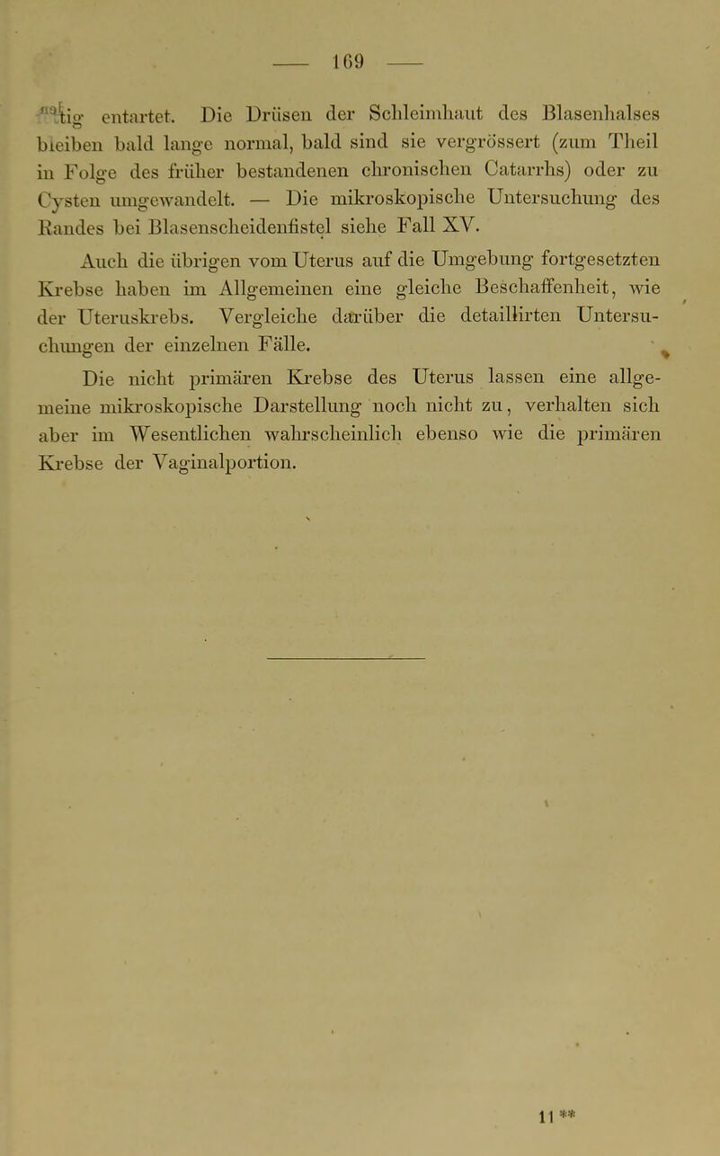 -flaJtio- entartet. Die Drüsen der Schleimhaut des Blasenhalses bleiben bald lange normal, bald sind sie vergrössert (zum Theil in Folge des früher bestandenen chronischen Catarrhs) oder zu Cysten umgewandelt. — Die mikroskopische Untersuchung des Randes bei Blasenscheidenfistel siehe Fall XV. Auch die übrigen vom Uterus auf die Umgebung fortgesetzten Krebse haben im Allgemeinen eine gleiche Beschaffenheit, wie der Uteruskrebs. Vergleiche darüber die detaillirten Untersu- chimg en der einzelnen Fälle. Die nicht primären Krebse des Uterus lassen eine allge- meine mikroskopische Darstellung noch nicht zu, verhalten sich aber im Wesentlichen wahrscheinlich ebenso wie die primären Krebse der Vaginalportion. 11 **