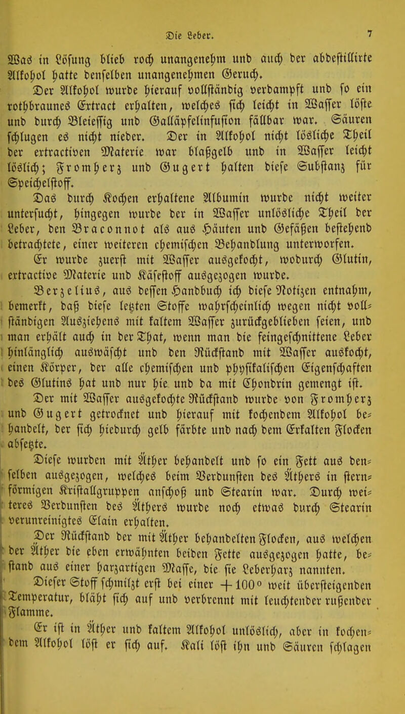 SQSaö in Söfung blieb roa) unangenehm unb aua) ber abbeftttttrte SXIfopot ^atte benfelben unangenehmen ©eruä). 2)er SUfobol mürbe herauf ttoltftänbig »erbampft unb fo ein rothbrauneö dxtxact erpatten, meta)e$ fta) leia)t in SBaffer töfte unb bura) 33leiejfig unb ©attäpfelinfufton fätlbar mar. ©äuren fa)lugen eö nia)t nieber. 2)er in 2Ufohol nia)t tö$Ittt)e S^ett ber ertractiöen Materie mar blaßgelb unb in SGSaffer leta)t IMta); ftromherj unb ©ugert ^aikn biefe eubjianj für ©yeia)eljtoff. Daö bura) $oa)en erhaltene Albumin mürbe nia)t meiter unterfua)t, hingegen mürbe ber in Sffiaffer unlöötia)e %1)ä\ ber Seber, ben SSraconnot aU auö Rauten unb ©efäfjen befieljenb betrachtete, einer meiteren chemifd)en 33ehanbtung untermorfen. (£r mürbe juerjt mit SOßajfer auggefoa)t, moburd) ©tutin, ertractme Materie unb ^äfejtoff ausgesogen mürbe. SBerjetiuö, auö beffen £anbbua) ia) biefe ^iottjen entnahm, I bemerft, ba# biefe testen (Stoffe mahrfa)etnlta) megen ntd)t »oll* ftänbigen Sluäjt'ehenä mit faltem SBaffer jurücfgebtieben feien, unb i man erhält aua) in ber Xfyat, menn man bie feingefa)nittene Seber i hinlänglich au$mäfa)t unb ben ^üdftanb mit SOSaffer au$fod)t, i einen Körper, ber alte chemtfdjen unb ph9Pa^en @tgenfa)aften I be$ ©lutinö fyat unb nur hie unb ba mit Gtfmnbrin gemengt ift. 25er mit SGSaffer au3gefoa)te 9?ücf{tanb mürbe r>on gromherj unb ©ugert getrocfnet unb herauf mit fod;enbem Sltfohol be* hanbett, ber jia) hiebura) gelb färbte unb naa) bem ©rfalten glocfen . abfegte. £>iefe mürben mit 5tther behanbelt unb fo ein ftett auö ben- felben auögejogen, meta)e$ beim Serbunjten beö SUherö in flern* ; förmigen Ärijtallgrupipen anfd;of? unb Stearin mar. Dura) mU I tereö 23erbunjkn beS 2lther3 mürbe noch etmaä bura) ©tearin verunreinigte« Siain erhatten, per 3fücfftanb ber mit Sltpev behanbetten gfoefen, auö mela)en f- ber 2ltf>er bie eben ermähnten beiben ftette au^gejogen fyattt, be* ftanb auö einer harjarttgen «Waffe, bie fie Merharj nannten. Siefer ©tofffa)mi(3t erjt bei einer -j-10O° meit uberjteigenben .Temperatur, bläht fia) auf unb »erbrennt mit leud;teuber ruf cnber flamme. £r tft in 2(tl>er unb faltem Stlfo^ot unlöötid;, aber in foa)en* bem Sllfofml löft er fia) auf. Äatt tcSjt ihn unb @äurcn fa)tagen