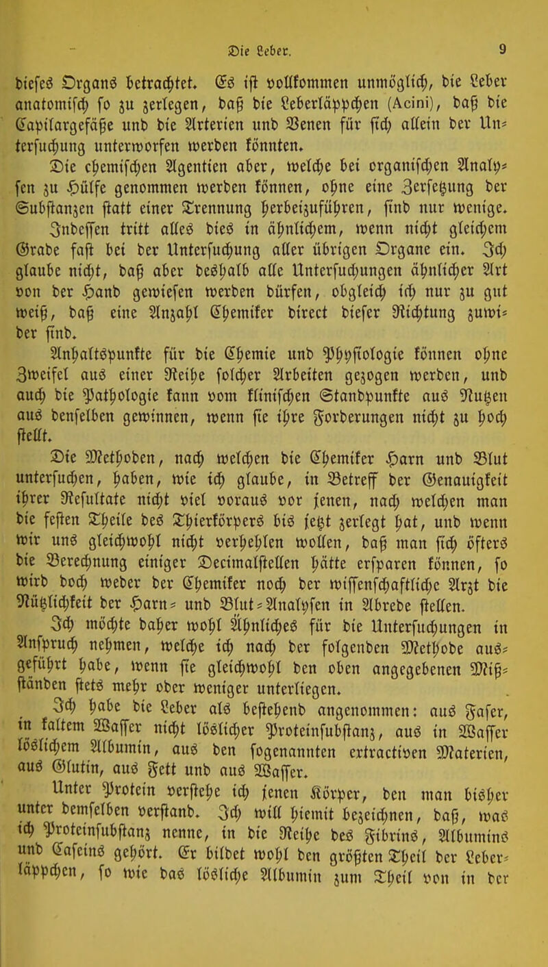 btefeö Drganö Betrautet. <£i tft »oltfommen unmögttd;, bie Seber anatomtfa) fo ju jeriegen, baß bie Seberläppdjen (Acini), baß bte Gfapilargefäße unb btc Arterien imb 33enen für fta) attetn bev Un* terfua)ung unterworfen werben fönnten. £>ie cf>emtfd;en Slgentten aber, wela)e bei orgamfa)en Slnafy* fen ju £ütfe genommen werben fönnen, ofjne eine 3erfe£ung ber ©ubftanjen jiatt einer Trennung Jjerbet'äufüljren, ftnb nur wenige. Snbeffen txitt alteS bieg in äfmltd;em, wenn nta)t g(etct;em ©rabe faft bei ber Unterfudmng atter übrigen Drgane ein. 3a) glaube ntdjt, baß aber beStmtb alte Unterfua)ungen äbjiftdjer Strt »on ber £anb gewiefen werben bürfen, obgteta) id; nur ju gut weiß, baß eine 2lnjabJ G>bemtfer birect biefer 3lta)tung juwi* ber finb. SlnljattSpunfte für bie Gwenne unb ^^jtoiogie fönnen ol;ne 3wetfel aus einer Steide fo(d)er Arbeiten gebogen werben, unb aua) bie ^at^ologte fann »om fttntfdjen ©tanbpunfte auö 9tuieen aus benfetben gewinnen, wenn fte tpre gorberungen nta)t ju fwa) ftettt. 2)ie 9ttetl)oben, naa) wetzen bie @f>emtfer £arn unb SSIut unterfudjen, ^aben, wie ia) graube, in Setreff ber ©enautgfett tfjrer 9tefuUate nia)t sotet »orauä nor jenen, nad; wetzen man bie feften £f>etle beö £bjerförperö bis fefct jertegt l?at, unb wenn wir uns gletdjwobj nta)t »ersten wotten, baß man fta) öfters bte 23erea)nung einiger SectmaljMen pdtte erfparen fönnen, fo wirb bod) Weber ber @bemtfer noa) ber wtffenfdjaftttdje Slrjt bte 9tü(jtia)fett ber £arn* unb S3fut * Slnafyfen in Slbrebe flelten. 3a) möchte bafjer wobj 2tfmtta)eS für bte ltnterfua)ungen in Slnftrua) nehmen, welche ia) naa) ber fotgenben 9CReH)obe aus* geführt ^abe, wenn fte gfeia)wobJ ben oben angegebenen SWtß* fMnben ftetS mefjr ober weniger unterliegen. 3a) babe bte Ceber aU bejkbenb angenommen: auö gafer, in faltem Söaffer nia)t löetta)er $rotetnfubftanj, aus in Sßaffer föSttd;em Stfbumin, aus ben fogenannten ertracttoen 3D?aterten, aus ©fattn, aus gett unb aus 2Baffer. Unter ^rotetn »erftebe ia) jenen Körper, ben man btSber unter bemfelben »erftanb. 3d; wtü btemtt bejetd;nen, baß, was ta) ^rotetnfubfianj nenne, in bte 9teit>e beS gtbrtnS, SllbumtnS unb GafcinS gehört. @r btlbet wobt ben größten £bctt ber Seber- tarnen, fo wie baS töSIta)e Albumin jum S^ctl von in ber