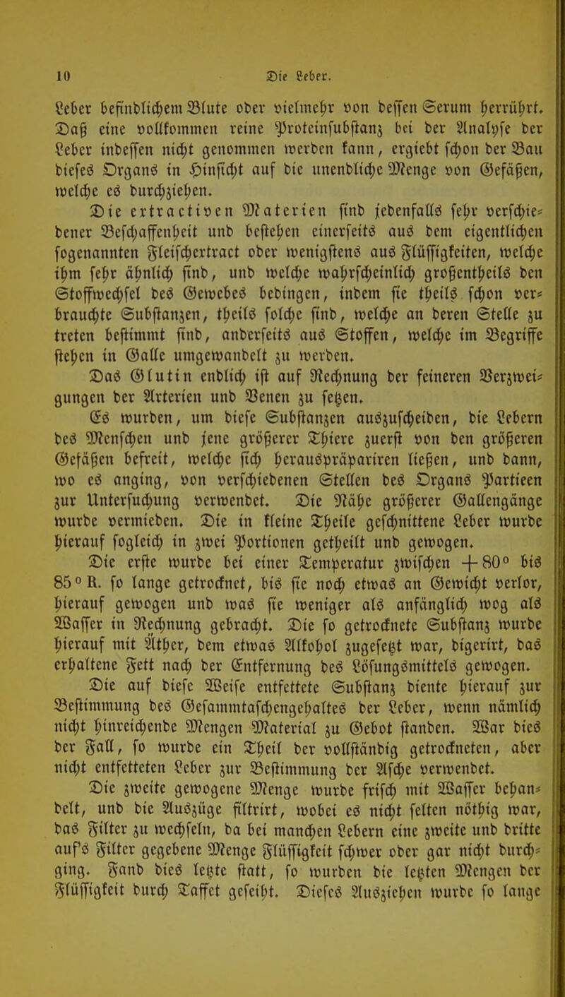 Ceber beftnbtic^em SMute ober inetmefjr »on beffen ©erum fjerrütjrt. 2)a§ eine »oüfommen reine *})roteinfubjtan$ bei ber Slnalpfe ber ?ebcr inbeffen nid;t genommen werben fann, ergtebt fä)on ber 33au btcfeö Drganä in £infid)t auf bie unenblid)e Spenge »on ©efäfjen, welche eä bura)}iet)en. SDte ertraettöen Materien ftnb jebenfaUö fetyr »erfd)ie* bener 33efd;affenbcit unb befielen einerfettö auä bem eigentlichen fogenannten gteifa)crtract ober wenigftenä auö gtüffigfeiten, wctdje if)m fefjr äbnttc^ jtnb, unb welche waj>rfd)einlid; gro^ent^ettö ben ©toffwedjfel beö ©eiwebeö bebtngen, inbem fie t^eilö fdwn »er« brauste ©ubftanjcn, tljeitö fo(a)c ftnb, weld)e an beren ©teile ju treten bejtimmt ftnb, anberfeitä auö ©toffen, weld;e im Segriffe fteben in ©alte umgewanbett ju werben. 2)as5 ©tuttn cnbltd; ijt auf 9?ed;nung ber feineren Serjwet* gungen ber Slrterien unb Seiten ju fe£en. Q£$ würben, um biefe ©ubfranjen auöjufdjetben, bie Sebent bcö 9Jicttfd)en unb jene größerer Stiere juerji »on ben größeren ©efäßen befreit, wctd;c ftd; tjcrattöpräpariren ließen, unb bann, wo cS anging, v>on v>erfd)iebenen Stetten be$ £>rganö ^artteen jur Unterfud;ung »erwenbet. £)ie gfJäbe größerer ©aüengänge würbe »ermteben. Die in Heine £t)ette gefd;ntttene Seber würbe btevauf fogtetd; in jwei Portionen geseilt unb gewogen. 5Die erjte würbe bei einer SEentperatur jwifd;en +80° btö 85 °R. fo lange getrodnet, biö fie nod) etwa« an ©cwtdjt »erlor, hierauf gewogen unb was jtc weniger aU anfängltd; wog alö SBaffer in 9ted)nung gebracht. 25ie fo getrodnete ©ubjranj würbe hierauf mit 2ltber, bem etwas 2lffoljoi jugefe^t war, bigerirt, bae erbattene gett nad; ber Entfernung beö Bfungömtttctß gewogen. £)ie auf biefe SSSeife entfettete ©ubftanj biente bierauf jur SBefiimmung besJ ©efammtafdjcttgetjaiteS ber ?eber, wenn nämtia) tttd)t btnretd;enbe Tiengen Material ju ©ebot flanben. 2Öar bie« ber galt, fo würbe ein SEbeil ber »olljtänbig getrodneten, aber mö)t entfetteten ?ebcr jur SBcjttmmung ber 2tfd)e »erwenbet. Sie jweite gewogene SJfenge würbe frifd) mit Sßaffcr beban* bett, unb bie Slu^üge fittrirt, wobei e$ nta)t fetten nötbtg war, baä gtlter ju wed;feln, ba bei manchen Sebent eine jwette unb britte aufö gittcr gegebene 9flenge grüffigfett fa)wer ober gar tttdjt burd;- ging, ganb bieö teilte ffrttt, fo würben bie testen Mengen ber gttfftgfeit burd; Raffet gefeibt. £>icfc$ Sluösicben würbe fo tauge