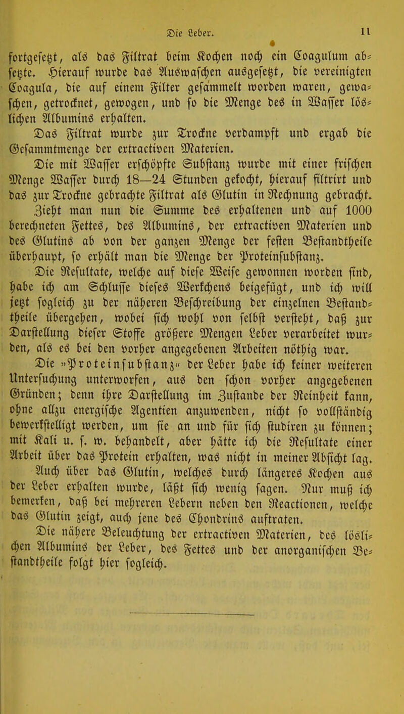 fortgefegt, aU ba$ gtttrat beim $oa)en noa) ein £oagufum ab* fegte, ^terauf würbe baö 2lu$wafa)en aufgefegt, bie »eretntgten Goagula, bte auf einem gilter gefämmelt worben waren, gewa* fa)en, getrottet, gewogen, unb fo bte Spenge be$ in Söaffer IU* lia)en 2Ubumin£ erhalten, Saö giltrat würbe jur Strocfne »erbampft unb ergab bie ©cfammtmenge ber ertractiuen Materien. •Die mit 2ßaffer erfa)b>fte ©ubjtanj würbe mit einer frifa)en Sttenge Söaffer bura) 18—24 «Stunben gefoa)t, hierauf ftttrtrt unb ba$ jur £rocfne gebraute gtttrat aU ©luttn in 9tea)nung gebracht. 3tef;t man nun bte Summe beö erhaltenen unb auf 1000 beregneten getteö, beö 2ltbumtn3, ber ertractfoen Materien unb beä ©futinö ab »on ber ganzen Spenge ber feflen Söeftanbtpette überhaupt, fo erhält man bie SDfenge ber ^rotetnfubftanj. Die Sftefuttate, welche auf biefe Sßetfe gewonnen worben ftnb, ^abe ta) am <Sa)Iuffe biefeS 2Öerfa)enö beigefügt, unb ta) wiö liegt fogfeta) ju ber näheren S3efa)reibung ber einjetnen 33eftanb* thette übergeben, wobei fta) wobl öon fefbft »erjteht, bafj jur 2)arftetfung biefer (Stoffe größere Mengen l'eber »erarbeitet wur* ben, atö eö bei ben »orher angegebenen Arbeiten nöt|)tg war» Sie »^totetnfubjtanj« ber Seber b;aU ia) fetner weiteren Unterfua)ung unterworfen, aus ben fa)on »orher angegebenen ©rünben; benn ihre ©arfieflung im 3«ftanbe ber Feinheit fann, o^ne au> energtfa)e Slgentten anjuwenben, nia)t fo »ofljMnbtg bewerfftetfigt werben, um fte an unb für fta) jhtbiren jtt fönnen; mit Salt u. f. w. beljanbeit, aber ptte ta) bte 9tefuttaie einer Arbeit über baö Protein erhalten, waö nta)t in meiner 2lbjta)t lag. 2Uta) über baä ©futtn, wefa)eö bura) längeres $oa)en aus* ber Seber erhalten würbe, tagt fta) wenig fagen. 9htr muß ta) bewerfen, ba§ bei mehreren Sebent neben ben Steacttonen, wefa)c ba$ ©tutin jeigt, aua) jene be$ dhonbrtnö auftraten. Sie nähere 55eleua)tung ber ertractiöen Materien, bcö a)en SUbuminö ber Seber, be$ getteö unb ber anorgantfa)en 23e* ftanbtbette folgt tner fogleia).