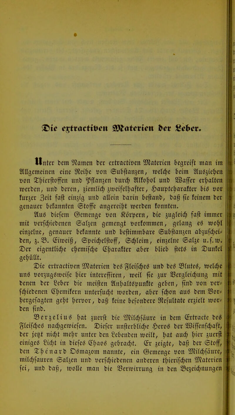 T>ie C£tracttt>cit $)l<itcticn bct Stehet. Unter bem tarnen ber ertractitten SDfaterien begreift man im Sittgemeinen eine 9?etf>c »on ©ubftanjen, meldte beim Stucjie^en »on Sbicrßoffen unb ^flanjen buvtt) 2Ufol;of unb SBaffer erhalten werben, unb beren, jiemtia) jtr-cifelbafter, £>auptcbarafter biö *>or furjer 3eit faß cingt'g unb allein barin beßanb, baß fte feinem ber genauer befannten (Stoffe angereiht werben fonnten. 2luö biefem ©emenge t>on Körpern, bie jugleid; faß immer mit »erfd;iebenen ©atjen gemengt »orfommen, gelang e$ wobj etnjetne, genauer befannte unb beßimmbare ©ubßanjen abjufd)eü ben, $.95. Griroeifj, @peid;etßoff, ©djlctm, einjelne ©alje u.f.w. SDcr eigentliche cpemifdje @l)arafter aber blieb ftetö in £>unfel gefüllt. SDie ertractiüen Materien beä gTeifdjeö unb bes? 95luteä, weldje un$ »orjugSroeife bjer interefftren, weit fte jur 23ergleid;ung mit benen ber Seber bie metßen 2lnl?alt$tyunfte geben, ftnb »on »er* fd;iebenen Gtljemifern unterfud;t worben, aber fd)on auö bem 23or* jjergefagten geljt l)ert>or, bog feine befonbere 9iefultate erjielt wor* ben ftnb. 95erjetiu$ bat juerjt bie 9flild;fäurc in bem (Jrtracte be$ gleifdjeä nadjgewtefen. SDiefer unßerbltdje £ero$ ber 2ßtf[cnfa)aft, ber jefct nid;t meljr unter ben Sebenben weilt, bat aua) bjer juerß einiget Sidjt in btcfeö tyaoi gebraut. @r geigte, baß ber Stoff, ben SEbcnarb Oömajom nannte, ein ©einenge »on 3Rtf$fäura mtldjfaurcn ©aljen unb tterfd;icbencu anberen tbicrifd;en SWatcrien fei, unb baß, wolle man bie Verwirrung in ben SBejeidmungen