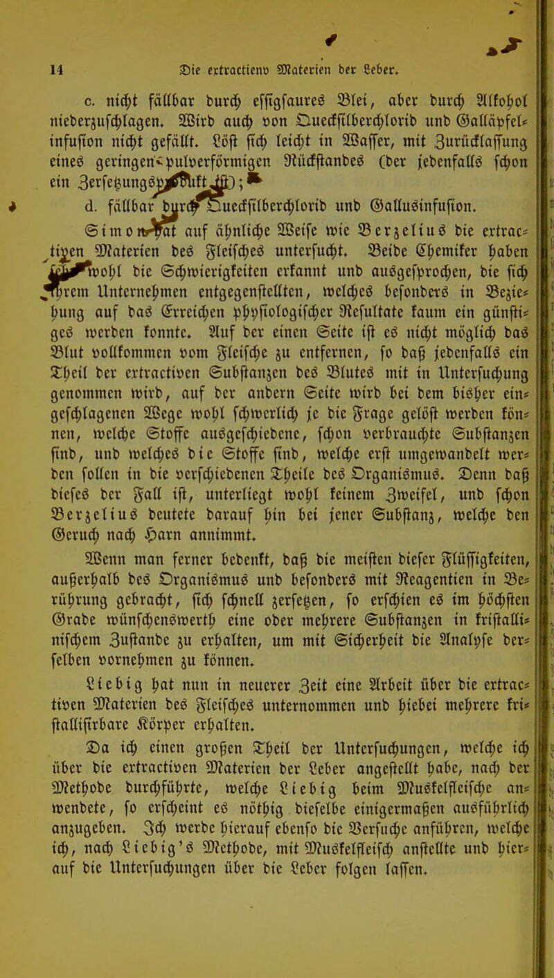 c. nid)* faßbar burd; efftgfaureS 23lei, aber bura) 3llfohol meberjufäplagen. Sötrb aud) »on Duecfftlberd)lorib unb ©aßäpfet* infufton ma)t gefaßt. 2öjt jtd) Ietd)t in SÖaffer, mit 3uriicf(affung etneö geringen^ pUtoerförmigcn 9tucfflanbeö (ber ^ebenfalls fa)on ein 3erfe^tng3jy^SuftifD; * d. faßbar burdf^Duecfftlber^tovtb unb ©aßusinfujton. ©imon^at auf ähnliche SQSetfe wie S5erjcltuö bie ertrac* ^ti^en Materien beö gfcifa)eö unterfud)t. 23eibe Gthemifer haben £J^Whl bie ©d)wierigfeiten erfannt unb ausgebrochen, bie ftä) .Jrprem Unternehmen entgegenflcßten, welches befonberö in 93ejie* hung auf baö (5rreid)en p^t;fioIogifa)er Dtefultate faum ein günfK* gcö werben fonntc. Sluf ber einen Seite t'ft eö nicht möglich ba$ 33lut »oßfommcn »om gteifdje ju entfernen, fo bafi jiebenfaßö ein XtytU ber ertractitten ©ubjtanjen beö 33luteö mit in Unterfud)ung genommen wirb, auf ber anbern ©ette wirb bei bem bisher ein* geflogenen 26ege wof)l fd)merlid) je bie fttage getöfl werben fön* nett, welche Stoffe au$gcfd)iebene, fd)on verbrauchte ©ubfianjen finb, unb weld;e3 bie (Stoffe ftnb, welche erjt umgewanbelt wer* ben foßen in bie »erfa)iebenen £f>eite beS Organismus. 2)enn baß biefeS ber $aß tjt, unterliegt woI)l feinem 3weifet, unb fd)on 33erjeltuS beutete barauf h»n bei jener ©ubflanj, welche ben ©cntd) nach £arn annimmt. SBenn man ferner bebenft, ba§ bie meiften biefer glüffigfeiten, außerhalb beS Organismus unb befonberS mit Steagentien in 33e* rüftrung gebraut, ftd) fd)neß jerfegen, fo erfd)ien eS im hö#en ©rabe wünfd)enSwerth eine ober mehrere ©ubjtanjen in friftaßi* nifd)em 3uftanbe ju erhalten, um mit Sicherheit bie Slnatpfe ber* felben »ornehmen ju fönnen. Sie big hat nun in neuerer 3eit eine Arbeit über bie ertrac* tiuen SKatert'en beS gteifd)eS unternommen unb Riebet mehrere fri* fiaßijtrbare Körper erhatten. 25a ich einen gvofen £heil ber Unterfud;ungen, welche ich über bie ertracttüen Materien ber Ceber angejicßt fyahc, nad; ber Schöbe burchführte, welche Siebtg beim 2JcuSfelfIeifd;e an? wenbete, fo erfdjeint eS nötfug biefelbe einigermaßen ausführlich anzugeben. 3d) werbe hierauf ebenfo bie SBerfuchc anführen, welche ich, Stebig'S «Öcethobe, mit SJcuSfelfleifch anfMte unb hier* auf bie Unterfuchungen über bie Seber folgen laffcn.