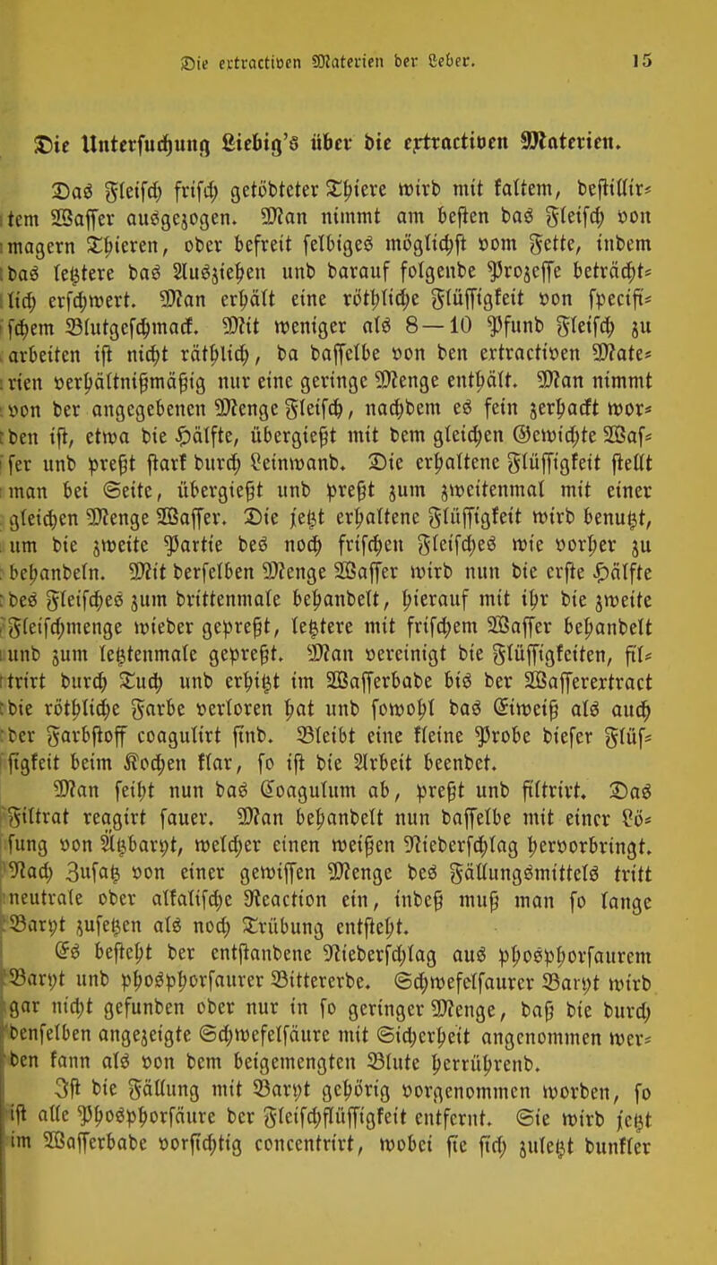 £)ie Unterfucfjung ßte&ig'ö über bie ertractiüen attaterien. Dag gtetfcf) frifa) gerotteter £biere wirb mit Mim, bejlittir* item Sßaffer au$gejogen. 5D?an nimmt am befien baö gteifa) oon imagern Spieren, ober befreit felbigeö möglia)ft »om f^ette, inbem Ibas (entere baS 2Iu$$iet)en unb barauf folgenbe ^rojeffe beträft* lief; erfdjwert. $?an erhält eine rötfrtidje glüfftgfeit »on fpeeift* ffebem 23fntgefa;macf. Wit weniger at6 8—10 $funb gteifet) ju .arbeiten ift niö)t rätpltc^, ba baffelbe »on ben ertractir>en SÄate* srien tterljäitnißmäßig nur eine geringe Spenge enthält. 9J?an nimmt itfon ber angegebenen 3D?enge SIetfct), naä)bem eö fein jerljacft wor* tben ift, etwa bie £>älfte, übergießt mit bem gleichen ©cwidjte 2Baf* i fer unb preßt ftarf buret) 2einwanb* Sie erhaltene glüffigfeit pellt man bei ©eite, übergießt unb preßt gum zweitenmal mit einer gleichen 9ftenge 2Baffer. Sie je£t erhaltene glüffigfeit wirb benutzt, um bie zweite Partie beö nod) frtfdjen gfetfa)eS wie »orber $u ■ bebanbefn. 9#it berfelben Spenge 26affer wirb nun bie crfle £ätfte :beö gletfd)eö jum brittenmale bet)anbelt, hierauf mit if;r bie jmeite ?g(etfa)menge wieber gepreßt, festere mit frifd)em SÖaffer bel)anbelt i unb jum le^tenmale gepreßt. $?an vereinigt bie glüffigfeiten, fiU ttrirt burd) £ud) unb ert)t£t im SOSafferbabe biö ber SBafferertract ebie rött)lid;e garbe verloren bat unb fowobl ba6 ©weiß aU auet) ber garbfioff coagutirt jtnb. 23leibt eine Heine $robe biefer §tüf= ftgfett beim $od)en f(ar, fo ijt bie Arbeit beenbet. ■SRan fett>t nun baS doagulum ab, preßt unb ftttrirt. Sag gtltrat reagirt fauer. SDTan bebanbett nun baffelbe mit einer £ö* fung »on SU^barpt, melier einen weißen 9?ieberfa)tag hervorbringt ^aä) 3ufafc »on einer gemijfen SDfenge beö gätfungömittetö tritt neutrale ober atfaltfd)c 3?eaction ein, inbeß muß man fo lange il93an;t jufe^en aU noa) Trübung entfiebt. @6 begebt ber entfknbene 9lieberfd;tag auö pl)oepl)orfaurem '23an;t unb pbogpborfaurer 93tttererbe. <3d)wefelfaurer 35art;t wirb igar ntcbj gefunben ober nur in fo geringer «Wenge, baß bie burd) 'benfelben angezeigte @d;wefelfäure mit <Sid;erbett angenommen wcr= ■ben fann aU »on bem beigemengten 33tute l;enüt;renb. 3ft bie Piding mit 53an;t gehörig vorgenommen worben, fo ift alle $bo$pborfäure ber gleifdjflüfftgfeit entfernt. Sie wirb fegt im SBafferbabc t>orftd)tig concentrirt, wobei (Je ftd; jutel^t bunfler