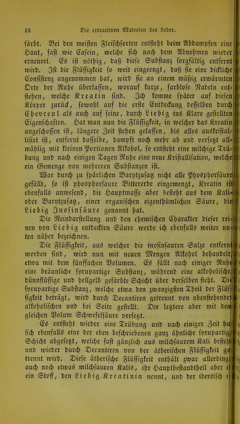 färbt. 33et ben meinen gfeifcpforten entfiept beim 2lbbampfen eine £aut, fafl wie G>afein, welche ftep nad; bem Slbncpmen wiefcer erneuert. ®$ tft nö'tptg, baf? biefe ©ubfianj forgfältig entfernt wirb. 3jt bie glüffigfeit fo weit eingeengt, bafi fte eine bidiiepe Gtonftftenj angenommen pat, wirb fte an einem mäfüg erwärmten Orte ber 9tupe übertaffen, worauf furje, farblofe Nabeln ent* fiepen, welcpe $rcatin ftnb. 3a; fomme fpäter auf biefen Äörpcr juritrf, fowopt auf bie erfre Gnitbedung beffelben burd) @pcr>reul aU auep auf feine, burd; Siebig inö $iare gcficUten Cngenfd;aftcn. £>at man nun bie güiffigfett, in wetd;.er baö Äreatin angefdjoffcn ifi, längere 3ett fiepen gelaffen, bi$ afleä auöfrifial* liflrt ifi, entfernt baffelbe, bampft noep mepr ab unb »erfegt aü* mäptig mit (leinen Portionen 2lIfopol, fo entfiept eine mitd;ige £riU bung unb naep einigen £agcn Dfupe eine neue Ärtfiaüifatton, welcpe ein ©einenge vwn mepreren ©ubfianjen ifi. 2Bar burcp ju fpärlicpen SBarötjufag ntd;t alle sppoöpporfäure gefäUt, fo ifi »poöpporfaitrc SBittcrcrbe eingemengt, $reattn ifi ebenfalls* anwefenb, bie £auptmaffe aber befiept auä bem $ali* ober 33art)tjufag, einer organtfd;cn eigcntpümlicpen ©äure, bitj ?iebtg 3nofinfäure genannt pat. £>ie Stcinbarfiettung unb ben epemifepen Hparaftet biefer rew neu vwn Sieb ig entbedten ©äure werbe icp cbenfaüS weiter unJ ten näper bejeiepnen. 5Dte gtüfftgfeit, auä wefd;er bie inofinfauren ©alje entfern! worben ftnb, wirb nun mit neuen Strengen SUfopol bepanbclt etwa mit bem fünffad;en Sßotumen. Gr$ fällt naep einiger 9iupi eine bräuntiepe förupartige ©ubfianj, wäprenb eine alfopoiifcpe bünnpffige unb pcttgelb gefärbte ©epiept über berfelben fiept. £>i fprupartige ©ubfianj, welcpe etwa ben jwanjigfien £peü ber giüf figfeit beträgt, wirb burd) ©ecanttren getrennt »on obenfiepenbe atfopottfepen unb bei (Seite gefieflt. Die teuere aber mit beii gteid;en 33oIum ©d;wefelfäure »erfegt. entfiept wieber eine Strübung unb naep einiger 3«t baj fiep ebenfalls eine ber eben befepriebenen ganj äpnlicpe f»rupartig| @d;id;t abgefegt, wetd;e fafi gänsttep auä müd>faurem ßati befiel! unb wieber burd; £>ecanttren v>on ber ätperifepen glüffigfeit gel trennt wirb. £>iefe ätperifepe glüfft'gfett entpält jwar atlerbingl auep noep etwaö milepfauren Äaliä, ipr £auptbefianbtpcit aber t| ein ©toff, ben Siebig Creatinin nennt, unb ber ibentifeb (|