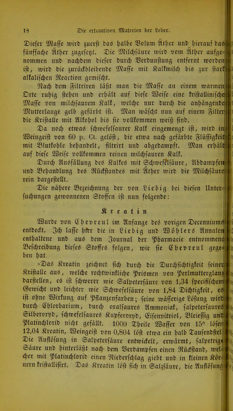 SDtefev Maffc wirb juerft baö patbe 93olum Sltbcr unb bjerauf ba fünffache 21tl;er jugefegt. Die Milä)fäure wirb vom 5Ul;er aufge- nommen unb naa)bem biefer bura) 33crbunftung entfernt roorbe ift, wirb bie jurürfbleibenbe Maffe mit ^alfmi(ri) bio jur ftar alfalifa)en 9ieactt'on gemifcl;r. 9iaa) bem ftiltriren läßt man bie 5D?affc an einem manne Orte rubtg flcl;cn unb erbält auf biefc SQScife eine friftallinifa) 5D?affe von mila)faurcm ftalf, mcla)c nur bura) bie an^ängenb Mutterlauge gelb gefärbt ift. Man mäfdjt nun auf einem gifte bie Ärt'ftalle mit Sllfoljol biß fie vollfommen iveijj jtnb. Da noa) etroatf fa)mcfelfaurcr Äalf eingemengt ift, mirb t'r Sßeingeifi von 60 p. Ct. gclöfi, bie etwa naa) gefärbte glüffigfei mit SBlutfoble bebanbelt, ftltrirt unb abgebampft. Man erbäl auf biefc Söcifc vollfommen reinen mila)fauren $alf. Dura) 3luöfäl(ung bcö Äalfeß mit 6a)ivcfe*lfäure, 5lbbampfe unb 33cf>anblung beö 9iücffranbeä mit 5(tf>er mirb bie Mila)fäur rein bargcftellt. Die nähere 33ejeia)nung ber von Sieb ig bei biefen Unter*f fuä)ungcn gewonnenen Stoffen ift nun folgenbe: Ä r c a t i n Söurbc von 2l;evreut im Slnfange beö vorigen Deccnnium entbeeft. 3a) laffe bitr bie in Stebig unb SQ3öbIerö Sinnale enthaltene unb auä bem Journal ber $b,armacie entnommen 23cfa)rcibung biefee ©toffes folgen, wie fte (51;er-reul gege ben bat. »Daä ftreattn jeia)nct fta) burä) bie Dura)fta)tigfeit feineifl tfriftallc aus, roelcbc rea)twinflt'cf)e priemen von 'jJerlmutterglani barftellen, es ift fernerer wk ©alpcterfäurc von 1,34 fpeciftfa)eir| @emia)t unb leia)ter wie @a)wefelfäure von 1,84 Did)tigfeit, cd ifi ofjne 2öirhmg auf ^flanjcnfarben; feine mäfferige Sofung wir» bura) Sblorbarium, bura) oralfaurec Slmmoniaf, falpeterfaureäj ©tlberorvb, fa)mefelfaure$ Äupferorpb, (£ifenvitriol, 23lciefftg unfc|] $latina)lorib nia)t gefällt. 1000 £f>eile Söaffer »on 15° (öfeJ 12,04 ßreatin, SBeingeijr von 0,804 löfl etwa ein tmlb Saufenbftell Die 2luflofung in ©alpetcrfäurc entwtcfelt, ermärmt, falpetrtaj Säure unb Inuterläfjt naa) bem SBerbampfen einen 9vütffranb, well a)cr mit $latina)Iorib einen ^ieberfa)tag giebt unb in fleincn Äorfl nern friftafliftrt. Das tfreatin löft fta) in ©aljfäurc, bie Sluflöfunaij