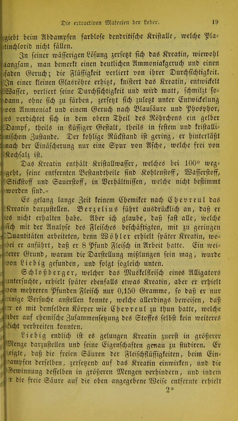 Liebt beim 2Ibbampfen farblofe benbrtttfd;e ÄriftaUe, rocid;e $ia* i tuidjlorib ntd;t fäüen. 3n feiner roäfferigen Söfung $erfe$t ftd> baö ßreatin, mieroopt Langfam, man bcmerft einen beutlidjen 2lmmontafgerud; unb einen Ifaben ©erud;; bie giüjfigfeit »eriiert »on tl)rer S)ur<^ficr>ttgfeit. föjn einer flehten ©iaeröjjre erfüllt, fnijtert baö ^reatin, entmitfett pßaffer, öerltert feine £)ura)ftd;tigfett unb wirb matt, fa)miljt fo* ioann, olme ftd) ju färben, jerfefct ftd; jutefct unter (£ntttnrfetung Lon Slmmouiaf unb einem ©erua) nad) 53(aufäure unb ^ogpljor, Ir$ »erbietet fid; in bem obern Xtyäi beö ^öbj^enß ein gelber EDampf, t|>eilö in flüfftger ©ejtalt, t^eilö in fejtem unb friftalfc intfdjem 3uftanbe. £)er fertige Stüdftanb. ijt gering, er bjntcrfäfjt » nad; ber ©näfd;erung nur eine ©pur »on 2lftt)e, roeld;e frei »on pod;faIj tjl. Sag Äreatin enthält triftalimaffer, roeld;eö bei 100° meg* i.gebj, feine entfernten 93eftanbtb,eüe finb Äobjcnftoff, SBaffcrftoff, HStirfftoff unb ©auerjtoff, in 53erj)ältniffen, rceldje nidjt benimmt -fcroorben finb.« <£€ gelang lange Seit feinem Gtyemtfer nad; Gttycvreul baä jißreatin barjujMen. 33erjeltuö füljrt auebrüdüa) an, bafj er |eeö nid;t ermatten pabe. Siber td; glaube, bafj faft alle, wcidje *Hct) mit ber 2inai»fe be$ gieifdjeö befdjäftigten, mit ju geringen f. Quantitäten arbeiteten, benn SOS ob, (er erhielt fpäter $rcatin, wo* l.?ei er anführt, ba§ er 8 $funb gleifa) in Arbeit blatte. @in weU literer ©runb, warum bie ©arfteüung mißlungen fein mag, mürbe i oon Sieb ig gefunben, unb folgt fogletd; unten. ©cfytofjberger, weldjer baS SSfluefelfleifd; ciueö Migatorö unterfudjte, erhielt fpäter ebenfalls etmaö ^reatin, aber er erhielt oon mehreren ^funben gleifa) nur 0,150 ©ramme, fo baß er nur :inige S3erfud;e aufteilen tonnte, weldje atterbingö bemeifen, baß ::r eö mit bemfelben Äörper mie (5be»reut ju tb,un tyatte, meldje iiiber auf cf>emtfd)e 3ufammenfe#ung beö «Stoffe^ felbft fein weiteres . lityt »erbreiten fonnten. Siebig enblid; ijt eö gelungen Äreatin juerfi in größerer 'Wenge barjufteKen unb feine @igenfd;aften genau ju jlübtren. @r cigte, baß bie freien ©äuren ber $letfd)pffigfeiten, beim (£in* kämpfen berfeiben, jerfetjenb auf baö Äreatin einnnrfcn, unb bie Seminnung beffelben in größeren Mengen »erb, inbern, unb tnbem ■x bie freie ©äure auf bie oben angegebene Seife entfernte cvbiett