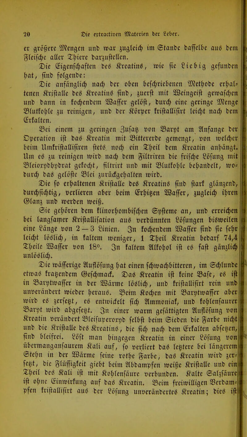 er größere üJiengen unb war jugleta) im ©tanbc baffctbe aue bem ^tetf^e ailer Spiere barjufrcUen. £)ie @igenfä)aften t>eö ATreatinä, wie fte Ctebig gefunden bat, ftnb fofgenbe: £)ie anfänglich nad; ber oben befrt)riebenen Wetbobe er!?a(* tenen ATrifiatte beö Atreatinö ftnb, juerft mit SBeingeift gewafa)en unb bann in fod;enbem SBaffer gelöfl, burd) eine geringe 9)Zenge SMntfobJe ju reinigen, unb ber Alörper friftatliftrt leidet naa) bem Grfattcn. 93ei einem ju geringen 3ufafc v>on 23ar»t am Slnfange ber Operation ift baä ATrcattn mit Söittererbe gemengt, »on welcher beim Umfriftaüiftren ftetö. noa) ein Zfyeil bem ATreatin anpngw Um eß ju reinigen wirb naa) bem gtUriren bie fvifc^e Söfung mit 33Ietort;bb»brat gcfod;t, ftitrirt unb mit 33(utfobte beljanbeit, wo* bura) baö gelöftc 2Mei jurüdgefjaltcn wirb. 2)ie fo erhaltenen AiriftaUe beä ATreatinß finb ftarf glänjenb, burd)ftd)tig, »eriieren aber beim QrrbJ&en Söaffer, jugteia) ipren ®(anj unb werben weif}. Sie gehören bem f(tnorl)ombtfa)en ©»fteme an, unb erreichen bei tangfamer ATrifMtfation aus »erbünnten Söfungen bisweilen eine Sänge »on 2 — 3 Ginien. 3n foa)enbem SCßaffer ftnb fte fef>r Icid;t tößlid;, in faUem weniger, 1 £beil Alreatin bebarf 74,4 £beire Sßaffer »on 18°. 3n foltern SUfobot ijt ee fajt gänjlid) untäöttd). Sie wäffertge Sluflöfung pat einen fa)wad)bttteren, im @d)funbe etwas* fra^enbem @efa)matf. J)a« Afreatin ifi feine Safe, eö ift in 33ar»twaffer in ber 2ßärme löält'a), unb friftaliiftrt rein unb un»eränbert wieber beraub. SÖeim A?od;en mit 93ar»twaffer aber wirb e* jerfefct, ee entwitfelt fta) Stmmontaf, unb fobjenfaurer SBarpt wirb abgefegt, 3n einer warm gefättigten Sluflöfung »on Atrcatin »eränbert 23(eifuperor»b felbfl beim Sieben bie garbe nia)t unb bie Ah-tftatle beö Ärcatinö, bie ftd; naa) bem (£rfatten abfegen, ftnb bleifrei. Soft man bütgegen Äreatin in einer Sofung »on übermanganfaurem Äali auf, fo »erliert baß festere bei längerem ©tebn in ber SOSärme feine rott>e garbc, baß ßrcattn wirb jer* fe^t, bie gWffigfcit gtebt beim 2lbbampfen weifje ATriftaUe unb ein 3^eü beä Äati ift mit Alobrenfäurc »erbunben. ATalte ©aljfäurc ifi olme @inwirfmtg auf baö ATreattn. 33ctm freiwilligen 23crbam* pfen friftaütftrt auö ber Sofung un»eränbcrte$ ATreatin; bieö ift