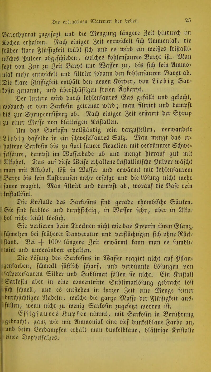 23ari>tbi;brat $ugefe£t unb bie «Wcngung längere 3eit bjnburd; im $oa)en ermatten. ftad; einiger 3«t entwtrfelt ftd) Slmmoniaf, bie früher ftare glüffigfeit trübt ftc^ unb e$ wirb ein wetfjeö friftalti* nifd>eö ^ulüer abgerieben, wetd;eö fol?tenfaureö S3arpt ift. 2>f an fc^t oon 3eit $u 3eit 33an;t unb SSaffer ju, biö ftd; fein 2lmmo= mo! mebr entmirfelt unb ftttriri fobann ben foblenfauren 23arpt ab. :®ie flare gtüffigfcit entbält ben neuen Körper, »on Sie big @ar* :foftn genannt, unb überfc^üffigett freien &t$bart;t. 25er ledere wirb bura) fot;tenfaureö @aä gefällt unb gefoa)t, wobura) er »om ©arfoftn getrennt wirb; man ftltrirt unb bampft m jur ©prupconftflenj ab. ^aa) einiger 3eit erharrt ber ©prup 51t einer SDtajfe »on blättrigen Ärtftattetu Um baö ©arfoftn »ottftäubig rein barjufietten, ü>erwanbelt Sieb ig baffelbe in ein fa)wefelfaureö ©atj. 9flan mengt baö er* Ijattene ©arfoftn btö ju fiarf faurer 9ieactton mit »erbünnter ©a)we* ■ fetfäure, bampft im SÖafferbabe ab unb mengt bterauf gut mit 2llfolwt. £)a£ auf biefe SQBeife erhaltene frtftatlintfdje $ult>er wäfd;t i man mit Sltfolwt, töft in Sßaffer unb erwärmt mit foblenfaurem ! S3an;t big fein 2lufbraufen meljr erfolgt unb bie Cflfung nid;t mebr . faner reagirt. 9Äan ftttrirt unb bampft ab, worauf bie 33afe rein 1 friftafltftrt Sie Ärijtatte beö ©arfofmö (inb gerabe rbombifcbe ©äuten. • ©ie finb farbloö unb bura)fta)tig, in 2Saffer febr, aber in Sllfo* ■ bol nia)t teid;t loslief;. ©ie »erlteren beim £rodnen nia)t wie baö ^reatin tbren ©fanj, fd;meljen bei früherer Temperatur unb »erpa)tigen ftd; ofme 9lüd* ; fianb. 33ei + 100° längere 3eü erwärmt fann man e$ fumbli* • mirt unb unoeränbert erhalten. £>te Söfung beä ©arfoftnö in SDSaffer reagirt nicbt auf 55flan* jenfarben, fdmtetft füfjlid; fd;arf, unb »erbünnte Söfungen üon 1 falpeterfaurem ©über unb ©ublimat fällen fie nia)t. (Sin ßriftall : «Sarfofin aber in eine concentrirte ©ubttmatlöfung gebraut löft | fta) fdmell, unb e$ entfielen in furjer 3eit eine «Wenge feiner burd)fia)ttger Nabeln, weld;c bie ganje Sflaffe ber gtüffigfeit au$* [füllen, wenn md;t ju wenig ©arfoftn jugcfeljt worben ift. Sffigfaureö Tupfer nimmt, mit ©arfoftn in 93erübrung I gebraa)t, ganj wie mit Slminoniaf eine tief bunfelblaue garbe an, j unb beim Sßcrbampfen erhält man bunfelblaue, blättrige ftriftalle I etne^ £oppclfaljc<*.