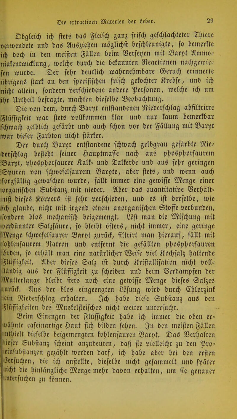 Obgleich id; fletö baö gleifd; ganj frifd; gestalteter ^btere »erwenbete unb ba$ Sluöjte^en mögttchjt befchleunigte, fo bemerftc ich bod) in ben metjten ptten beim 33erfe£en mit 33arj;t Ultimo* niafentwitftung, meiere bura; bie befannten 3?eactionen nad;gewte* (en würbe. 2)er fehr beutltd; wahrnehmbare ©erud; erinnerte übrtgenö ftarf an ben fpecififa)en frtfd; gefönter $rebfe, unb id; nid;t allein, fonbern t>erfd;iebene anbere sJ)erfonen, welche id) um i^r Urtbeil befragte, matten biefelbe ^Beobachtung. Sie t-on bem, bura; 33art;t entftanbenen 9?ieberfc)lag abftltrirte glüffigfett war jtetä »ollfommen flar unb nur faum bemerfbar fchwad; gelbtid) gefärbt unb auo) fdwn »or ber gättung mit.23art;t war biefer Farbton nid;t jtärfer. ©er bura) 33art;t entftanbene fchwaa) getbgrau gefärbte 9We* iberfa)tag befleht feiner £auptmaffe naa) auö ppoö^^orfaurem 33arpt, phoäphwfau* Äatf* unb £alferbe unb au$ fehr geringen :<3puren »on fd)wefetfaurem 33art;te, aber fletö, unb wenn aua) Sorgfältig gewafct)en würbe, fällt immer eine gewtffe Spenge einer •organifchen ©ubftanj mit nieber. Slber baö quantitative 33erfwlt* itifj btefeä $örper$ xft fehr r>erfa)ieben, unb eö ift berfelbe, wie dd) glaube, nicht mit irgenb einem anorganifd)en ©toffe »erbunben, cionbern btoö mea)anifch beigemengt. 2öft man bie 9fltfd;ung mit oerbünnter Sal^fäure, fo bkiU öfterä, ntd)t immer, eine geringe .'Wenge fd)wefelfaurer S3arpt jurüd, ftltrirt mau hierauf, fällt mit :;ohlenfaurem Patron unb entfernt bie gefällten ptyofyfyoxfauTtn rürrben, fo erhält man eine natürlicher SÖSetfe viel Äochfatj hflttenbe ^lüfft'gfett. Slber biefeö <3alj ift burch ^riftalltfatton nicht t>otl* tänbig aus ber glüfftgfeit 511 fd)eiben unb beim 23erbampfen ber Mutterlauge bleibt ftetö noch eine gewtffe -Wenge biefeö ©atjeö I urürf. 2luö ber blo$ eingeengten Söfung wirb burd; (Jhlorjint [ ein 9tteberfa;lag erhatten. 3d) fyabt b'efe ©ubftanj au$ ben plüfftgfeiten beö 9)htefelfletfd;cä nict)t weiter unterfud;t. 33eim Einengen ber gtüffigfeit habt id; immer bie oben er* oäbnte cafetnartige ^>aut ft'a) bilben fehen. 3n ben metjten gälten I nthielt biefelbe betgemengten fohlenfaurcn 33ari;t. £)aö Verhalten tefer ©ubftanj fcheint anjubeuten, bafj fte »ielleid;t ju ben $ro* I einfubftanjen gejäbtt werben barf, id; fyaU aber bei ben erften j 3crfua)en, bie id; anjtellte, biefelbe nt'd;t gefammett unb fyäter 1 ;ia)t bie fnnlänglid;e Spenge mehr bawon erhalten, um fte genauer l;nterfud;en ju fönnen.