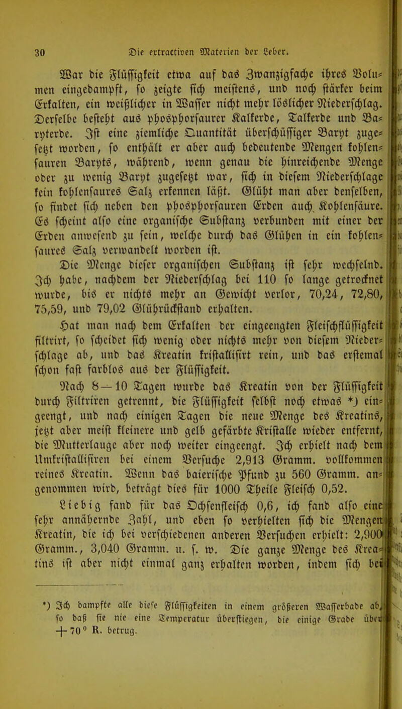SGßar bie glüffigfeit etwa auf baä 3wanstgfad)e ifireä 23olu* men eingebampft, fo jeigte ftd) meijtenö, unb noa) ftärfer beim Gtrfatten, ein weifj Itd)er in SBaffer nid)t mefjr IMia)er Weberfcbjag. Derfelbc befielt auä plwäplwrfaurer Äatferbe, £atferbe unb 33a* rt>terbe. 3ß eine 3temlta)e Quantität ü6erfd;üfftger 33an;t $uge* feijt werben, fo enthält er aber aud) bebeutenbe Mengen fohlen* fauren 23arv)tö, wäljrenb, wenn genau bie bjnreid)enbe Spenge ober ju wenig 23art)t jugefe^t war, ftd) in biefem 9tieberfcr;Iage fein fobjenfaureö ©alj erfennen läßt. ©Iü|>t man aber benfelben, fo ftnbct ftd) neben ben pjwöplwrfauren Gnrben aua). Äoblenfäure. @ä fd)cint atfo eine organtfd)e ©ubftanj t-erbunben mit einer ber (Jrbcn onwcfcnb ju fein, wcla)c bura) baS ©litten in ein fohlen* faurcö ©alj »crmanbelt worben ifl. Die Wenge biefer organifd;en ©ubftanj ijt fcjjr wcd;fetnb. 3ci) babc, nadjbem ber 9liebcrfa)Iag bei 110 fo lange getroefnet würbe, biß er ntä)tö meljr an ©ewid)t »crlor, 70,24, 72,80, 75,59, unb 79,02 ©füfjrücfftanb erhalten. Spat man nad) bem Gtrfatten ber eingeengten g(eifd)p|figfeit ftttrtrt, fo fd^eibet ftd) wenig ober nid)tö meljr twn biefem Weber* jl fd)tage ab, unb baö Äreatin friftaflifirt rein, unb baö erjtematj| fdwn faft farblos auä ber glüffigfett. 9ka) 8—10 £agen würbe baä Äreattn »on ber glüffigfeit burd) giitriren getrennt, bie glüffigfeit fetbft nod) etwaö *) ein* geengt, unb nad) einigen £agen bie neue Wenge beä ßreatinä, jeijt aber meift Heinere unb gelb gefärbte Äriftatfe wieber entfernt, bie Mutterlauge aber nod; weiter eingeengt. 3d) erhielt nad) bem Umfriflaltiftrcn bei einem 93erfua)e 2,913 ©ramm. »oUfornmen rcincö Ärcatin. 2Benn baö baierifd;e ^funb ju 560 ©ramm, an* genommen wirb, beträgt bieö für 1000 £bei(e gfeifd) 0,52. Sieb ig fanb für baS £)d;fenfleifd) 0,6, id) fanb atfo ein fef>r annäbernbe 3abl, unb eben fo »erretten fta) bie Wenge Ärcatin, bie id; bei »erfdjiebenen anberen Sßerfud)cn erhielt: 2,90 ©ramm., 3,040 ©ramm. u. f. w. Sie ganje Wenge beä $rea tinä ift aber nidjt einmal ganj erhalten worben, inbem fta) be •) 3d> bampfte alle biffe glöfftgfetten in einem größeren Sffiafferbabe ab fo bag fte nie eine Temperatur uberfliegen, bie einige ©rabe üb< -f-70° R. betrug.