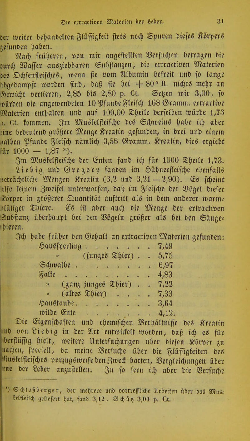 pci weiter befjanbetten gtüffigfeit ftetö nod; ©puren bicfeö ßörperö jefunben Ijaben. 9Jad; früheren, t>on mir angebellten 23erfuo)en betragen bie Dura) Söaffer ausmeßbaren ©ubftanjen, bie ertractiöen Materien oeö £)a)fenfleifd)eä, »wenn fte »om 2ltbumtn befreit unb fo lange abgedampft werben finb, bafj fte bei +80°R. nid;t$ meljr an ®ewid;t verlieren, 2,85 biö 2,80 p. Ct. ©e§en wir 3,00, fo vürben bie angewenbeten 10 $funbe g(eifa) 1G8 ©ramm, ertractiüe Materien enthalten unb auf 100,00 Steile berfetben würbe 1,73 >, Ct. fommen. 3m -Iftuöfelfleifdje beä ©d;wetnö £abe id; aber une bebeutenb größere üttenge ^reatin gefunben, in brei unb einem salben *Pfunbe gteifa) nämlid; 3,58 ©ramm, ^reattn, bieö ergiebt ur 1000 — 1,87 *J. 3m 9flu$fetfleifd)e ber @nten fanb ia) für 1000 Steile 1,73. ?tebtg unb ©regon; fanben im £übjterfletfa)e ebenfalls )cträd;tlid;c Mengen ßreatin (3,2 unb 3,21 — 2,90). @S fd;eint lifo feinem 3weifel unterworfen, bafi im gleifd;e ber 23öget biefer iförper in größerer Duantitat auftritt alö in bem anberer warm* .»tütiger £biere. (5ö ift aber aua) bie $?enge ber ertractitten Subftanj überbauet bei ben Sögeln größer att bei ben ©äuge* i bieren. 3d; fjabe früher ben ©efmtt an ertractiöen Materien gefunben: » (gan$ jungeä Stüter) . . 7,22 » Qalttt ^ter) .... 7,33 £>au$taube 3,64 wilbe (5nte ....... 4,12. Sie Sigenfdjaften unb cl?emtfd;en 33er|>ältniffe bec ßreattn nb »on Siebig in ber 2lrt entmitfelt worben, ba§ id; cö für berflüffig fjtelt, weitere Unterfudjungen über biefen Körper ju lachen, fpecietl, ba meine 3Serfua)e über bie glüfftgfetten beö >htefclfleifd;ee »orjugäwetfe ben 3wed Ratten, 33ergteia)ungen über :ne ber Seber anjuftellen. 3n fo fern id; aber bie SBerfudje £au$fperling . 7,49 5,75 6,97 4,83 Q'ungeö £fuer) . <Sä)rt>aibt galfe . •JScbJo&berger, ber mehrere unb »ortreffIid)e Arbeiten über baö Ü3?uö= felfletfd) geliefert tjat, fanb 3,12, ©d)üf> 3,00 p. Ct.