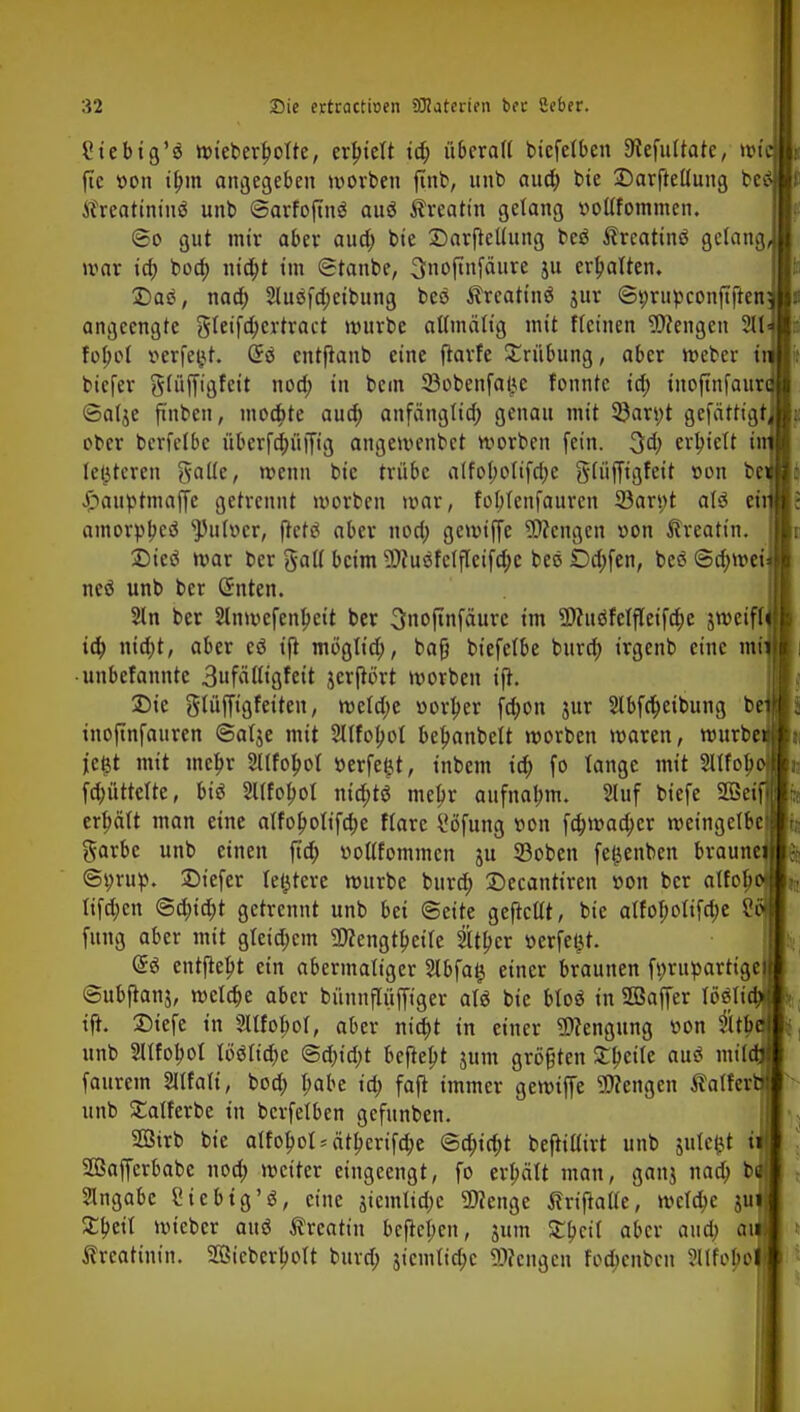 Ciebtg'ö wieberfjoTte, erhielt id) überall biefetben 9iefultatc, W| fte »on ibm angegeben worben ftnb, unb auch, bte £)ar|Mung be tfreatintnä unb ©arfojtnö auö Äreattn gelang »ollfommen. ©o gut mir aber aua) bie Sarftellung beö frcattnä gelang war id) bod; nta)t im (Stanbe, Snoftnfäure ju ermatten. £)ae, naa) 2luöfd;eibttng beö $rcatin$ jur <St;rufcconftften angeengte gleifd;crtract würbe aßmälig mit Keinen Wengen 211 fopol verfemt. Grö cntftanb eine ftarfe Trübung, aber Weber f biefer glüffigfcit nod; in bem ffiobenfatje fonntc id; tnoftnfaur ©alje ftnbcn, moebte auo) anfänglich, genau mit 3?an;t gefättigt ober bcrfclbc übcrfd;üjTtg angewenbet korben fein. 3d; erhielt i [enteren Aalte, wenn bic trübe alfol;oltfri;e gffüfftfjfeit »on be Ji>auptmaffe getrennt worben war, foblenfaurcn 53ars;t aU ei amorph ^ulocr, ftetö aber nod; getvtffe Wengen «on Äreatin. Dicä war ber galt beim Wuefclfleifcbe bec Dd;fen, beö @d;wei neö unb ber (Sitten. $ln ber Slnwefenbcit ber Snoftnfäurc im Wuöfelfleifcbe jtveiff id) nicht, aber cö ift möglich, baß biefefbe burch irgenb eine mi unbefanntc 3ufälligfeit jerftört worben ift. £>te glüffigfeiteu, wcld;e »orber fd;on jur 2tbfd>eibung be inoftnfauren «Satje mit Mobol befmnbelt worben waren, würbe jie^t mit mehr 2llfobol »erfeljt, inbem id) fo lange mit Mob, fd;üttelte, t»tö Sltfopol nid;tö mehr aufnahm. 2luf tiefe 2ßei erhält man eine alfobolifebe flarc i'öfung »on febwadjer weingelbe garbc unb einen ftcb vtollfommen ju SBoben fet,}enben braune ©tmttt. ©iefer ledere würbe burd; Decantiren »on ber alfob ltfd;cn <Sd)id)t getrennt unb bei Seite gefrcllt, bic alfoboltfd;e S fang aber mit gleid;cm Wengtbeile 2Ul)cr üerfei^t. (B entfielt ein abermaliger 2lbfafj einer braunen ft;rupartige: ©ubftanj, welche aber bünnflüffiger als bic btoä in 2ßaffer löslichf ift. Diefe in Sllfobol, aber nicht in einer Wengung »on tb unb Sltfobol lööltcbe <Sd)id)t begebt jum größten Steile auö mildi faurem Mali, bod; habe id) fafi immer gewtfie Wengen Äalferb! unb £alferbe in bcrfelben gefunben. Sßirb bte alfobol* ätberifebe Schicht beftillirt unb julc^t i Söafferbabe noch weiter eingeengt, fo erhält man, ganj nad; t>& Angabe Siebtg'S, eine jtemtid)e Wenge tfriftatte, welche juji £beil wieber attä ^rcatin befteben, jum Zfytil aber and) au Creatinin. 2ßicberlwlt burd; $icuilicbc Wengen fod)cnbcn Slifoboj