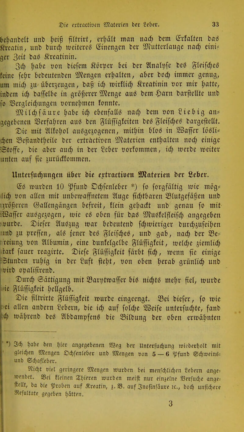 bebanbelt unb f>ei§ filtrtrt, erhält man naa) bem drfalten ba$ S&eatin, unb bura) weiteres Einengen ber SDcuttertauge naa) eini- ger 3eit baö Creatinin. 3d) T;abe »on biefem Körper bei ber Slnatyfe be$ gleifdjeö feine fefjr bebeutenbcn SWengen erhalten, aber boa) immer genug, um mia) ju überzeugen, bafi ia) Wirflid; Creatinin »or mir patte, tnbem id> baffetbe in größerer Spenge auö bem £arn barfleltte unb fo 23ergleid;ungen r>ornet;men tonnte. 9)fild;fäure pabe iä) ebenfalls nad; bem »on Sieb ig an* gegebenen SBerfabren au$ ben ^lüffigfeiten beö gleifa)e6 bargejMt. Die mit Sllfofwl aufgewogenen, mithin bloä in Sßaffer lööti* ijen 33eftanbtl)eile ber ertracttoen Materien enthalten noa) einige Stoffe, bie aber aud) in ber Ceber twrfommen, iä) werbe weiter unten auf fte jurüdfommen. Unterfucfjungen über bie ertractiuen SJlnterien ber ßeber. (£ä würben 10 $funb Dcfrjenfeber *) fo forgfättig wie mog* (ia) r-on alten mit unbewaffnetem 2luge fta)tbaren ^Blutgefäßen unb ;^rö§eren ©alfengängen befreit, flein gebadt unb genau fo mit i'ZBaffer ausgesogen, wie eö oben für baö Sttuäfetfleifd; angegeben ■r-urbe. Siefer Sluäjug war bebeutenb fd)wieriger burdjjufetfjen jnb p preffen, aW jener beö gleifa)e$, unb gab, naa) ber 23e* r'reiung t>on Albumin, eine bunfetgelbe glüffigfeit, welche sternttct) larf fauer reagirte. Diefe glüffigfeit färbt fta), wenn ft'c einige ;Btunben rubig in ber Suft ftej>t, »on oben ^erab grünlia) unb r»irb opaltftrenb. Dura) Sättigung mit 33art)twaffer biö nta)tö mel?r fiel, würbe >ie glüffigfeit f>ellgetb. Die ftttrirte glüffigfett würbe eingeengt. 23ei biefer, fo wie bei alten anbern Sebern, bie ia) auf fola)e SOSeife unterfudjte, fanb :d) wä^renb beö 2lbbampfen$ bie Silbung ber oben erwäbnten *) 3d) Ijabe ben bjer angegebenen Sßeg ber Unrerfudjung «3tebecf)oIt mit gleiten Sftengen £)d)fen(eber unb Mengen oon 5 — 6 «pfunb @d))t>einS= unb @rf)Qf(eber. Sticht »iel geringere Mengen würben bei menfd)lid)en Sebent ange= roenbet. 33ei freinen Sbjeren mürben meift nur einjerne SSerfudje ange-. fteltt, ba bie groben auf Äreatin, J.S3, auf Snoftnfäure ic, borf) unft'd)eie JHefultate gegeben fjätten. 3