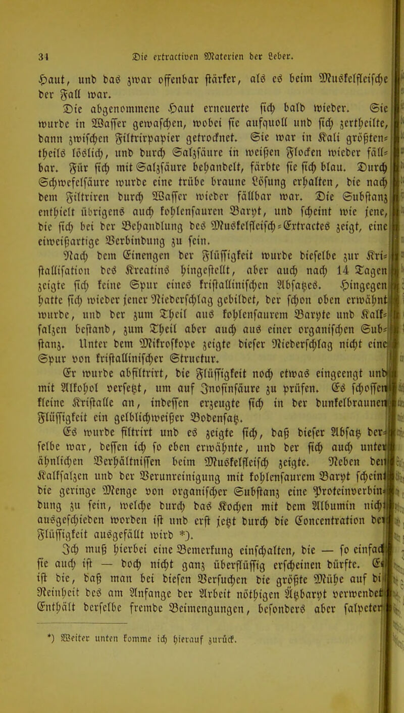 £aut, unb baö jmar offenbar ftärfer, atö e$ beim $?u$fdfletfd;e ber galt mar. 2)te abgenommene £aut erneuerte fta) batb mieber. ©ic mürbe in Söaffer gemafa)en, mobei fte aufquoll unb fta) jcrttyeilte, bann $mifa)en gittrirpapier getrotfnet. @ie mar in $alt größten* tfjeitö töölta), unb bura) ©atjfäure in metßen glotfen mieber faß« bar. gür fta) mit ©atjfäure betjanbelt, färbte fte fta) blau. £>ura) ©a)mcfclfäure mürbe eine trübe braune Cöfung erhalten, bie naä) bem gtltriren bura) 2ßaffcr mieber faltbar mar. £)ie ©ubftanj enthielt übrigens aua) foblcnfaurcn 33an;t, unb fa)etnt mie jene, bie fta) bei bcr 33el>anbtung beä 9)?uöfelfleifa) = (£rtracte$ jeigt, eine eimcifmvtigc SBerbinbung ju fein. 9caa) bem Einengen ber gtüffigfeit mürbe biefelbe jur SfrcU ftalttfation beä ßrcatinS bjngefkllt, aber aua) naa) 14 £agen jeigre fta) feine ©pur cineö friftaütnifa)cn Jlbfatjcö. hingegen l>atte fta) mieber jener 9?tcbcrfa)lag gebitbet, ber fa)on oben ermähn mürbe, unb ber jum Xtycii auö fobtenfaurem 23ari;te unb ^alf« fatjen beftanb, jum £t>etl aber aua) auö einer organifa)en ©ub- ftanj. Unter bem -äflifroffope jeigte biefer 9iieberfa)tag nia)t ein ©pur r>on friftattimfa)er ©truetur. @r mürbe abftttrirt, bie gtüffigfeit noa) etmaä eingeengt un mit 2lIfoI;ol »erfetjt, um auf 3noftnfäure ju prüfen. @ä fa)offe ftetne ÄriftaUe an, inbeffen erjeugte fta) in ber bunfelbraune glüffigfett ein getblta)meifjer SBobenfat*. (5sJ mürbe ftttrtrt unb eö jeigte fta), ba§ biefer 2lbfa£ bcr fetbe mar, beffen ta) fo eben ermähnte, unb ber fta) aua) unte äbnfta)en 23erj)ältniffen beim SDfuäfelftetfa) jeigte. Sieben bei Äatffafjen unb bcr Verunreinigung mit fobjenfaurem SBavpt fa)cin bie geringe Wenge »on organifa)er ©ubftanj eine ^rotein»crbin bung ju fein, metä)e bura) baö $oa)en mit bem SUbumin nia) auggefa)iebcn morben ift unb erft je§t bura) bie Gtoncentratton be gtüffigfett ausgefällt mirb *). 3a) mufj b^rbei eine SBemerfung einfa)atten, bie — fo einfa fte aua) ift — boa) nia)t ganj überflüffig erfa)einen bürftc. @ ift bie, bajj man bei biefen S8erfua)cn bie größte SSttülje auf bi 9tetnbcit beä am Anfange ber Sirbett nittbtgcn tlsbar^t »ermenbefiij Qnitljält berfefbe frembe ^Beimengungen, befonberä aber fatpeter *) SBetter unten Fomme id) (jierauf jinüdf.
