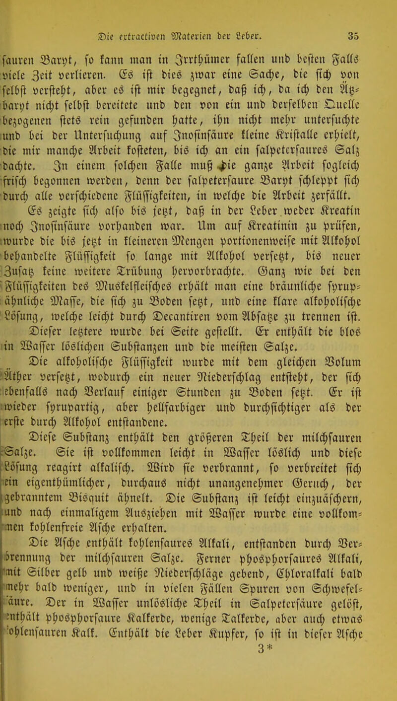 fauven 33an;t, fo fann man in Srrtbümer falten unb beften gattS :v>iete 3eit »erlteren. @ä ijt bi'eö jmar eine ©adje, bie fid; »on fclbfi r>crjtebt, aber eö ijt mir begegnet, bafj id), ba id; ben 2tg* 'bart;t nid;t fetbjt bereitete unb ben »on ein unb berfetben Duette •bejogenen fletö rein gefunben blatte, ilm nid)t met;r unterführe mnb bei ber Unterfud;ung auf 3noftnfäure {feine Ärifiaüe erbiett, bie mir mand;e Arbeit fofteten, bis id; an ein falpcterfaureS ©atj baa)te. %n einem folgen gälte muf? ^)ie ganje Slrbeit fogteid; •frifd; begonnen werben, benn ber fatpeterfaure SBarpt fcf)leppt jtd; burd; alte r>erfd;tcbcnc gtüffigfeiten, in wetd;e bie Arbeit jerfätlt. Grs jeigte fid; atfo biö je£t, baf? in ber 2eber. weber Äreatin utod; ^nofinfäure ttorlrnnben war. Um auf Creatinin ju prüfen, imurbe bie hx€ jeijt in Heineren Mengen portionenweife mit 2UfoI)ot bepanbettc gtüffigfeit fo lange mit Sltfolwt r>erfe£t, bis neuer 3ufa($ feine weitere Trübung I;err>orbrad;te. ©ans wie bei ben i gfüffigfeiten beö 9)cuöfelfteifd;eö erhält man eine bräunliche ft;rup- ätj>nttcfj>e -äJiaffe, bie fid; ju ©oben fe£t, unb eine ffare alfot;otifd;e Höfling, weta)e leicht burd; Decantiren »om 2lbfa$e ju trennen tjh ©iefer legrere würbe bei ©eite gejtettt. ßir enthält bie btoe itn SBaffer töötid;en ©ubftanjen unb bie meinen ©atje. Die aIfoboIifd;e glüffigfett würbe mit bem gteid;en 33oIum 'Sttber »erfetjt, woburd; ein neuer 9cieberfd;lag entfielt, ber fid; ebenfalls nad; Serlauf einiger ©tunben ju 53oben fegt, dx ift iwieber fyruparttg, aber hellfarbiger unb bura)ftd;tiger als ber erfie burd; Sllfopot entftanbene. 2)iefe ©ubjtanj enthält ben größeren Speit ber mitd;fauren r@alje. @ie ijt rwllfommen leid;t in SÖaffer tb'Stid; unb biefe iCöfung reagirt alfatifa). Söt'rb fie »erbrannt, fo verbreitet fid; ein eigentbümlid;er, burd;auö ntd)t unangenehmer ©erua), ber ijebranntem 53iSquit äfjnelt. Sie ©ubfranj ift leid;t einjuäfc^ern, :unb nad; einmaligem 2luöjtet?en mit Sßaffer würbe eine »ollfom* inen fobjenfreie 2lfa)e ermatten. Sie 2Ifd>e enthält foblenfaureö Sllfali, entftanben burd; 33er* Trennung ber mi(d;fauren ©alje. gerner pboöpborfaureö Sllfali, 'mit ©über gelb unb weifje 9cieberfd;Iägc gebenb, ßbloralfali batb mebr batb weniger, unb in tn'elen gälten ©puren von @d;wefet= aurc. Der in Sßaffcr unlMidje £beit in ©atyetcrfäure getöft, mtbätt »boöpborfaure $atferbc, wenige £atferbe, aber aud; etwaß 'obtenfauren $alf. @nt6ätt bie Ceber Tupfer, fo ijt in biefer ?lfd;c 3*