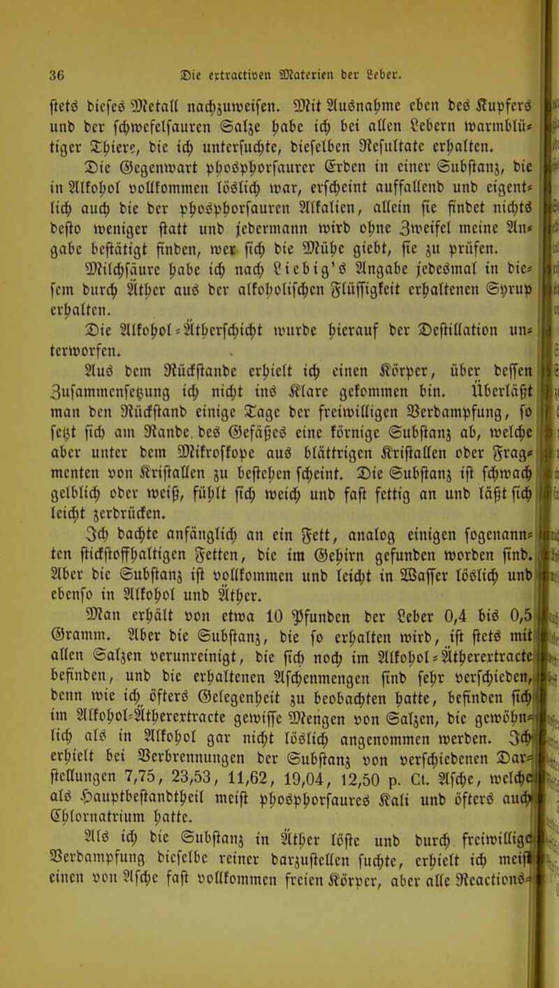 flet6 biefeö Metall nacbsuweifen. Wlit Sluänabme eben beö Äupferä unb ber fcbwcfelfauren ©alje babe id; bei alten Sebent warmblü* ttger Stbtere, bie id; unterführe, btefetben 9tcfuttate ermatten. £)ie ©egenwart pboöpbovfaurcr (£rben in einer ©ubfranj, bie in SUfobol »ottfommen Uiliä) war, erfdjeint auffattenb unb etgent* lieb aua) bie ber pbospbovfauren SHfatien, allein fie ft'nbet niebtä befto weniger ftatt unb jebermann wirb obne 3wetfet ineine 2In* gäbe betätigt finben, wer ftd; bie ÜÄübe gtebt, fte ju prüfen. 9Ma)f<iure babe id; nad; 2iebig'3 Angabe jebeöinat in bie* [cm bura) Sltber au« ber atfobotifeben glüffigfeit erbaltenen ©prup erbotten. £>ie Sllfobol 4ltbcr[d;id;t würbe bievauf ber ©efiiltatton un< terworfen. 2tuö bem 9?ücfjlanbe erbteft io) einen Körper, über beffen 3ufammcnfct3iing id; nid;t tn« $lare gefommen bin. Überlädt man ben ^üdftanb einige £agc ber freiwilligen 23erbampfung, fo feijt fieb am 9ianbe. be« ©efäpc« eine förntge ©ubjtanj ab, weldje aber unter bem 3D?ifroffope au« blättrigen Ärifiallen ober 5^g* menten son ftriftatten ju befiepen febetnt. 2Me ©ubftanj tft fd;waa) gclbltcb ober weiß, füblt ftd; wetd; unb faft fettig an unb läfjtjta) lcid;t jerbrüden. 3a) baebte anfängttcb an ein $ett, analog einigen fogenann* ten fttdftoffbalttgen fetten, bie im ©ebirn gefunben werben finb, Slber bie ©ubflanj tft »ottfommen unb letd;t in SBaffer I6«licb unb( ebenfo in SUfobol unb Sltber. SD?an erbält oon etwa 10 ?5funben ber Ceber 0,4 bi« 0,5 ©ramm. 5lber bie ©ubftanj, bie fo erbalten wirb, tft flet« mit alten ©atjen üerunreintgt, bie ftd) noa) im 2I(fobol = Sltberertract beftnben, unb bie erbaltenen Slfdjenmengen ftnb febr »erfö)ieben bettn wie id> öfter« ©etegenbeit gu beobao)ten batte, beftnben flcb im 2lIfobol=3Uberertracte gewiffe Wengen üon ©aljen, bie gewöjin<?J lid; at« in Sltfobot gar nio)t lö«ttd; angenommen werben. 3$ erbielt bei Verbrennungen ber ©ubftanj »on üerfdnebcnen Dar»* fkUungen 7,75, 23,53, 11,62, 19,04, 12,50 p. Ct. 2lfd;e, wcld; at« ^auptbeftanbtbeit meifi ppoöpborfaurcö Äalt unb öfter« au Gsblornatrütm l;atte. 811« id; bie ©ttbfianj in 2ttbcr fdfle unb burd; freiwillig^ 93cvbamt)fung bt'cfelbe reiner barpftetlen fuebte, erbtett id; meifl einen »on ?lfd;c faft ooHfommcn freien Äörpcr, aber alte SÄcactionö