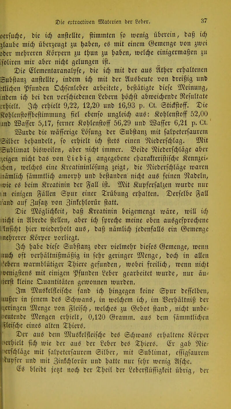 öerfua)e, bte ta) anftetlte, ftimmten fo wenig überein, bafj ia) glaube mia) überjeugt ju fyaben, c$ mit einem ©emenge »on jwct ober mehreren Körpern ju tbun ju baben, meldte einigermaßen ju ifotiren mir aber nia)t gelungen tfi. Sie (Stementaranatyfe, bie ia) mit ber auö $tber erbattenen Subftanj anbellte, inbem ia) mit ber Ausbeute von bretfjtg unb :;tlia)en ^Jfunben £)a)fenteber arbeitete, beftätigte tiefe Meinung, inbem ia) bei ben t>erfa)iebenen Sebern böa)ft abweia)enbe 9?efultate :vbie(t. 3a; erbtelt 9,22, 12,20 unb 16,93 p. Ct. ©tttfftoff. Sie ftobtenfloffbejtimmung fiet ebenfo ungleia) auö: ^oblenjtoff 52,00 anb SBaffer 5,17, ferner Äobtenftoff 56,29 unb Sßaffer 6,21 p. Ct.' Sßurbe bie wäfferige Söfung ber ©ubfianj mit falpeterfaurem Silber beljanbett, fo erhielt ia) fletö einen 9tteberfa)lag. 9)?it ©ubtimat bisweilen, aber nia)t immer. 33etbe 9tieberfa)läge aber geigen nia)t baö r»on Sieb ig angegebene cf>arafterijtifa)e Äennjeü $en, wela)e$ eine ^reatininlofung jeigt, bie 9?ieberfa)iäge waren nänttia) fämmttia) amorpb unb beftanben nia)t aus feinen Nabeln, r»ie eö beim Creatinin ber galt ift. 9D?it Äupferfaljen mürbe nur in einigen gälten ©pur einer Trübung erbalten. Serfelbe galt r'anb auf 3ufaij oon 3infcblorür ftatt. Sie 2)itfgtia)feit, baß Creatinin beigemengt wäre, will ia) üa)t in Slbrebe ftellen, aber ia) fprea)e meine oben auggefproa)ene Plnfia)t bjer wieberf)olt auö, baß nämlia) j'ebenfallö ein ©emenge nebrerer Körper vorliegt. 3a) babe biefe ©ubjtanj ober melmeljr biefeö ©emenge, wenn nua) oft oerfmttnißmäßtg in fetjr geringer Spenge, boa) in alten Mebern warmblütiger £biere gefunben, wobei fretlia), wenn nia)t »ventgfienö mit einigen ^funben Seber gearbeitet mürbe, nur äu* cierft fteinc Duantitäten gewonnen mürben. 3m 2ftu3felfteifa)e fanb ia) hingegen feine ©pur beffelben, außer in jenem beö @a)wan$, in mela)em ia), im Skrbältniß ber vieringen SDfenge »on gleifa), weta)e$ ju ©ebot fianb, nia)t unbe= fieutenbe Mengen crbielt, 0,120 ©ramm, aus bem fdmmttta)en jS(eifa)e eineä alten Ztyiexü, £)er auö bem S0?u3fetjTeifa)e beö ©a)manö erbaltene Körper »erhielt fia) wie ber au* ber Ceber beö 3:t;ierö. (5r gab 9?ie- >erfa)täge mit falpeterfaurem ©itber, mit ©ubtimat, cffigfaurcm tupfet unb mit 3infa)torür unb batte nur fepv wenig 2lfa)c. @S bleibt jcijt noa) ber £beit ber Cebcrftüffigfett übrig, ber