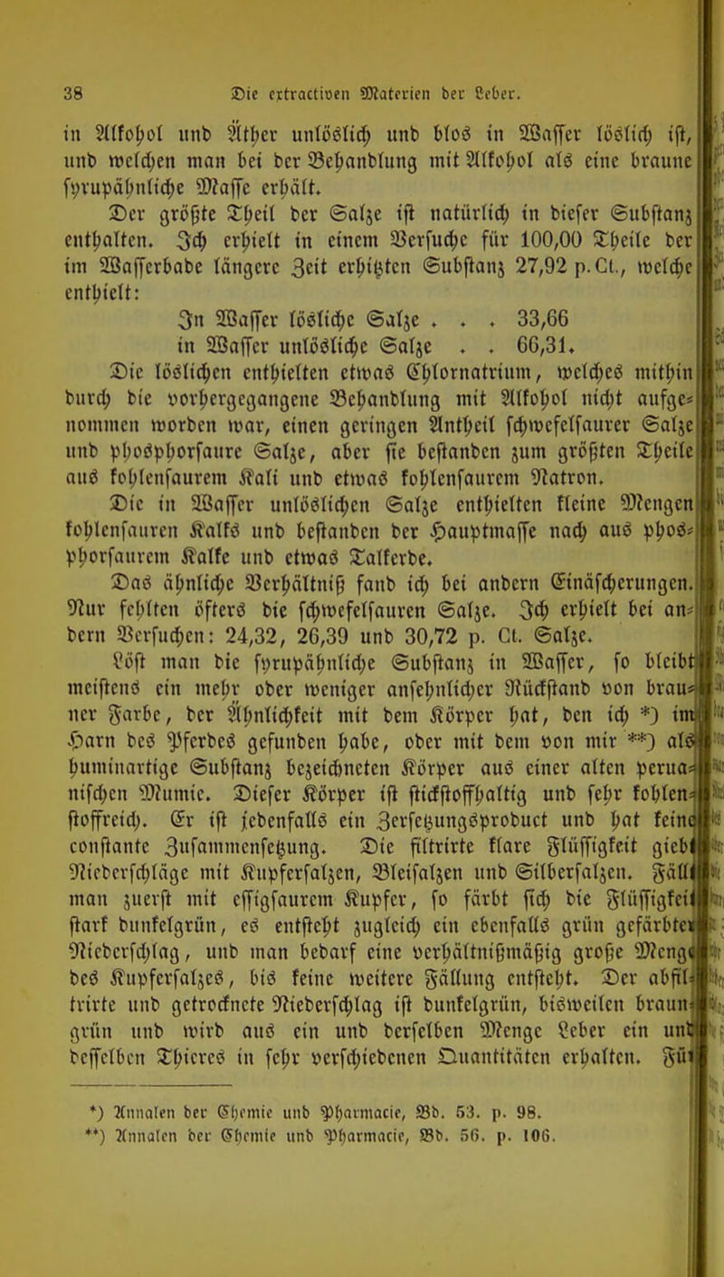 in Sllfobot unb Stttjer unto'ölid; unb bloö in Saffer Wilify ift, unt> weisen man bei ber SBepanbtung mit 2llfobol atö eine braune ft)rupäl;nlia)e Waffe erhält. 2) er größte 3:peit ber ©alje ift natürlid; in biefer ©ubftanj enthalten. 3d> erhielt in einem 23erfua)c für 100,00 Streite ber im Söaffcrbabe längere 3eit ersten ©ubjtanj 27,92 p. Ct., wcla)e enthielt: 3n Sßaffer löölia)e @atje ♦ . . 33,66 in SÖaffer unlööfia)e ©atje ♦ . 66,31, 3) ic löslichen entbietten ctmaö Gtylornatrtum, wcld)cö mithin bura) bie ttorbergegangene 33e!?anblung mit 2XtfoI?ot nio)t aufge* nommen worben war, einen geringen Sintbert fa)mefetf aurer ©alje unb pl;oöpborfaurc (Balje, aber jte bejianben jum größten Steile auö foblenfaurem $alt unb etmaö foblenfaurem Patron. 25ic in 2öaffer untböudjen (Satje enthielten fleine Wengen foplcnfauven ftalfö unb befianben ber £auptinaffe nad) auö p£oö* pfwfauvcm Statfe unb etwaö £alferbe. 2)aö älmlia)c 23crbältnifi fanb ia) bei anbern (£inäfa)erungcn. Vlax febtten öfterö bie fd)wefelfauren ©atje. 3a) erhielt bei an* bern 3krfua)en: 24,32, 26,39 unb 30,72 p. GL @alje. Vöft man bie f»rupäf>nttd)e ©ubftanj in 2Baffer, fo bleib metfknö ein mebr ober weniger anfebnlidjcr Ütüdftanb »on brau ner garbe, ber ?tJmlid)feit mit bem Körper f;at, ben ia) *) i Spaxn bcö ^ferbeö gefunben l)abe, ober mit bem »on mit **) al bumiuartige ©ubftanj bejeiebneten Körper auö einer alten perua nifa)cn Warnte. £>iefer Körper tfi ftidftoffbaltt'g unb febr fobten fioffreta). (5r ift jtebenfaltö ein 3erfefcungöprobuct unb bat fein conjknte 3nfannucnfe#ung. 25ic ftftrirte flare giüffigfeit gieb 9?icbcrfa)täge mit Äupferfaljen, SBfeifaljen unb ©überfallen, gäll man juerjt mit effigfaurem Tupfer, fo färbt fta) bie glüffigfei ftarf bunfetgrün, eö entftebt jugteta) ein ebenfalls* grün gefärbte 9?iebcrfd)lag, unb man bebarf eine v>erl)ältmftmäfng grofie Weng beö ^upferfaljcö, btö feine weitere gällung entfielt. 2)er abftf trirte unb getrodnete 9^ieberfa)lag ift bunfetgrün, bisweilen braun grün unb wirb auö ein unb berfelben Spenge ?eber ein un bcffclbcn £lncrccf in febr v>erfd;iebcnen Quantitäten erhalten, gfi *) Knnaten bei- CHjornie unb ^(javmaeif, S3b. 53. p. 98. '*) ?(nnalcn bei- Chemie unb 'ptyarmacie, S3b. 56. p. 106.
