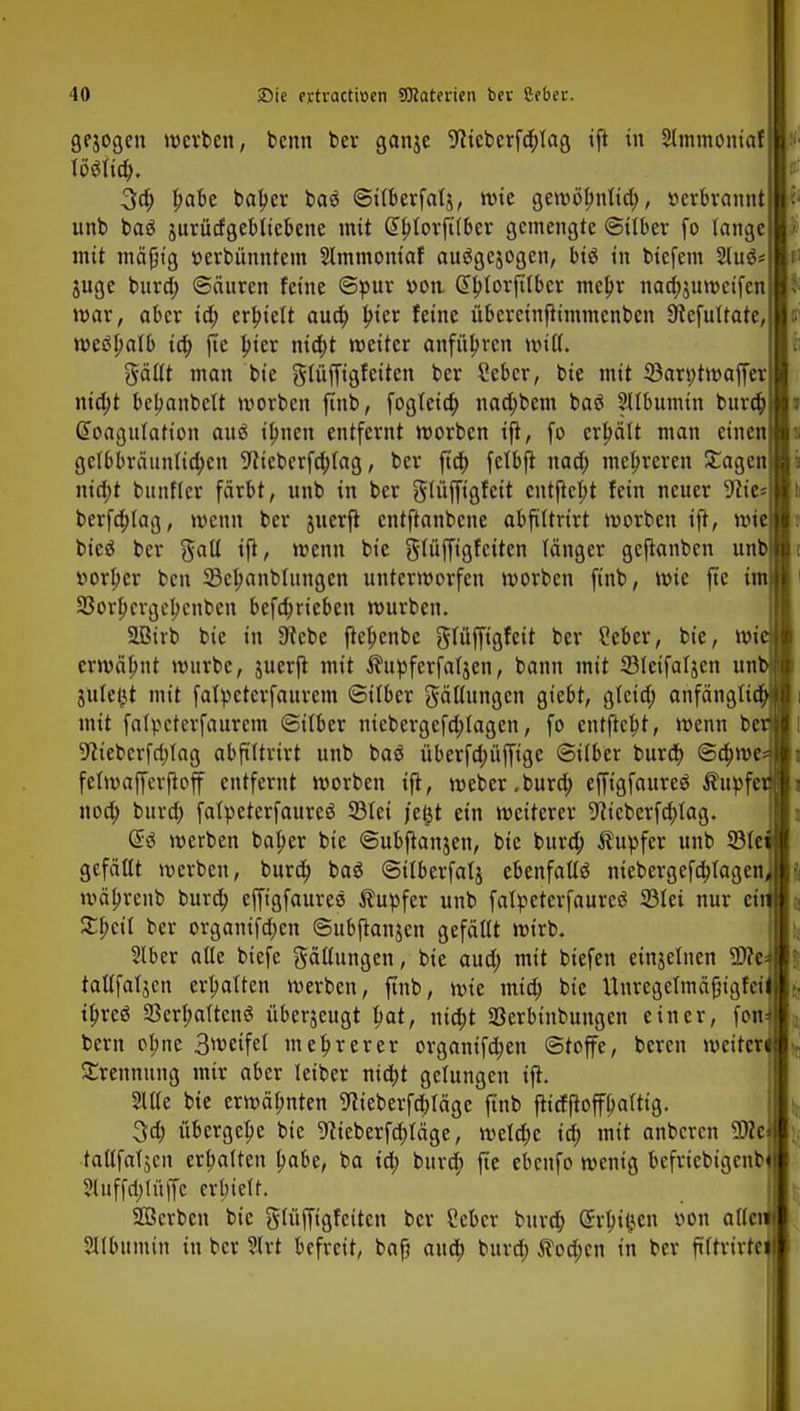gejogen werben, benn ber ganje Wcberfdüag ift in Slmmoniaf 3d; £abe ba^et baä ©iiberfalj, wie gewöfmtid;, tterbrannt unb baS jurürfgeblicbene mit Gtlüorftiber gemengte ©über fo lange | mit mäßig »erbünntem Slmmoniaf auägejogen, biö in biefem Sluä* juge burd; ©äuren feine ©pur v>on @btorft(bcr meljr nadjjuwcifen mar, aber id; erhielt aua) In'er feine übercinfiimmenben Ütefuttate, weshalb io) fte bier nia)t weiter anfübren Witt, gältt man bie glüfftgfeiten ber Sebcr, bie mit 33art;twaffer nid;t bebanbett worben finb, fogleia) nad;bem baS Sllbumin bura) Gfoagufatton auä tfmen entfernt worben ijt, fo erpätt man einen ge(bbräunlia)cn 9tieberfn)tag, ber ftd; felbfl nad; mehreren Sagen niebt bnnfler färbt, unb in ber giüffigfctt entfielt fein neuer 9lie* berfdüag, wenn ber juerft entftanbene abfiUrtrt worben ijt, wt bieg ber galt ift, wenn bie giüfftgfciten länger geftanben unb »orber ben 33elmnbfungen unterworfen worben finb, wie fte im SSorpcrgcbcnbcn bcfa)riebcn würben. SBirb bie in 9tcbe flefjenbe glüffigfeit ber £eber, bie, wi erwähnt würbe, juerft mit Äupfcrfatjen, bann mit SIctfaijen uri julejjt mit falpcterfaurem ©ilber gäliungen giebt, gieid; anfänglich mit falpcterfaurcm ©über nicbergefd;tagen, fo cnrjicbt, wenn ber %ieberfo)tag abfiUrtrt unb baä überfa)üffige ©über bura) @a)we* fetwafferfioff entfernt worben ift, webcr.burd; effigfaureö Tupfer nod; bura) falpeterfaurcä SBtei j'eljt ein weiterer 91tcberfd;Iag. Q£i werben baljer bie ©ubftanjen, bie bura) Äupfer unb SBIei gefällt werben, burd; baö ©ilberfalj ebenfalls niebergefa)tagen, wäljtenb bura) efft'gfauree Tupfer unb fatpeterfaureS S3tei nur ci Xfycil bcr organtfd;en ©ubftanjen gefällt wirb. Slber alle biefe gäüungen, bie aud; mit btefen einjelnen 9)?e tattfaljcn ermatten werben, finb, wie mia) bie Unregetmäfjigfet i^reö aSerI;aUenö überjeugt tmt, nta)t 23erbtnbungen einer, fon bern obne 3weifei mehrerer organifd)en ©toffe, bereu weiter Trennung mir aber leiber nid)t gelungen ift. Sitte bie erwähnten Weberfcbiägc finb ftidfioffbaitig. 3a) übergebe bie 9?teberfd)Iäge, weld;c id; mit anberen 5We| tallfaTjcn ermatten l>abe, ba id; burd; fte ebenfo wenig befriebtgenbfl 2luffa)tüffe erbieit. Söcrben bie gtüffigfeiten bcr Scbcr burd; ©ringen oon alleif Slfbumin in bcr ?lrt befreit, baß and; burd; $od;cn in bcr fütrirtei
