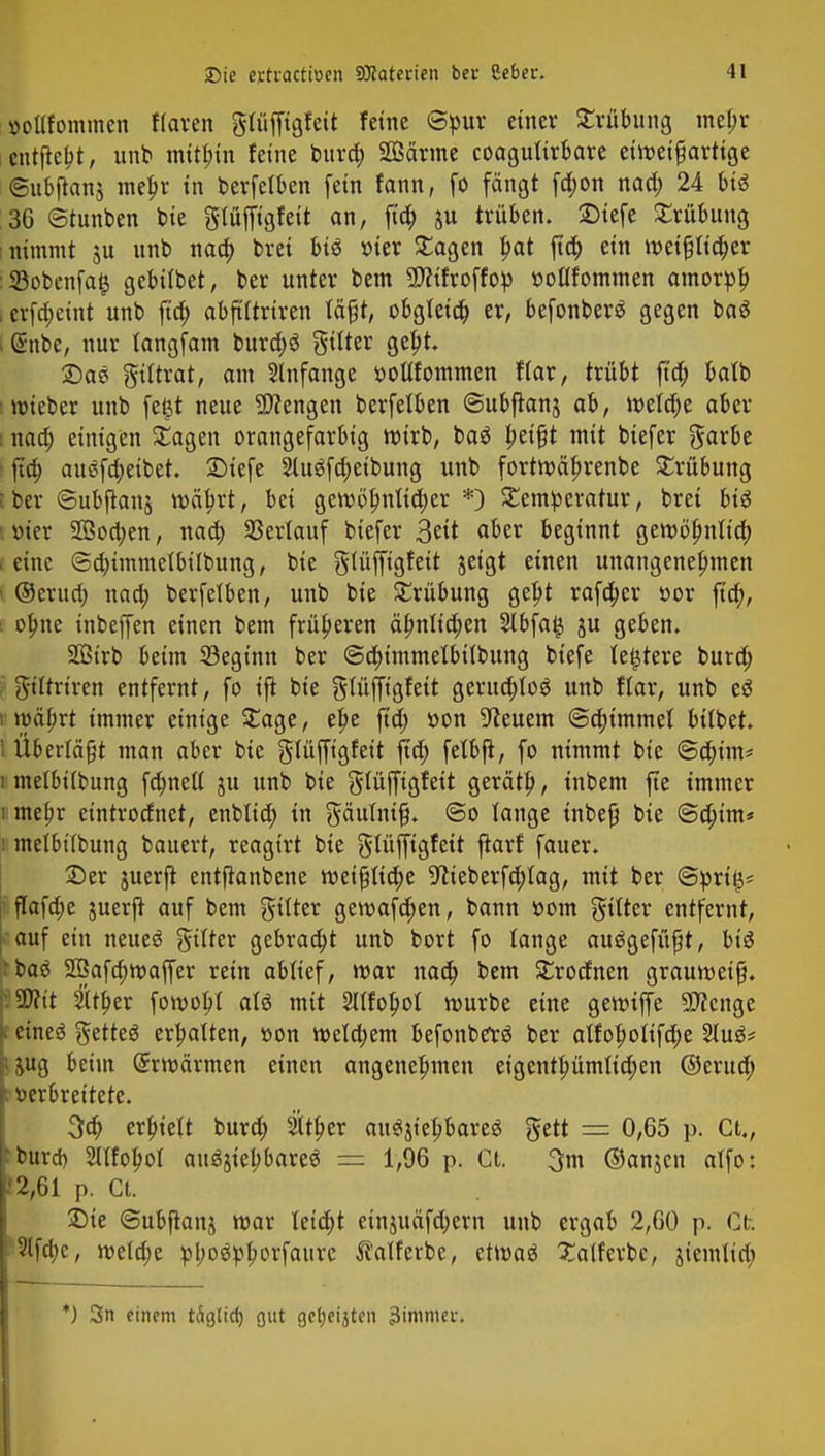 »otlfommcn Haren gftiffigtett feine Spur einer Trübung mebr entjtebt, unb mithin feine bura) Sanne coaguftrbare etweifjartige ©ubjtanj mebr in berfelben fein fann, fo fängt fa)on naa) 24 Mi 36 ©tunben bie glüffigfeit an, fta) ju trüben. JDtefe Trübung ; nimmt ju unb naa) brei Mi r>ier Tagen bat fta; ein wetpcber :5Bobenfa$ gebtibet, ber unter bem SWifroffop ttoflfommen amorpb ierfa)eint unb fta) abftftriren tä^t, obgleta) er, befonberS gegen tai I Gtnbe, nur tangfam burä)3 gtlter gebt. £)ae giftrat, am Anfange »oUfommen fiar, trübt fta) batb wieber unb fe£t neue Mengen berfelben ©ubjtanj ab, wela)e aber i naa) einigen Tagen orangefarbig wirb, ba$ betfjt mit biefer garbe • fta) au$fa)etbet. SMefe 2ütöfa)eibung unb fortwäbrenbe Trübung l ber ©ubftanj wäbrt, bei gew6bnlta)er *) Temperatur, brei Mi löter 2Öoa)en, naa) Verlauf biefer 3ett aber beginnt gewöbnfta) . eine Sa)immelbilbung, bie glüffigfett jeigt einen unangenehmen I ©erua) naa) berfelben, unb bie Trübung gebt rafa)er r>or fta), i obne tnbeffen einen bem früheren äbnlia)en 2lbfa§ ju geben. SGßtrb beim ^Beginn ber @a)immelbt(bung btefe festere bura) giftrtren entfernt, fo tjt bie gfttffigfett gerua)to$ unb flar, unb ti i wäbrt immer einige Tage, ebe fta) »on Beuern @a)immel bübet. I Überlädt man aber bie glüffigfeit fta) feibfi, fo nimmt bie ©a)im* i melbübung fa)nett ju unb bie gtüfftgfett gerätb, inbem fte immer i mebr etntroefnet, enblia) in gäuftufj. @o lange inbeß bie ©ä)t'm* i melbttbung bauert, reagirt bie gtüffigfeit jtarf fauer. £)er juerjt entfianbene wei{jlia)e 9tteberfa)fttg, mit ber ©prilj* flafcbe juerjt auf bem gtfter gewafa)en, bann r>om gtftcr entfernt, • auf ein neues gifter gebraa)t unb bort fo lange auSgefüßt, Mi rbaö 2Bafa)waffer rein ablief, war naa) bem Trocfnen grauweiß. V SWit $ft)er fowobl als mit 2lIfobot würbe eine gerotffe 5D?cnge I eines getteS erbatten, r>on wela)em befonbetS ber aifoboftfa)e 2iuS* ;jug beim Gtrwärmen einen angenehmen eigentbümticben ©erua) : verbreitete. 3a) erbieft bura) ätber auSjtebbareS gett == 0,65 p. Ct., Jburd) Sftfobol auSjtebbareS = 1,96 p. Ct. 3m ©anjen alfo: .'2,61 p. Ct. Die ©ubftanj mar teia)t etnutäfa)ern unb ergab 2,60 p. Ct. 2tfa)c, n?eld;e pboSpborfanrc talferbe, etwas Xatferbe, jiemlia) *) 3n einem täg(id) gut gctjeijtcn Limmer,