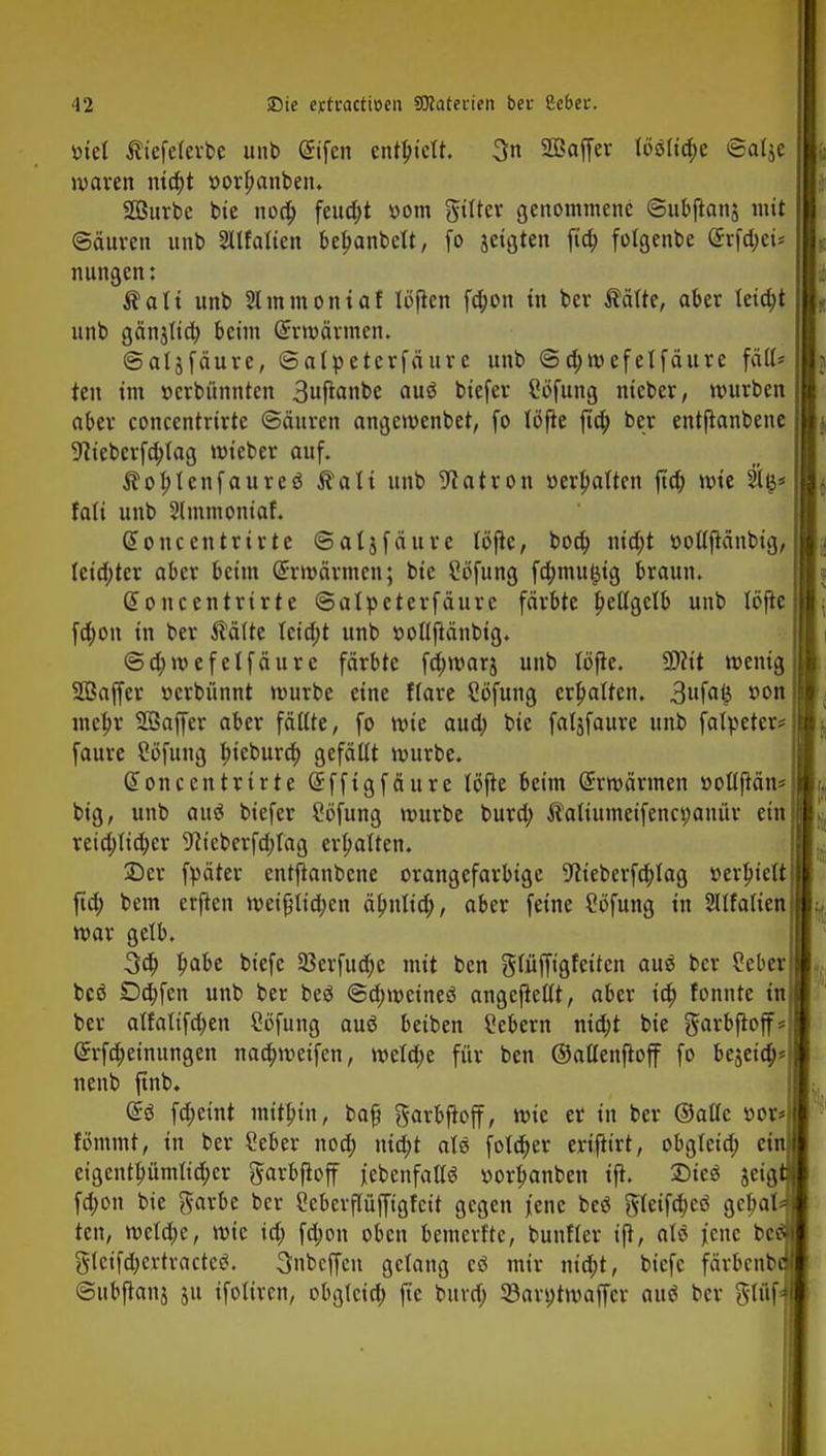 v>tel Äiefelerbe unb @ifcn enthielt. 3n SÖSaffer (6slid>e ©alje, waren nia)t »or^anben. Surbc bie uoa) feucht »om gtfter genommene ©ubftanj mit Sauren unb Sltfalten bebanbelt, fo jeigten fta) fotgenbe (Srfc&ei* nnngen: Äatt unb Slinmoniaf löfien fd;on in bev $älte, aber leicht itnb gänjlid) beim Gtrwärmen. ©aljfäure, ©alpetcrfäur e unb ©djwefelfäure fäll* ten im »erbünnten 3ufianbe auö biefer Stffung nieber, würben aber concentrirte ©äuren angewenbet, fo löfle jta) ber entftanbene 9iieberfa)lag wieber auf. $ol>lenfaureö $ali unb Patron »ermatten fta) wie silß* fali unb Slmmoniaf. Soncentrirte ©aljfäure töftc, boa) nid;t »ollftänbig, lcid;ter aber beim Erwärmen; bie Cofung fd;mu£tg braun. Gt oncentrirte ©alpeterfäure färbte Jpeßgelb unb löftc fd;on in ber $älte teid;t unb ttollftänbig. ©djwefelfäure färbte fa)war$ unb löfte. SDftt wenig üffiaffer »erbünnt würbe eine flare Söfung ermatten. 3ufa& *>on mein' SÖaffer aber fällte, fo wie aud; bie faljfaure unb fatpeter* faure Söfung f>ieburd) gefällt würbe. Gioncentrirte (Sfftgfäure löfte beim Erwärmen t>ollftän= big, unb auö biefer £6fung würbe bura) Äaliumcifenci;anür ein reia)lid>cr 9iieberfd;tag ermatten. 5Dcr fpäter entftanbene orangefarbige -ftieberfdjlag »erhielt fid; bem erjten weißlid;cn äbnlia), aber feine Söfung in ^Italien war gelb. 3a) Ipabe biefe 93erfuä)e mit ben glüffigfeiten au$ ber 2eber bcö Da)fen unb ber beS ©djweineö angeftellt, aber ia) fonnte in ber alfalifdjen Söfung auö beiben Gebern nid;t bie garbfloff Grrfa)einungen naa)weifen, weld;e für ben ©aüenftoff fo bejeid; nenb finb. di fd)eint mithin, ba§ garbftoff, wie er in ber ©alle »or tommt, in ber ?eber nod) nid;t alö folä)er eriftirt, obgleiä) et eigentfutmlicbcr ^arbfioff {ebenfalls »orbanben ifi. 25ic$ jetg fd;on bie ftarbe ber Scberflüjftgfeit gegen jene beö gleifä)eö geljal ten, weld>e, wie ta) fd;on oben bemerftc, bunfler ift, aU jene be §tetfä)e*tracteg. 3nbcffcn gelang cö mir nid;t, biefe färbenb ©ubjtonj ju ifoliren, obglcid) fte buvd; 33an;tmaffcr autf ber gt<j