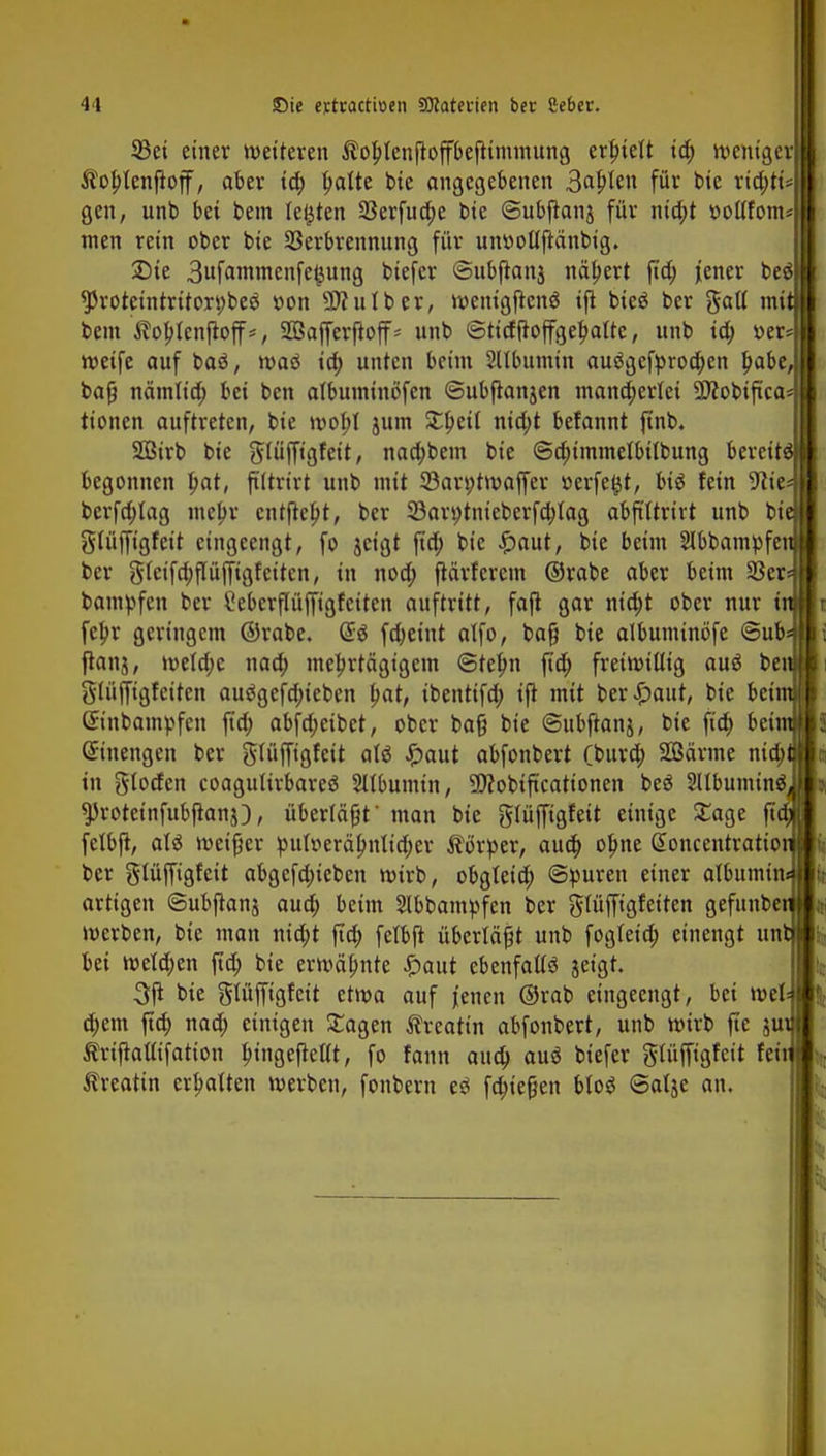 33ei einer weiteren $ol)lenfioffbefitmmung erlnelt id) weniger $ol)lenjioff, aber td) ^atte bie angegebenen SafyUn für bie ria)ri* gen, unb bei bem legten 33erfud)c bie ©ubjianj für nid)t »oltfom nten rein ober bie Verbrennung für umwlljiänbig. £>te 3ufammenfe(jung biefer (Bubjianj nähert jtd) jener beö *Protetntrttori)be$ rwn 9)?ulber, wentgjienS tft bieg ber gall mi bem ßoplenjloff*, SOßafferftoff- unb ©tidfioffget)altc, unb ta; »er* weife auf baö, waö id; unten beim Sllbumin au3gefprod)en t)abe, bajj nämlid; bei ben albutntnofcn ©ubftanjen mancherlei SJcobtftca* tionen auftreten, bie wol;l jum £l)eil nid;t befannt jtnb. Söirb bie glüfftgfett, nad;bem bie ©cfummelbilbung bereite begonnen l)at, jältrirt unb mit 33art;twaffer »erfe^t, big fein 9cie« berfd;lag mel)r entfielt, ber 33art)tnieberfd)lag abfi'ltrirt unb bie glüfftgfeit eingeengt, fo jetgt jtd) bie £aut, bie beim Slbbampfen ber glctfdjpffigf eiten, in nod; ftärferem ©rabe aber beim 93er* bampfen ber Mcrflüffigfetten auftritt, fafi gar ntd;t ober nur tu fel)r geringem ©rabe. <$ä fdjeint alfo, bajj bie albuminöfe @ub frans / wetd;c nad; mehrtägigem @tet)n jtd) freiwillig aus ber glüjfigfeiten auögefd;ieben fpat, ibenttfd; tji mit ber£attt, bie bei (ürinbampfen jtd; abfd;ctbct, ober bat] bie ©ubfianj, bie fia) bei: Einengen ber glüffigfeit alö ^)aut abfonbert fbura) Sßärme nia) in gloden coagultrbareä Sllbumin, SJtobiftcationen beä SUbuminä ^Jroteinfubftanj), überlädt' man bie glüfftgfeit einige £age jt felbji, als weif er pul»eräl)nlid;er Körper, aud) olme @oncentratto ber gtüffigfeit abgefd;ieben wirb, obgteid) Spuren einer atbttmtn« artigen ©ubjianj auo) beim 2lbbampfen ber glüffigfetten gefttnbeti werben, bie man md>t jtd) felbji überlädt unb fogletd; einengt ttnt bei weld;en jtd; bie erwähnte £aut ebenfalls jeigt. 3ji bie glüffigfeit etwa auf jenen ©rab eingeengt, bei wel d;em jtd) nad; einigen £agen Äreattn abfonbert, unb wirb fte ju Ärtfiaffifation l)ingcfiellt, fo fann aud) auö biefer glüffigfeit feit Äreatin erhalten werben, fonbern eö fa)tefjen bloS ©alje an.