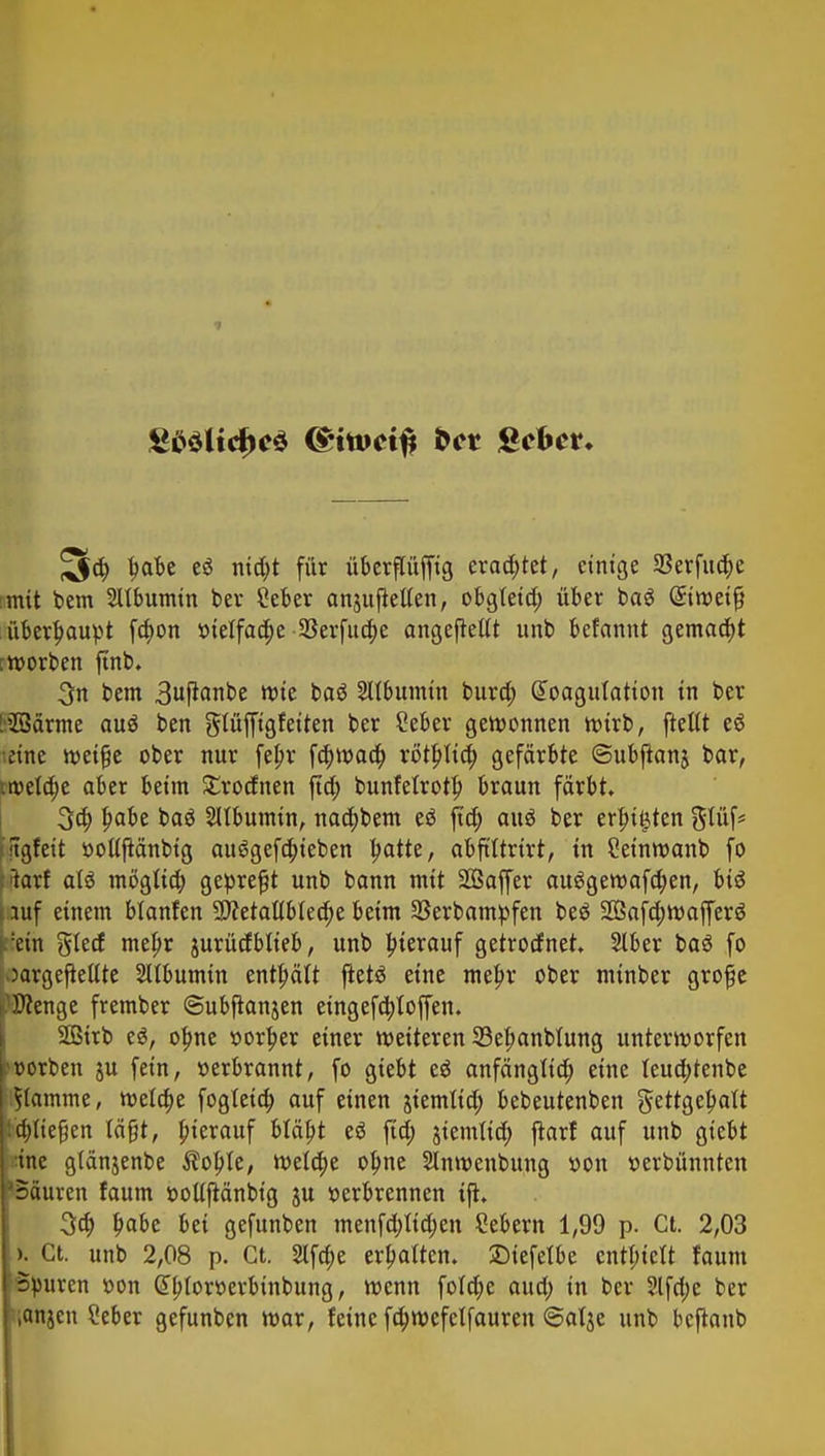 5d) fmk ti titelt für übcrflüfftg erachtet, einige 58erfud)e mit bem 2Ubumin ber £eber anjujtetten, obgteid; über ba$ @itr>eifj überhaupt fä)on vielfache-5Berfud;e angepeilt unb befannt gemacht :tt>orben ftnb. 3n bem 3ußanbe wie baö Albumin burd; Koagulation in ber [■Söärme auä ben glüffigfeiten ber £eber gewonnen roirb, [teilt eS •eine meiße ober nur fefir fa)waa) rö'tbjid; gefärbte ©ubftanj bar, tweld;e aber beim £rocfnen ftd; bunfetrotb, braun färbt 3ä) l)abe baä SUbumin, naa)bem eä ftcf; auö ber ersten ftgfeit ttottjtänbtg au6gefä)ieben Ijatte, abftltrtrt, in Seinwanb fo :>larf ali mögfta) gepreßt unb bann mit SÖaffer auggeroafa)en, bis auf einem Manfen 9J?etat(bled)e beim 33erbampfen beö 2Bafd;mafferä :ein gled mef>r jurücfblieb, unb hierauf getrorfnet Slber baö fo oargejieltte Sltbumin enthält jtetö eine mef;r ober minber grofje Wenge frember «Subjtanjen etngefd)foffen. 2Birb e£, ofme vorder einer weiteren 33e|>anbuing unterworfen Dorben ju fein, »erbrannt, fo giebt eö anfänglia) eine teuä)tenbe flamme, meta)e fogleiä) auf einen giemlid; bebeutenben gettgetyalt ü)(te§en lägt, hierauf bfäbj e6 ftd; siemlia) jtarf auf unb giebt ine glänjenbe $ol>fe, welä)e ol)ne Slnmenbung von »erbünnten 'Säuren faum öoUftänbtg ju verbrennen ifh 3a) l)abc bei gefunben menfdjtidjen Sebent 1,99 p. Ct. 2,03 >. ct. unb 2,08 p. Ct. 2lfd;e ermatten, ©iefefbe entlucft faum Spuren »on Gtbjorr-erbinbung, menn fofcfye aud; in ber 2lfd;e ber ,an$en Seber gefunben mar, feine fd;wefclfauren ©at$e unb beftanb