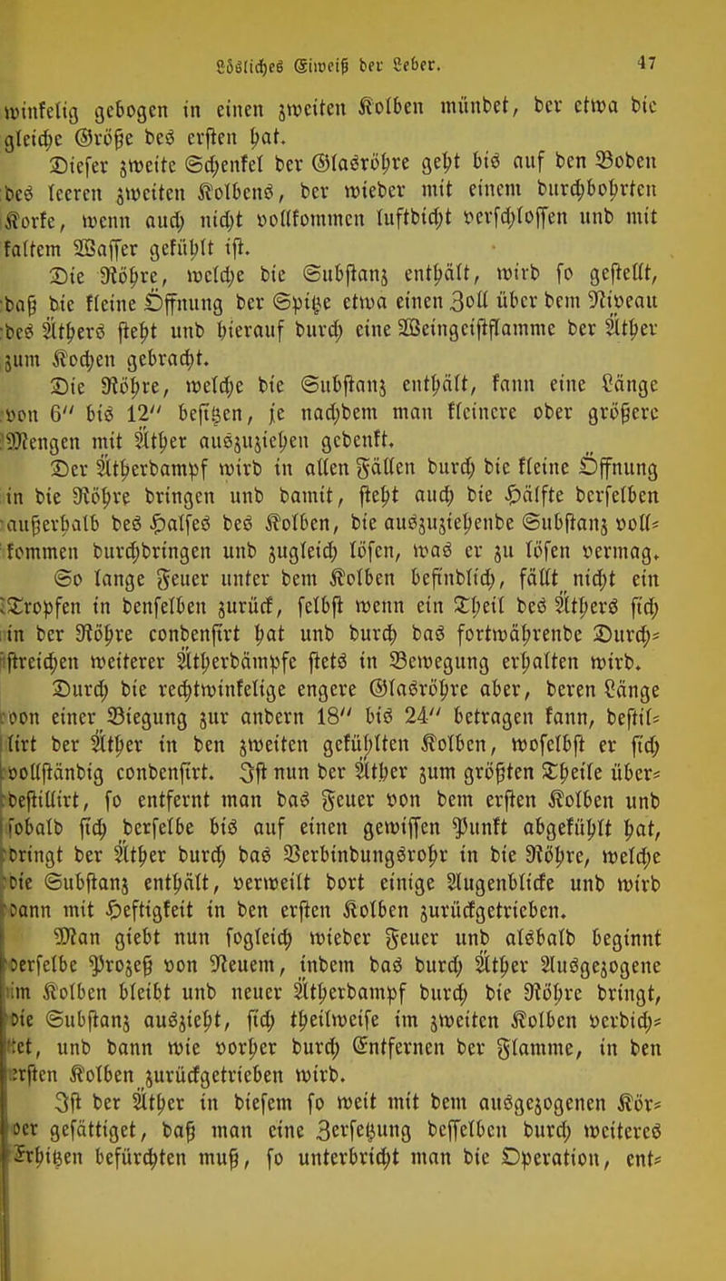 eöätidfjeö (Sinxifj ber Scbcr. würfelig gebogen in einen jweüen Kolben m&nUt, ber etwa bie glcia)c ©röße beö crfkn Ijat. ©tefer jweite ©d;enfel ber ©taöröljre gebj bi€ auf ben SBoben beö leeren jweiten ftolbenö, ber wieber mit einem bura)bobrten itforfe, wenn aud; nid;t »oflfommcn luftbid;t »erfdrfoffen unb mit falfem SSaffer gefüllt tft. 2)ie 9iöl)re, wcld;e bie ©ubjtanj enthält, wirb fo gefrellt, :baß bie fleine Öffnung ber ©»t£e etwa einen 3oß über bem 9ii»eau •be$ 2Uf?erö ftebt unb hierauf bura) eine Söetngeififlamme ber &n)er jum ^oa)en gebracht. £)ie 3^öl>re, wetd;e bie ©ubftanj enthält, fann eine Sänge l»on 6 büS 12 beft^en, je nad;bem man Heinere über größere Jüftengcn mit 5Xti>er auejujiehen gebenft. ©er 2ltberbam»f wirb in allen gälten burd; bie fleine Öffnung in bie 9cöt)re bringen unb bannt, flebt aud; bie Hälfte berfetben •außerhalb beä £alfe$ beö Äolben, bie auäjujtel)enbe ©ubfianj »oll« fommen bura)bringen unb jugleia) löfen, waä er ju löfen vermag, ©o lange fteuer unter bem Kolben beftnblia), fällt nid;t ein Kröpfen in benfelben jurücf, felbft wenn ein £l;eil beö Sltberö ftd; in ber 9?ö&re conbenjtrt i)at unb bura) baö fortwäfn'enbe £)ura)* :ftreid;en weiterer 2ltt)erbäm»fe ftetö in ^Bewegung erhalten wirb. £>urd; bie redjtwinfelige engere Otaöröbre aber, beren Sänge roon einerJBiegung jur anbern 18 btö 24 betragen fann, beftil* Kitt ber 2lu)er in ben jmeiten gefüllten Kolben, wofelbfl er ftd; bollfMnbig conbenfirt. 3ft nun ber Sttber jum größten SCfteile über* tbeftilfirt, fo entfernt man baS geuer von bem erften Kolben unb jobalb fta) berfelbe bis auf einen gemiffen ^itnft abgefüllt bat, bringt ber Slt^er bura) baß 23erbinbung3rot)r in bie dltyxt, weld;e bie ©ubftanj enthält, »erveeilt bort einige Slugenblicfe unb veirb Dann mit Jpeftigfeit in ben erjten ftolben jurücfgetrteben. tylan giebt nun fogleia) veieber Reiter unb atäbatb beginnt Derfelbe 9>rojeß »on Beuern, inbem baä burd; Sltljer Sluögejogene im ftolbcn bleibt unb neuer Sttljerbam&f bura) bie 9?öl)re bringt, oie ©ubjtanj au^iept, jtd; t^eilmeife im jweiten Kolben »erbtet)* :ct, unb bann veie »ortjer burd; Entfernen ber flamme, in ben t;rften Kolben jurüefgetrieben veirb. 3ft ber 2ltt)er in biefem fo weit mit bem auögejogenen Äör* oer gefättiget, baß man eine 3^fe(^ung beffelbcn burd; weiteres Irbiöen befürchten muß, fo unterbricht man bie Operation, cnt=