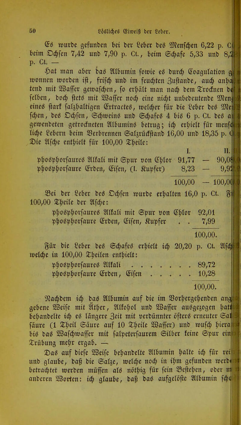 5(1 C6$lidf)e6 ©iroeifj bcc Cebcr. mürbe gefunben bei ber Seber be$ 9)fenfa)en 6,22 p. Cj beim £)a)fen 7,42 unb 7,90 p. Ct., beim ©o)afe 5,33 unb 8,2 p. Ct. — $at man aber ba$ Sllbumtn fomie eö burä) Koagulation g Wonnen morben ifi, frifa) unb im feua)ten 3ujtanbe, aua) anj>i tenb mit Söaffer gemafä)en, fo erjjält man naa) bem SErocfnen bi felben, boa) jtetö mit SBajfer noa) eine nia)t unbebeutenbe SJcenl eineö flarf faljf>aftigen ßrrtracteä, melä)cr für bie ?eber be$ 9M fa)en, beö £>a)fen, ©djmeinä unb ©a)afe$ 4 biö 6 p. Ct. beö ai gemenbeten getrocfneten Sltbuminö betrug; ia) erbjeft für menffl Iia)e Gebern beim Verbrennen ©atjrücffranb 16,00 unb 18,35 p. ( Die 2lfa)e enthielt für 100,00 £beite: I. II. pboöpborfaureä Malt mit ©pur »on dblor 91,77 — 90,0 pjjoöpjjorjaure Srben, Sifen, (I. Äupfer) 8,23 — 9,9 100,00 — 100,0 33ei ber ?eber beö Da)fen mürbe erhalten 16,0 p. Ct. g 100,00 £f>eile ber 2lfa)e: pboäpborfaureö 2ltfali mit ©pur tton tylox 92,01 pfcoöpjmrfaure @rben, @ifen, Tupfer . . 7,99 100,00. gür bie Seber be$ @a)afeö erbte« ia) 20,20 p. Ct. 2lf mela)e in 100,00 Sbeiien entbielt: pljostyborfaureg 3UfaIi . . 89,72 pjjoetyjjorfaure @rben, Grifen 10,28 7oo,oo. 9faa)bem ia) bag Sltbumin auf bie im 33orl)erge|>enben an gebene Seife mit $tl)er, Sllfobot unb Sßaffer auögejogen bat beljanbette ia) eö längere 3ett mit »erbünnter öfterö erneuter @a fäure Cl £beil ©äure auf 10 Srpetle SSaffer) unb mufa) piera btö bag 2Bafä)maffer mit falpeterfaurem ©über feine ©pur ci Trübung mepr ergab. — Dag auf biefe 2Betfe bebanbette Sllbumin palte ia) für re unb glaube, bafj bie ©atje, mela)e noa) in ibm gefunben mcrb betraa)tet merben müjfen aU nötbig für fein 93efieben, ober anbcren SCßorten: ia) glaube, bafj baö aufgeföfte 2Ubumin fa)