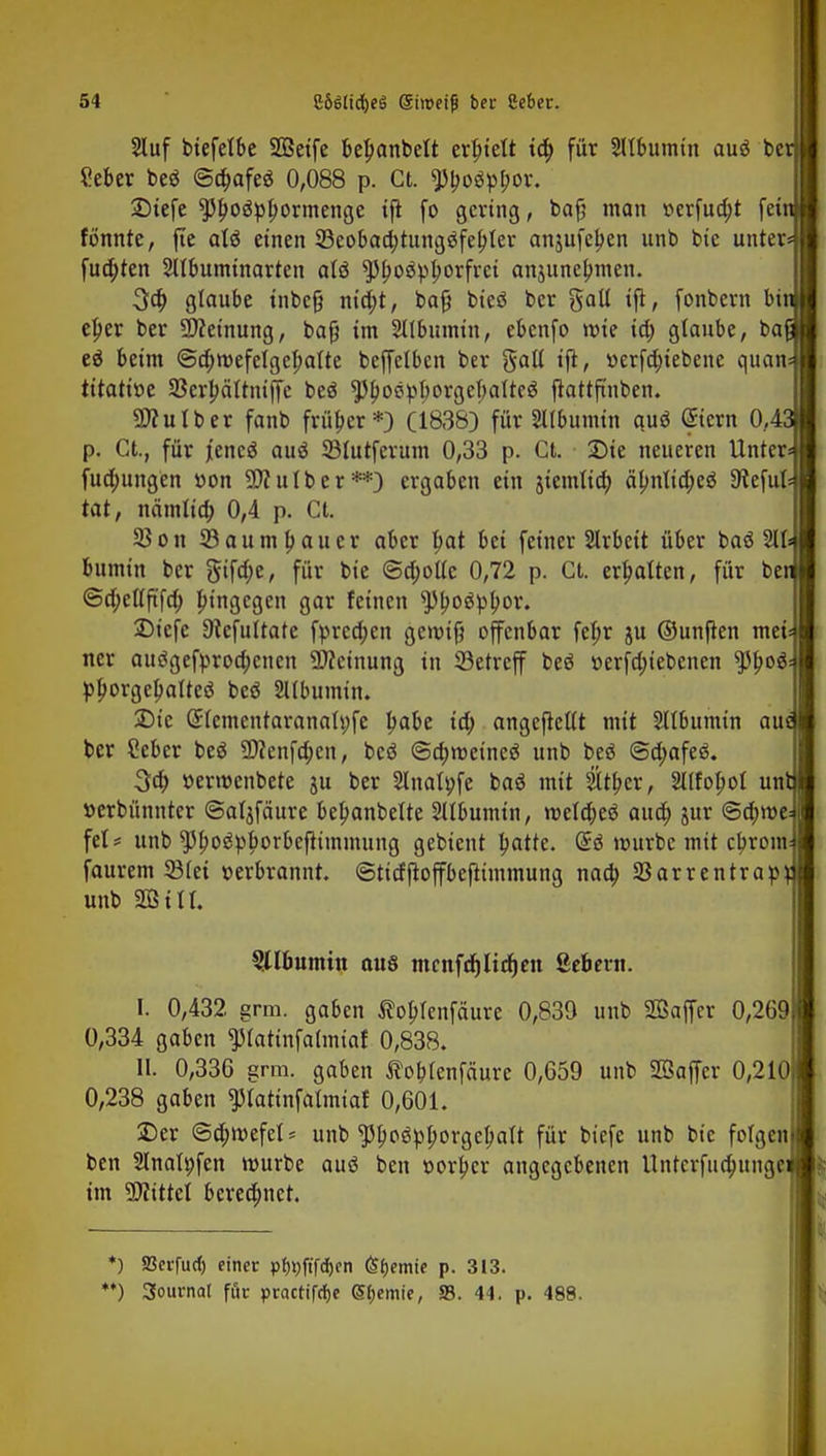 2luf biefetbe SOßetfe beljanbett erbjelt id> für Sltbumin auö be Seber beö ©a)afe$ 0,088 p. Ct. ^Jboöpbov. Dtefe $5f>o3pbormenge tft fo gering, bafj man »erfua)t feil tonnte, jte alö einen 33eobad;tung3febJer anjufeljen unb bie unter fua)ten Sttbumtnarten atö $5l)o$pborfrci anjunebmen. 3ö) glaube tnbefj nta)t, bafj biesS ber galt ift, fonbern bi: eljer ber Meinung, bafj im 2llbumtn, ebenfo mie id; glaube, ba( eä beim ©djmefelgebalte beffelbcn ber Sali ijt, »erfd;tebene quau titattöe 93erl)ältntf[e beö $boöpl)orgel;aIteg flattftnben. Sttutber fanb früher*) (1838) für Sllbumin quö <£icrn 0,4 p. Ct., für jencö auö 33lutferum 0,33 p. Ct. Die neueren Unter fuo)ungen öon Sttutber**) ergaben ein ^temtia) äl;ntict>cö SReful- tat, neimlia) 0,4 p. Ct. 33 on SBaumpaucr aber l)at bei feiner Slrbeit über baö 211= bumin ber gifd;e, für bie <Sd;otlc 0,72 p. Ct. ermatten, für bei ©d;ellftfd; pingegen gar feinen ^oäpb>r. 2)icfe 9iefultate fprcd;en gemifj offenbar fepr ju ©unften mei ncr aucigefproa)cnen Meinung in SBetreff beö üerfdn'ebcnen tytyoi pporgepatteö beö Sltbumin. 2)ic (5lementaranatt;fe Ijabe id) angejtcltt mit Sltbumin au ber Ceber beö 9)?enfd;en, bcö @a)roeineö unb beö @d;afeä. %d) »erroenbete ju ber Slnalpfe baö mit $tf>cr, Sllfopol un! »erbünnter @at$fäure betyanbelte Sllbumin, meldjeä aud) jur <&d)Wt- fei? unb $l)ogpborbcjtimmung gebient Ijatfe. mürbe mit ebrom faurem 33lei verbrannt, ©titfjtoffbeftimmung nao) 33arrentrap unb 2Öttl. Albumin aus mcnfdjlicfjcn ßebern. I. 0,432 grm. gaben toblenfäurc 0,839 unb Sßaffer 0,269) 0,334 gaben ^latinfalmiaf 0,838. II. 0,336 grm. gaben Äoblenfäure 0,659 unb SZÖaffcr 0,2101 0,238 gaben ^latinfalmiaf 0,601. Der @d)mefel= unb $l>o3pt;orgcf;alt für biefe unb bie folgen! ben Slnatpfen mürbe auö ben uorljcr angegebenen Untcrfuanmgei im Littel beregnet. *) Sßcrfurf) einer p^ftfe^en (Sfjemie p. 313.